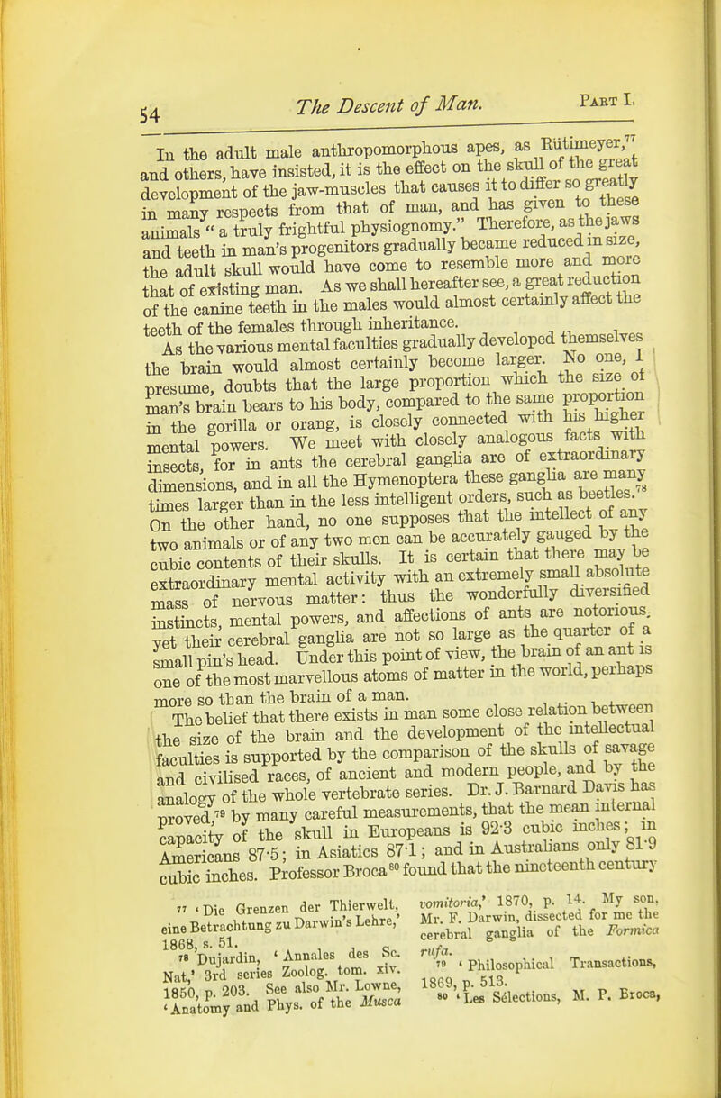 In the adult male anthropomorplious apes, f ^ ^lutmieyer and others, have insisted, it is the effect on t^^f/^^^^l °f ^^^^f^^f^ deyelopmek of the jaw-muscles that causes it to differ so greatly in manv resnects from that of man, and has given to these ani^^ a tS^rightful physiognomy. e^a^^^^^ and teeth in man's progenitors gradually became reduced m size the adult skull would have come to resemble more and more Sat of existing man. As we shall hereafter see, a great reduction Ste caSeleth in the males would almost certainly affect the teeth of the females through inheritance. ^ , ^ , ^ As the yarious mental faculties gradually developed themselves ^ the brain would almost certainly become larger^ Iso one, I , presume, doubts that the large proportion which the size ot , Sn's br'ain bears to his body compared to the same pK)pat^^on 1 in the goriUa or orang, is closely connected with fj^^^l ' mental powers. We meet with closely analogous facts with Ssects, for in ants the cerebral ganglia are of extraordinary Smen^ions. and in all the Hymenoptera these g-^^^^-^T' times larger than in the less intelbgent orders, such as beetles. oTthe Ota hand, no one supposes that the inteUect of any two animals or of any two men can be accurately gauged by the cubic contents of their skulls. It is certain that ^e may be extraordinary mental activity mth an extremely small absolute mass of nervous matter: thus the wonderfully diversified SstLts, mental powers, and affections of ants are notorious yet thei^ cerebral ganglia are not so ^^^^.^^^^^^''^ mall pin's head. Under this point of view, the bram of an ant is one of Se most marvellous atoms of matter in the world, perhaps more so than the brain of a man. , . - v +^^ar. The belief that there exists in man some close re ation between the size of the brain and the development of the mteUectual faculties is supported by the comparison of the skulls of savage and civilised races, of ancient and modern people, and by the analog of the whole vertebrate series. Dr. J. Barnard Davis has ™f ^ °by many careful measui-ements, that the mean internal ?apacitV of the skull in Europeans is 92-3 cubic niches; in Srtans 87-5; in Asiatics 87-1; and in Australians only 81-9 Ses. Professor Broca^o w that the mneteenth century 77 .Die Grenzen der Thierwelt, xomiioria: 1870 p. /J % son L»ie uieuicii TqKtd' Mr F Darwin, dissected for mc the