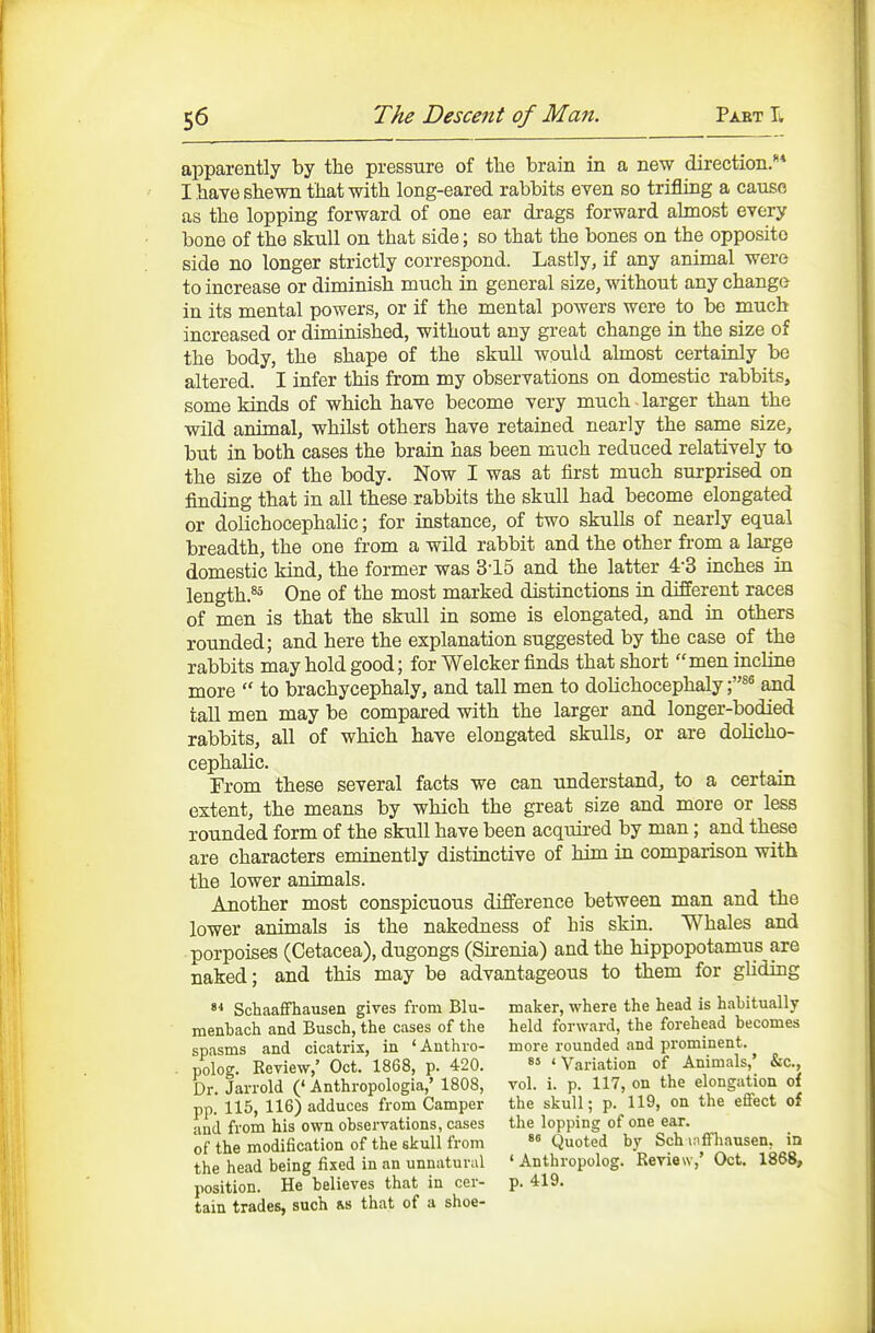 apparently by the pressure of tlie brain in a new direction.** I bave shewn that with long-eared rabbits even so trifling a cause as the lopping forward of one ear drags forward almost every bone of the skull on that side; so that the bones on the opposite side no longer strictly correspond. Lastly, if any animal were to increase or diminish much in general size, without any change in its mental powers, or if the mental powers were to be much increased or diminished, without any great change in the size of the body, the shape of the skull would almost certainly be altered. I infer this from my obserTations on domestic rabbits, some kinds of which have become very much-larger than the wild animal, whilst others have retained nearly the same size, but in both cases the brain has been much reduced relatively to the size of the body. Now I was at first much surprised on finding that in all these rabbits the skull had become elongated or dolichocephalic; for instance, of two skulls of nearly equal breadth, the one from a wild rabbit and the other from a large domestic kind, the former was 3-15 and the latter 4-3 inches in length.^= One of the most marked distinctions in different races of men is that the skull in some is elongated, and in others rounded; and here the explanation suggested by the case of the rabbits may hold good; for Welcker finds that short men incline more  to brachycephaly, and tall men to dolichocephaly and tall men may be compared with the larger and longer-bodied rabbits, all of which have elongated skulls, or are dolicho- cephalic. From these several facts we can understand, to a certain extent, the means by which the great size and more or less rounded form of the skull have been acquii-ed by man; and these are characters eminently distinctive of him in comparison with the lower animals. Another most conspicuous difference between man and the lower animals is the nakedness of his skin. Whales and porpoises (Cetacea), dugongs (Sirenia) and the hippopotamus are naked; and this may be advantageous to them for gliding  Schaafifhausen gives from Blu- maker, where the head is habitually menbach and Busch, the cases of the held forward, the forehead becomes spasms and cicatrix, in ' Authro- more rounded and prominent. . polog. Review,' Oct. 1868, p. 420.  'Variation of Animals,' &c., Dr. Jarrold ('Anthropologia,' 1808, vol. i. p. 117, on the elongation of pp. 115, 116) adduces from Camper the skull; p. 119, on the effect of anil from his own observations, cases the lopping of one ear. of the modification of the skull from  Quoted by Sch mffliausen. in the head being fixed in an unnatural ' Anthropolog. Review,' Oct. 1868, position. He believes that in cer- p. 419. tain trades, such rs that of a shoe-