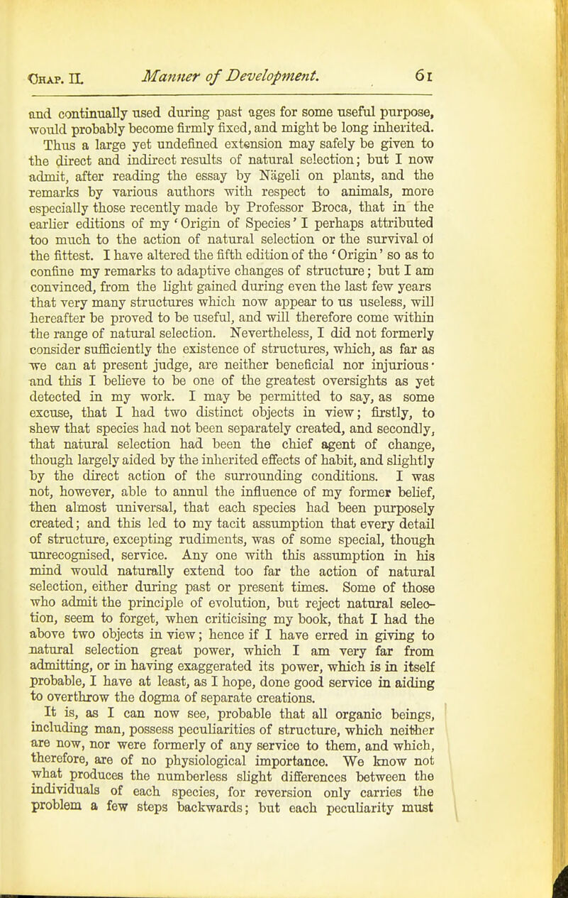 and contiimally used during past ages for some useful purpose, wonld probably become firmly fixed, and might be long inherited. Thus a large yet undefined extension may safely be given to the direct and indirect results of natural selection; but I now admit, after reading the essay by Nageli on plants, and the remarks by various authors with respect to animals, more especially those recently made by Professor Broca, that in the earlier editions of my ' Origin of Species' I perhaps attributed too much to the action of natural selection or the survival oi the fittest. I have altered the fifth edition of the ' Origin' so as to confine my remarks to adaptive changes of structure; but I am convinced, from the light gained during even the last few years that very many structures which now appear to us useless, will hereafter be proved to be useful, and will therefore come within the range of natural selection. Nevertheless, I did not formerly consider sufficiently the existence of structures, which, as far as Tve can at present judge, are neither beneficial nor injurious • and this I believe to be one of the greatest oversights as yet detected in my work. I may be permitted to say, as some excuse, that I had two distinct objects in view; firstly, to shew that species had not been separately created, and secondly, that natural selection had been the chief agent of change, though largely aided by the inherited effects of habit, and slightly by the direct action of the surrounding conditions. I was not, however, able to annul the influence of my former beKef, then almost universal, that each species had been purposely created; and this led to my tacit assumption that every detail of structure, excepting rudiments, was of some special, though xmrecognised, service. Any one with this assumption in his mind would naturally extend too far the action of natural selection, either during past or present times. Some of those who admit the principle of evolution, but reject natural selec- tion, seem to forget, when criticising my book, that I had the above two objects in view; hence if I have erred in giving to natural selection great power, which I am very far from admitting, or in having exaggerated its power, which is in itseK probable, I have at least, as I hope, done good service in aiding to overthrow the dogma of separate creations. It is, as I can now see, probable that all organic beings, including man, possess peculiarities of structure, which neither are now, nor were formerly of any service to them, and which, therefore, are of no physiological importance. We know not what produces the numberless slight difierences between the individuals of each species, for reversion only carries the problem a few steps backwards; but each peculiarity must