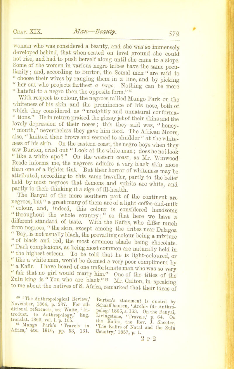 woman who was considered a beauty, and she was so immensely developed behind, that when seated on level ground she could not rise, and had to push herself along until she came to a slope. Some of the women in various negro tribes have the same pecu- liarity ; and, according to Burton, the Somal men  are said to  choose their wives by ranging them in a line, and by picking •■' her out who projects fai-thest a tergo. Nothing can be more  hateful to a negro than the opposite form. With respect to colour-, the negroes rallied Mungo Park on the whiteness of his skin and the prominence of his nose, both of which they considered as  unsightly and unnatural conforma- '•■ tions. He in return praised the glossy jet of their skins and the lovely depression of their noses; this they said was,  honey-  mouth, nevertheless they gave him food. The A&ican Moors, also,  knitted their brows and seemed to shudder  at the white- ness of his skin. On the eastern coast, the negro boys when they saw Burton, cried out  Look at the white man; does he not look  hke a wliite ape ?  On the western coast, as Mi-. Winwood Eeade informs me, the negi-oes admii-e a very black skin more than one of a lighter tint. But their horror of whiteness may be attributed, according to this same traveller, partly to the belief held by most negroes that demons and spirits are white, and partly to their thinking it a sign of ill-health. The Banyai of the more southern part of the continent are negi-oes, but a gi-eat many of them are of a light coffee-and-milk  colour, and, indeed, this colour is considered handsome throughout the whole country; so that here we have a different standard of taste. With the Kalirs, who differ much from negi-oes,  the skin, except among the tribes near Delagoa 'J Bay, is not usually black, the prevailing colour being a mixture of black and red, the most common shade being chocolate.  Dark complexions, as being most common ai-e naturally held in  the highest esteem. To be told that he is light-coloured, or  hke a white man, would be deemed a very poor comphment by  a Kafir. I have heard of one unfortunate man who was so very  fair that no girl would marry him. One of the titles of the Zulu king is You who are black. Mr. Galton, in speaking to me about the natives of S. Africa, remarked that their ideas of 'The Anthropological Review,' Burton's statement is quoted by November 1864, p. 237 For ad- Schaaffhausen, ' Archiv fm- Anthio^- tr ''f Ir^ 186G, s. 1G.3. On the Banyai, troduct to An h,,p„, . j^^g. Livingstone, 'Travels,' p. 04. On translat. 186,3 vol p 105. the Kafirs, the Rev ]. Shcoter, ■Mungo Park's ' Travels m ' The Kalirs of Natal and the Zulu Afnca, 4to. 1816, pp. 53, 131. Country,' 1857, p. 1.