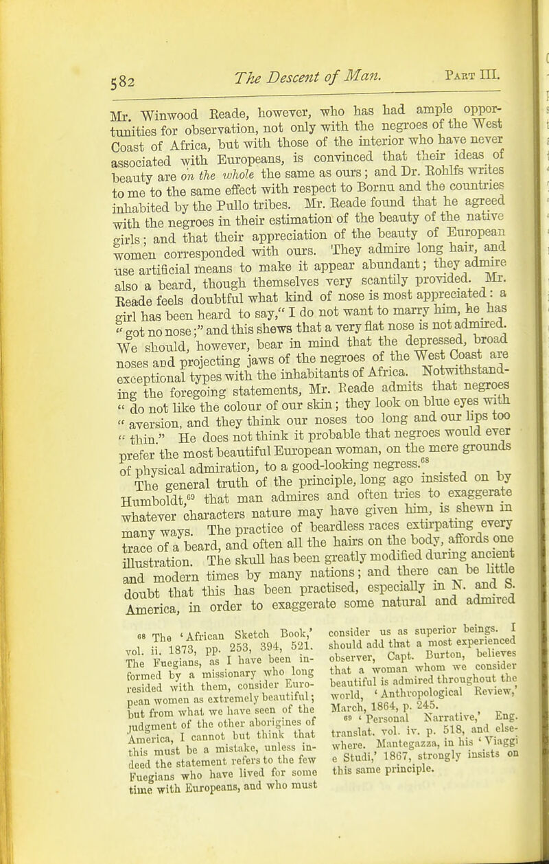 Mr Winwood Eeade, however, who has had ample oppor- ttmities for observation, not only with the negroes of the West Coast of Africa, but with those of the interior who have never associated with Europeans, is convinced that their ideas of beauty are on tie whole the same as ours; and Dr. KohKs writes to me to the same effect with respect to Bornu and the countries inhabited by the Pullo tribes. Mr. Eeade found that he agreed with the negroes in their estimation of the beauty of the native girls • and that their appreciation of the beauty of European women corresponded with ours. They admire long hair and use artificial means to make it appear abundant; they admire also a beard, though themselves very scantily provided Mr. K-ade feels doubtful what kind of nose is most appreciated: a eirl has been heard to say, I do not want to marry him, he _ has got no nose; and this shews that a very flat nose is not admired We should, however, bear in mind that the depressed, broad noses acd projecting jaws of the negi'oes of the West Coast are ex eptional types with the inhabitants of Africa. Notmthstand- Sg the foregoing statements, Mr. Eeade admits that negroes  do not like the colour of our skin; they look on blue eyes with  aversion, and they think our noses too long and our hps too thin  He does not think it probable that negroes would ever preferthe most beatitiful European woman, on the mere grounds of physical admiration, to a good-looking negress.^« The general truth of the principle, long ago insisted on by Humboldt ^» that man admires and often tries to_ exaggerate whatever [jhaxacters nature may have given him, is shewn in many ways. The practice of beardless races extn-patmg every toce of a beard, and often all the hairs on the body, affords one iiusti^tion The skuU has been greatly modified durmg a^ci^ and modern times by many nations; and there can be little doubt that this has been practised, especially m N. and b. America, in order to exaggerate some natural and admired 08 ThB 'African Sketch Book,' consider us as superior beings. I dtdhfsUteme«lr.f«',t.U,ef»w e Sl.di,' 1867, »tr..gly ,n.,st. Fu.gia.s who hme lived for s.mo this s.me pmcple. time with Europeans, and who must