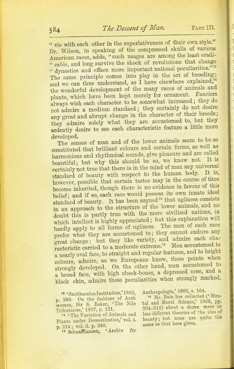  Yie with each other in the superlativeness of their own style. Dr Wilson, in speaking of the compressed skulls of Tarions American races, adds,  such usages are among the least eradi-  cable, and long survive the shock of revolutions that change  dynasties and efface more important national pecuHarities.''^ The same principle comes into play in the art of breeding; and we can thus understand, as I have elsewhere explamed, the wonderful development of the many races of annuals and plants which have been kept merely for ornament. Fanciers always wish each character to be somewhat mcreased; they do not admire a medium standard; they certainly do not desire any gi-eat and abrupt change in the character of their breeds; they admire solely what they are accustomed to, but they ardently desire to see each characteristic feature a httle more developed. . , j. !,„ The senses of man and of the lower animals seem to be so constituted that brilHant colours and certain forms, as well as harmonious and rhythmical sounds, give pleasure and are called beautiful; but why this should be so, we know not. _ It is certainly not true that there is in the mind of man any umversal standard of beauty with respect to the human body. It is, however, possible that certain tastes may in the course of time become inherited, though there is no evidence m favour of this belief- and if so, each race would possess its own innate ideal standard of beauty. It has been argued that ugliness consists in an approach to the structure of the lower animals and no doubt this is partly true with the more civihsed nations, in which intellect is highly appreciated; but this explanation wnl hardly apply to all forms of ughness. The men of each race prefer what they are accustomed to; they cannot endure any great change; but they like variety, and admire each cha- racteristic carried to a moderate extreme.'^ Men accustomed to a nearly oval face, to straight and regular features, and to bright colours, admire, as we Europeans know, these points when strongly developed. On the other hand, men accustomed to a broad face, with high cheek-bones, a depressed nose, and a black skin, admire these pecuHarities when strongly marked. r« ' Smithsonian Institution,' 1863, Anthropologie,' 1866, s. 164 p. 289. On the fashions of Arab  ^^.^'^/'c'-'^^'^it^R^^^! women Sir S. Baker, 'The Nile tal and Moral Science, 1868, pp. women, on ^. , 304-314) about a dozen more or ^.^^ThrValS;^;?Animals and hsIdiJ-ent theories of the idea of Plants under Domestication,' vol. i. beauty; but none _ are quite tHe p. 214 ; Jol. ii. p. 240. same as that here given. » Schaaffbausen, 'Archiv filr