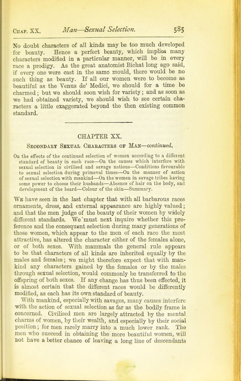 No doubt characters of all kinds may be too mucli developed for beauty. Hence a perfect beauty, which implies many characters modified in a particular manner, will be in every race a prodigy. As the great anatomist Bichat long ago said, if every one were cast in the same m.ould, there would be no such thing as beauty. If all our women were to become as beautiful as the Venus de' Medici, we should for a time be charmed; but we should soon wish for variety; and as soon as we had obtained variety, we should wish to see certain cha- racters a little exaggerated beyond the then existing common standard. CHAPTEE XX. Seoondaet Skxxtaii Chabactees 01 Man—continued. On the effects of the continued selection of women according to a different standard of beauty in each race—On the causes which interfere with sexual selection in civilised and savage nations—Conditions favourable to sexual selection during primeval times—On the manner of action of sexual selection with mankind—On the women in savage tribes having some power to choose their husbands—Absence of hair on the body, and development of the beard—Colour of the skin—Summary. We have seen in the last chapter that with all barbarous races ornaments, dress, and external appearance are highly valued; and that the men judge of the beauty of their women by widely different standards. We'must next inquire whether this pre- ference and the consequent selection during many generations of those women, which appear to the men of each race the most attractive, has altered the character either of the females alone, or of both sexes. With mammals the general rule appears to be that characters of all kinds are inherited equally by the males and females; we might therefore expect that with man- kind any characters gained by the females or by the males through sexual selection, would commonly be transferred to the offspring of both sexes. If any change has thus been effected, it is almost certain that the different races would be differently modified, as each has its own standard of beauty. AVith mankind, especially with savages, many causes interfere with the action of sexual selection as far as the bodily frame is concerned. Civilised men are largely attracted by the mental charms of women, by their wealth, and especially by their social position; for men rarely marry into a much lower rank. Tho men who succeed in obtaining the more beautiful women, will not have a better chance of leaving a long line of descendants