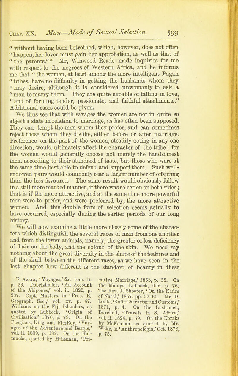  without having been betrothed, which, however, does not often  happen, her lover must gain her approbation, as well as that of the parents.^* Mr, Winwood Eeade made inquiries for me with respect to the negroes of Western Africa, and he informs me that  the women, at least among the more intelligent Pagan  tribes, have no difficulty in getting the husbands whom they  may desire, although it is considered unwomanly to ask a  man to marry them. They are quite capable of falling in love,  and of forming tender, passionate, and faithful attachments. Additional cases could be given. We thus see that with savages the women are not in quite so abject a state in relation to marriage, as has often been supposed. They can tempt the men whom they prefer, and can sometimes reject those whom they dishke, either before or after marriage. Preference on the part of the women, steadily acting in any one direction, would ultimately affect the character of the tribe; for the women woidd generally choose not merely the handsomest men, according to their standard of taste, but those who were at the same time .best able to defend and support them. Such well- endowed pairs would commonly rear a larger number of offspring than the less favoured. The same result would obviously follow in a still more marked manner, if there was selection on both sides; that is if the more attractive, and at the same time more powerfid men were to prefer, and were preferred by, the more attractive women. And this double form of selection seems actually to have occurred, especially during the earlier periods of our long history. We will now examine a little more closely some of the charac- ters which distinguish the several races of man from one another and from the lower animals, namely, the greater or less deficiency of hair on the body, and the colour of the skin. We need say nothing about the great diversity in the shape of the features and of the skull between the different races, as we have seen in the last chapter how different is the standard of beauty in these Azara, ' Voyages,' &c. torn. ii. p. 23. Dobrizhoffer, ' An Account of the Abipones,' vol. ii. 1822, p. 207. Capt. Musters, in 'Proc. R. Geograph. Soc.,' vol. xv. p. 47. Williams on the Fiji Islanders, as quoted by Lubbock, 'Origin of Civilisation,' 1870, p. 79. On the Fuegians, King and FitzRoy, ' Voy- ages of the Adventure and Beagle,' vol. ii. 1839, p. 182. On the Kal- mucks, qaoted by M'Lennan, 'Pri- mitive Marriage,' 1865, p. 32. On the Malays, Lubbock, ibid. p. 76. The Rev. J. Shooter, ' On the Kafirs of Natal,' 1857, pp. 52-60. Mr. D. Leslie, 'Kafir Character and Customs,' 1871, p. 4. On the Bush-men, Burchcll, 'Travels in S. Africa,' vol. ii. 1824, p. 59. On the Koraks by McKennan, as quoted by Mr. Wake, in' Anthropologia,' Oct. 1873, p. 75.