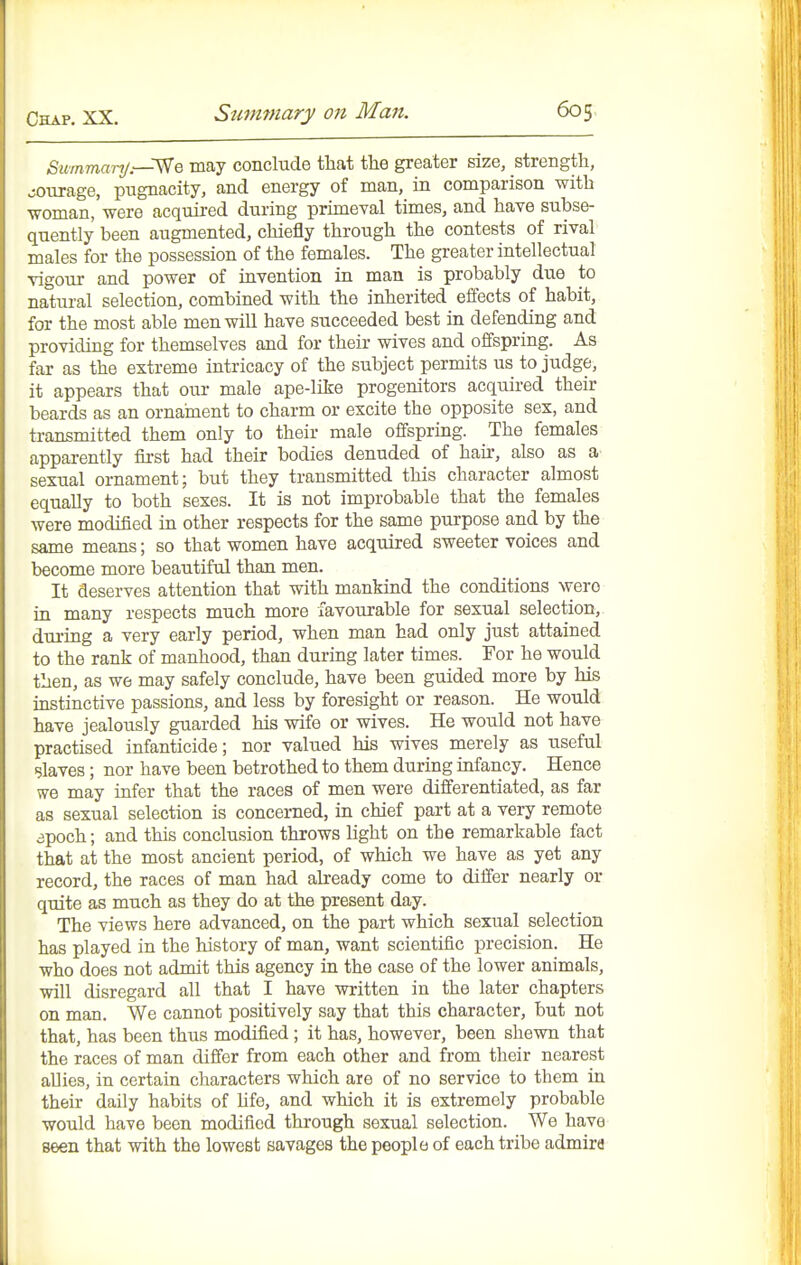 Summarij.~^Q may conclude that the greater size, strength, jourage, pugnacity, and energy of man, in comparison with woman, were acquired during primeval times, and have subse- quently been augmented, chiefly through the contests of rival males for the possession of the females. The greater intellectual vigour and power of invention in man is probably due to natural selection, combined with the inherited effects of habit, for the most able men will have succeeded best in defending and providing for themselves and for their wives and offspring. As far as the extreme intricacy of the subject permits us to judge, it appears that our male ape-like progenitors acquired their beards as an ornament to charm or excite the opposite sex, and transmitted them only to their male offspring. The females apparently first had their bodies denuded of hau-, also as a sexual ornament; but they transmitted this character almost equally to both sexes. It is not improbable that the females were modified in other respects for the same purpose and by the same means; so that women have acquired sweeter voices and become more beautiful than men. It deserves attention that with mankind the conditions were in many respects much more favourable for sexual selection, during a very early period, when man had only just attained to the rank of manhood, than during later times. For he would then, as we may safely conclude, have been guided more by his instinctive passions, and less by foresight or reason. He would have jealously guarded his wife or wives. He would not have practised infanticide; nor valued his wives merely as useful slaves; nor have been betrothed to them during infancy. Hence vve may infer that the races of men were differentiated, as far as sexual selection is concerned, in chief part at a very remote apoch; and this conclusion throws light on the remarkable fact that at the most ancient period, of which we have as yet any record, the races of man had already come to differ nearly or quite as much as they do at the present day. The views here advanced, on the part which sexual selection has played in the history of man, want scientific precision. He who does not admit this agency in the case of the lower animals, will disregard all that I have written in the later chapters on man. We cannot positively say that this character, but not that, has been thus modified; it has, however, been shewn that the races of man differ from each other and from their nearest allies, in certain characters which are of no service to them in their daily habits of hfe, and which it is extremely probable would have been modified through sexual selection. We have seen that with the lowest savages the people of each tribe admira