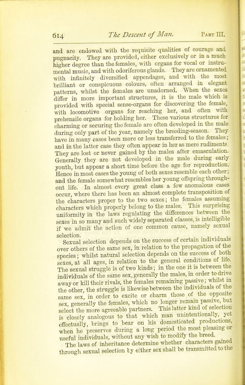 and are endowed with the requisite qualities of courage and pugnacity. They are provided, either exclusively or in a much higher degree than the females, with organs for vocal or instru- mental music, and with odoriferous glands. They are ornamented with infinitely diversified appendages, and with the most brilliant or conspicuous colours, often arranged in elegant patterns, whilst the females are unadorned. When the sexes differ in more important structures, it is the male which is provided with special sense-organs for discovering the female, with locomotive organs for reaching her, and often with prehensile organs for holding her. These various structures for charming or securing the female are often developed in the male during only part of the year, namely the breeding-season. They have in many cases been more or less transferred to the females; and in the latter case they often appear in her as mere rudiments. They are lost or never gained by the males after emasculation. Generally they are not developed in the male during early youth, but appear a short time before the age for reproduction. Hence inmost cases the young of both sexes resemble each other; and the female somewhat resembles her young offspring through- out Life. In almost every great class a few anomalous cases occur, where there has been an almost complete transposition of the characters proper to the two sexes; the females assuming characters which properly belong to the males. This sui-pnsmg uniformity in the laws regulating the differences between the sexes in so many and such widely separated classes, is inteUigible if we admit the action of one common cause, namely sexual selection. ■ j- -j i„ Sexual selection depends on the success of certain mdividuals over others of the same sex, in relation to the propagation of the species • whilst natural selection depends on the success of both sexes, at all ages, in relation to the general conditions of life. The sexual sti-uggle is of two kinds; in the one it is between the individuals of the same sex, generally the males, m order to drive away or kill their rivals, the females remaining passive; whilst m the other, the struggle is Ukewise between the individuals of the same sex, in order to excite or charm those of the opposite sex, generally the females, which no longer remain p^sive, but select the more agreeable partners. This latter kmd of selection is closely analogous to that which man unintentionally, yet effectually brings to bear on his domesticated productions, when he preserves during a long period the most pleasmg or useful individuals, without any wish to modify the breed. _ The laws of inheritance determine whether characters gamed through sexual selection ly either sex shall be transmitted to the