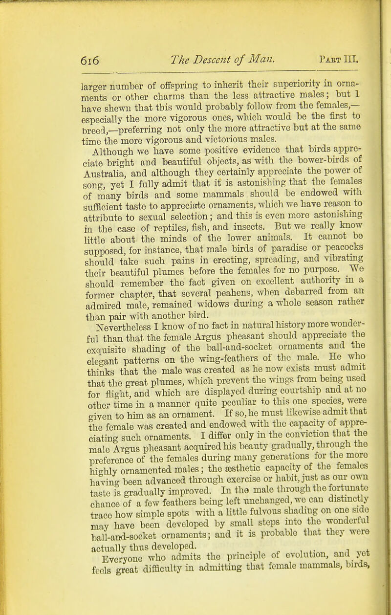 larger number of offspring to inherit their superiority in orna- ments or other charms than the less attractive males; but 1 have shewn that this would probably follow from the females,— especially the more vigorous ones, which would be the first to breed, preferring not only the more attractive but at the same time the more vigorous and victorious males. Although we have some positive evidence that birds appre- ciate bright and beautiful objects, as with the bower-birds of Australia, and although they certainly appreciate the power of song, yet I fully admit that it is astonishing that the females of many birds and some mammals should be endowed with sufficient taste to appreciarte ornaments, which we have reason to attribute to sexual selection; and this is even more astonishing in the case of reptiles, fish, and insects. But we really know little about the minds of the lower animals. It cannot be supposed, for instance, that male birds of paradise or peacocks should take such pains in erecting, spreading, and vibrating their beautiful plumes before the females for no purpose. We should remember the fact given on excellent authority m a former chapter, that several peahens, when debarred fi-om an admh-ed male, remained widows dui'ing a whole season rather than pair with another bird. Nevertheless I know of no fact in natui-al history more wonder- ful than that the female Argus pheasant should appreciate the exquisite shading of the ball-and-socket ornaments and the elegant patterns on the wing-feathers of the male. He who thinks that the male was created as he now exists must admit that the great plumes, which prevent the wings from bemg used for flight and which are displayed dui-ing courtship and at no other time in a manner quite peculiar to this one species, were criven to him as an ornament. If so, he must Ukewise admit that the female was created and endowed with the capacity of appre- ciating such ornaments. I differ only in the conviction tha^ the male Argus pheasant acquired his beauty gradually, through the preference of the females during many generations for the more highly ornamented males; the aesthetic capacity of the females having been advanced through exercise or habit, just as our own taste is gradually improved. In tho male through the fortunate chance of a few feathers being left unchanged, we can distinctly trace how simple spots with a little fulvous shading on one side mav have been developed by small steps into the wonderful ball-and-socket ornaments; and it is probable that they were actually thus developed. . , , , ^ ,.„4. Everyone who admits the principle of evolution, and jet fcols great difficulty in admitting that female mammals, birds,