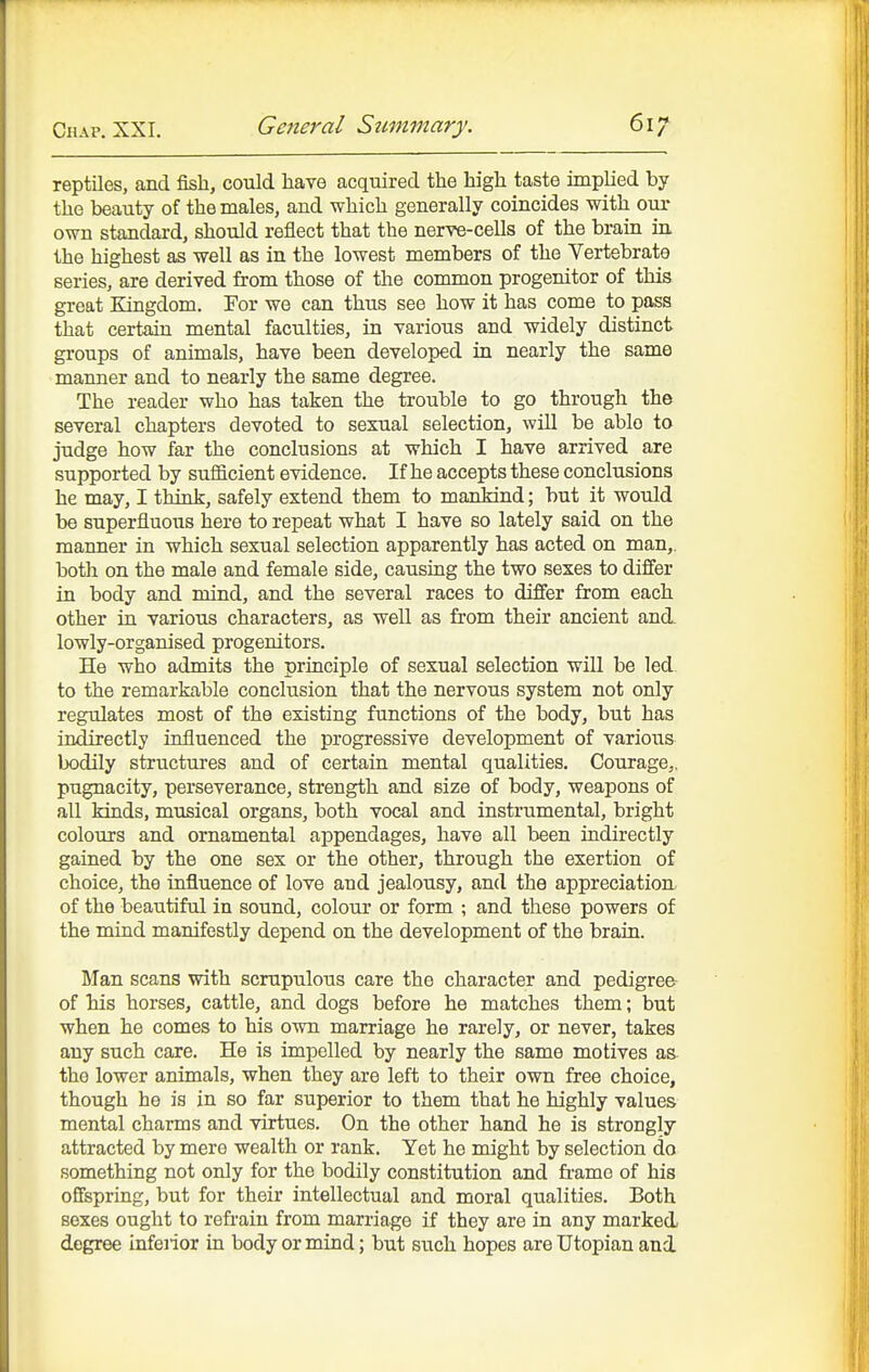 reptiles, and fish, could have acquired the high taste implied by the beauty of the males, and which generally coincides with our own standard, should reflect that the nerve-cells of the brain in. the highest as well as in the lowest members of the Vertebrate series, are derived from those of the common progenitor of this great Kingdom. For we can thus see how it has come to pass that certain mental faculties, in various and widely distinct groups of animals, have been developed in nearly the same manner and to nearly the same degree. The reader who has taken the trouble to go through the several chapters devoted to sexual selection, will be able to judge how far the conclusions at which I have arrived are supported by sufficient evidence. If he accepts these conclusions he may, I think, safely extend them to mankind; but it would be superfluous here to repeat what I have so lately said on the manner in which sexual selection apparently has acted on man,, both on the male and female side, causing the two sexes to differ in body and mind, and the several races to differ from each other in various characters, as well as from their ancient and. lowly-organised progenitors. He who admits the principle of sexual selection will be led to the remarkable conclusion that the nervous system not only regulates most of the existing functions of the body, but has indirectly influenced the progressive development of various bodily structures and of certain mental qualities. Courage,, pugnacity, perseverance, strength and size of body, weapons of all kinds, musical organs, both vocal and instrumental, bright colours and ornamental appendages, have all been indirectly gained by the one sex or the other, through the exertion of choice, the influence of love and jealousy, and the appreciation, of the beautiful in sound, colour or form ; and these powers of the mind manifestly depend on the development of the brain. Man scans with scrupulous care the character and pedigree of his horses, cattle, and dogs before he matches them; but when he comes to his own marriage he rarely, or never, takes any such care. He is impelled by nearly the same motives as the lower animals, when they are left to their own free choice, though he is in so far superior to them that he highly values mental charms and virtues. On the other hand he is strongly attracted by mere wealth or rank. Yet he might by selection do something not only for the bodily constitution and frame of his offspring, but for their intellectual and moral qualities. Both sexes ought to refrain from marriage if they are in any marked degree infeiior in body or mind; but such hopes are Utopian and