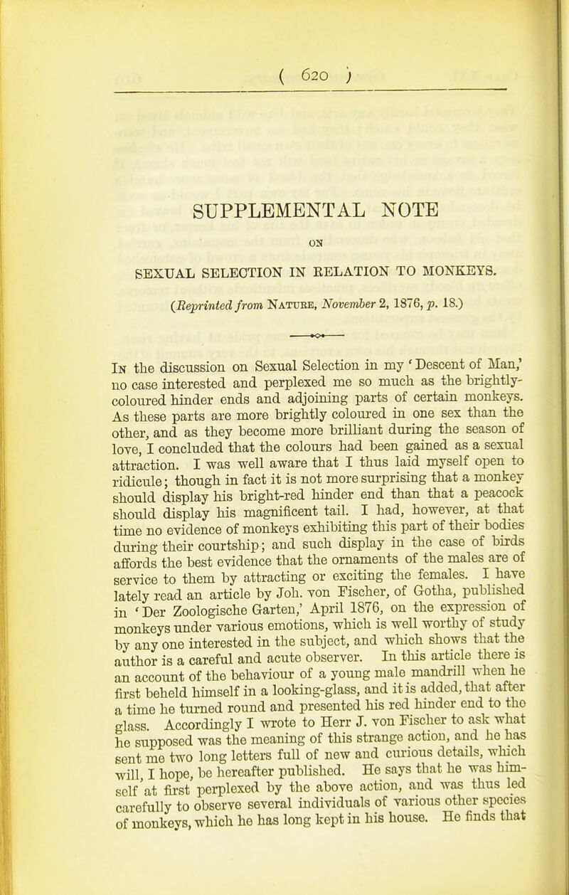 SUPPLEMENTAL NOTE on SEXUAL SELECTION IN EELATION TO MONKEYS. (^Reprinted from Nature, November 2,1876, p. 18.) In the discussion on Sexual Selection in my ' Descent of Man,' no case interested and perplexed me so much as the brightly- coloured hinder ends and adjoining parts of certain monkeys. As these parts are more brightly coloured in one sex than the other, and as they become more brilliant during the season of love, I concluded that the colours had been gained as a sexual attraction. I was well aware that I thus laid myself open to ridicule; though in fact it is not more surprising that a monkey should display his bright-red hinder end than that a peacock should display his magnificent tail. I had, however, at that time no evidence of monkeys exhibiting this part of their bodies during their courtship; and such display in the case of birds affords the best evidence that the ornaments of the males are of service to them by attracting or exciting the females. I have lately read an article by Joh. von Tischer, of Gotha, published in ' Der Zoologische Garten,' April 1876, on the expression of monkeys under various emotions, which is well worthy of study by any one interested in the subject, and which shows that the author is a careful and acute observer. In this article there is an account of the behaviour of a young male mandrill when he first beheld hunself in a looking-glass, and it is added, that after a time he turned round and presented his red hinder end to the glass. Accordingly I wrote to Herr J. von Fischer to ask what he supposed was the meaning of this strange action, and he has sent me two long letters full of new and curious details, which will I hope, be hereafter published. He says that he was him- self'at fii-st perplexed by the above action, and was thus led carefully to observe several individuals of various other species of monkeys, which he has long kept in his house. He finds that