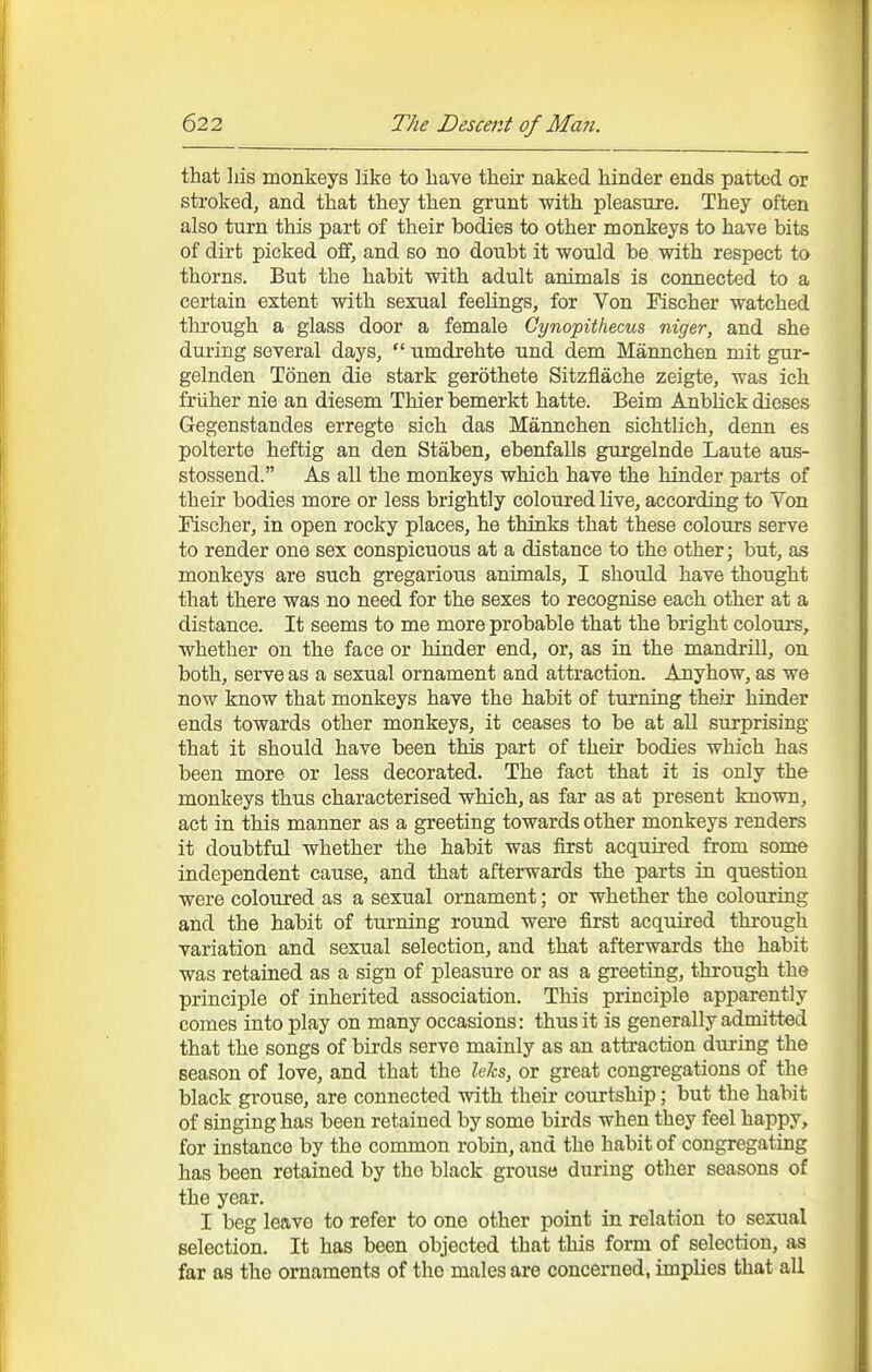 that liis monkeys like to have their naked hinder ends patted or stroked, and tlaat they then grunt with pleasure. They often also turn this part of their bodies to other monkeys to have bits of dirt picked off, and so no doubt it would be with respect to thorns. But the habit with adult animals is connected to a certain extent with sexual feelings, for Von Fischer watched through a glass door a female Cynopithecus niger, and she during several days, umdrehte und dem Mannchen mit gur- gelnden Tonen die stark gerothete Sitzflache zeigte, was ich friiher nie an diesem Thier bemerkt hatte. Beim Anblick dieses Gegenstandes erregte sich das Mannchen sichtlich, denn es polterte heftig an den Staben, ebenfalls gurgelnde Laute aus- stossend. As all the monkeys which have the hinder parts of their bodies more or less brightly coloured live, according to Von Fischer, in open rocky places, he thinks that these colours serve to render one sex conspicuous at a distance to the other; but, as monkeys are such gregarious animals, I should have thought that there was no need for the sexes to recognise each other at a distance. It seems to me more probable that the bright colours, whether on the face or hinder end, or, as in the mandrill, on both, serve as a sexual ornament and attraction. Anyhow, as we now know that monkeys have the habit of turning their hinder ends towards other monkeys, it ceases to be at all surprising that it should have been this part of their bodies which has been more or less decorated. The fact that it is only the monkeys thus characterised which, as far as at present known, act in this manner as a greeting towards other monkeys renders it doubtful whether the habit was first acquired from some independent cause, and that afterwards the parts in question were coloured as a sexual ornament; or whether the colouring and the habit of turning round were first acquired through variation and sexual selection, and that afterwards the habit was retained as a sign of pleasure or as a greeting, through the principle of inherited association. This principle apparently comes into play on many occasions: thus it is generally admitted that the songs of birds serve mainly as an attraction during the season of love, and that the lehs, or great congregations of the black grouse, are connected with their courtship; but the habit of singing has been retained by some birds when they feel happy, for instance by the common robin, and the habit of congregating has been retained by the black grouse during other seasons of the year. I beg leave to refer to one other point in relation to sexual selection. It has been objected that this form of selection, as far as the ornaments of the males are concerned, implies that all