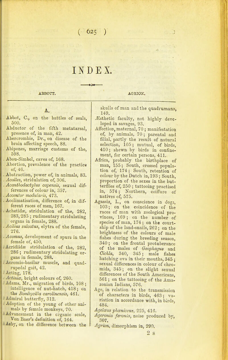 INDEX. ABBOTT. AGEIOir. A. Abbot, C, on the battles of seals, 500. Abductor of the fifth metatarsal, presence of, in man, 42. Abercrombie, Dr., on disease of the brain affecting speech, 88. Abipones, marriage customs of the, 598. . Abou-Simbol, caves of, 168. Abortion, prevalence of the practice of, 46. . Abstraction, power of, in animals, 83. . Acalles, stridulation of, 306. . Acanthodaciylus capensis, sexual dif- ferences of colour in, 357. . Accentor modularis, 473. . Acclimatisation, difference of, in dif- ferent races of men, 167. . Achetidie, stridulation of the, 282, 283,-285 ; rudimentary stridulating organs in female, 288. . Acilius sulcatus, elytra of the female, 276. . Acomus, development of spurs in the female of, 450. -•Acridiidse stridulation of the, 282, 286 ; rudimentary stridulating or- gans in female, 288. i Acromio-basilar muscle, and quad- rupedal gait, 42. .' Acting, 178. . Actinia:, bright colours of, 260. ■■ Adams, Mr., migration of birds, 108 ; intelligence of nut-hatch, 418; on the Bombycilla carolinensis, 461. .'Admiral butterfly, 312. .' Adoption of the young of other ani- mal.x by female monkeys, 70. A Advancement in the organic scale, Von Baer's definition of, 164. AAeby, on the diflerence between the skulls of man and the quadimmana, 149. yEsthetic faculty, not highly deve- loped in savages, 93. Affection, maternal, 70 ; manifestation of, by animals, 70 ; parental and filial, partly the result of natural selection, 105; mutual, of birds, 410; shewn by birds in confine- ment, for certain persons, 411. Africa, probably the birthplace of man, 155; South, crossed popula- tion of, 174; South, retention of colour by the Dutch in, 193 ; South, pi'oportion of the sexes in the but- terflies of, 250 ; tattooing practised in, 574; Northern, coiffure of natives of, 575. Agassiz, L., on conscience in dogs, 103; on the coincidence of the races of man with zoological pro- vinces, 169; on the number of species of man, 174; on the court- ship of the land-snails, 262; on the brightness of the colours of male fishes during the breeding season, 340; on the frontal protuberance of the males of Geophagus and Cichla, 340, 345; male fishes hatching ova in their mouths, 345 ; sexual differences in colour of chro- mids, 345; on the slight sexual differences of the South Americans, 561; on the tattooing of the Ama- zonian Indians, 576. Age, in relation to the transmission of characters in birds, 463; va- riation in accordance with, in birds, 484. AgelcBUs phceniceus, 225, 416. Ageronia feronia, noise produced by, 307. Agrion^ dimorphism in, 290. 2 S