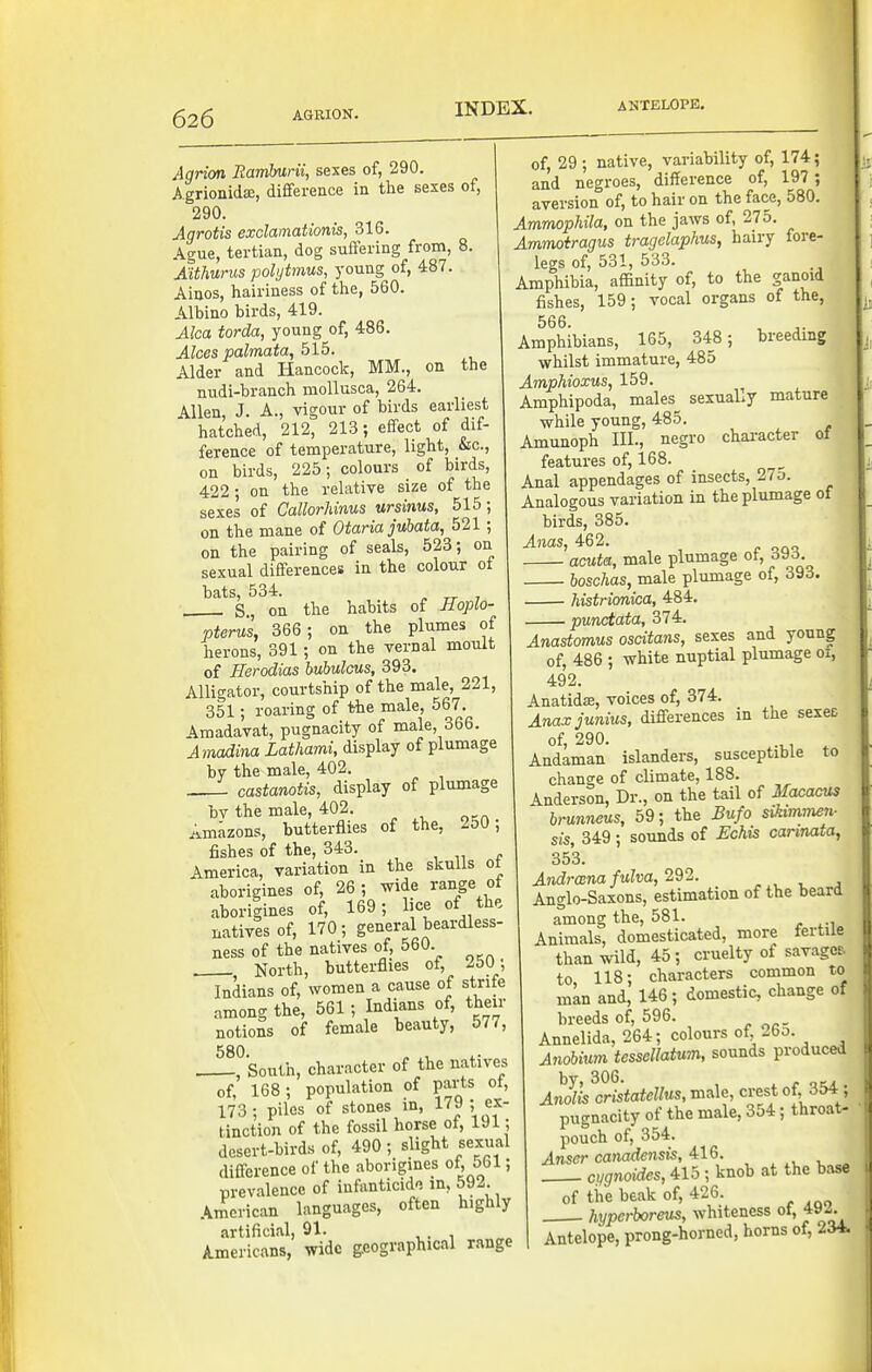 Agrion Ramburii, sexes of, 290. Agrionidie, difference in the sexes of, 290. Agrotis exclamationis, 316. Ague, tertian, dog suffering from, 8. Aithurus polytmus, young of, 487. Aiaos, hairiness of the, 560. Albino birds, 419. Alca torda, young of, 486. Alces palmata, 515. Alder and Hancock, MM., on the nu-di-branch mollusca, 264. Allen, J. A., vigour of birds earliest hatched, 212, 213; effect of dif- ference of temperature, light, &c., on birds, 225; colours of birds, 422; on the relative size of the sexes of Callorhinus ursinus, 515; on the mane of Otaria jubata, 521; on the pairing of seals, 523; on sexual differences in the colour ot bats, 534. , S, on the habits of Hoplo- pterus, 366 ; on the plumes of herons, 391; on the vernal moult of Herodias hubulais, 393. Alligator, courtship of the male, 221, 351; roaring of the male, 567. Amadavat, pugnacity of male, 366. Amadina Lathami, display of plumage by the male, 402. 1 castanotis, display of plumage bv the male, 402. Amazons, butterflies of the, , fishes of the, 343. , . America, variation in the skulls ot aborigines of, 26 ; wide range of aboriiines of, 169; lice of the natives of, 170; general beardless- ness of the natives of, 560 North, butterflies of, 250; Indians of, women a cause of strife among the, 561 ; Indians of, their notions of female beauty, 577, 580. „ , , South, character of the natives of, 168; population of parts ot, 173; piles of stones in, 179 ; ex- tinction of the fossil horse of, 191; desert-birds of, 490; slight sexual diff-erence of the aborigines of, 561; prevalence of infanticid-i m, 592 American languages, often highly artificial, 91. A.mericans, wide geographical range of, 29; native, variability of, 174; and negroes, difference of, 197; aversion of, to hair on the face, 580. Ammophila, on the jaws of, 275. Ammoiragus tragelaphus, hairy fore- legs of, 531, 533. Amphibia, affinity of, to the ganoid fishes, 159; vocal organs of the, 566. ^ ^. Amphibians, 165, 348 ; breeding whilst immature, 485 AmpMoxus, 159. Amphipoda, males_ sexuaLy mature while young, 485. Amunoph III., negro chai-acter of features of, 168. Anal appendages of insects, 27o. Analogous variation in the plumage of birds, 385. Anas, 462. acuta, male plumage ot, 6^)6. boschas, male plumage of, 393. Mstrionim, 484. punctata, 374, Anastomus oscitans, sexes and young of, 486 ; white nuptial plumage 01, 492. Anatidje, voices of, 374. Anax junius, difi'erences in the sexee of, 290. ^ Andaman islanders, susceptible to change of climate, 188. Anderson, Dr., on the tail of Macacus hrunnms, 59; the Bufo sikimmen- sis, 349; sounds of Echis carinata, 353. Andmna fulva, 292. . , , , Anglo-Saxons, estimation of the beard among the, 581. Animals, domesticated, more fertile than wild, 45 ; cruelty of savagc& to 118; characters common to man and, 146; domestic, change of breeds of, 596. Annelida, 264; colours of, 26o. Anobmn tessellatum, sounds produced Anll'is cristatellus, male, crest of, 354; pugnacity of the male, 354; throat- pouch of, 354. Anser canadensis, 416. , ^, , „ cug7ioides, 415 ; knob at the base of the beak of, 426. hyperboreus, whiteness ot, 4-y-. Antelope, prong-horned, horns of, 234.