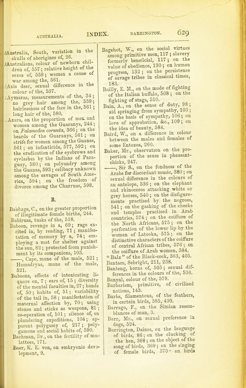 Australia, South, variation in the skulls of aborigines of, 26. ^Australians, colour of newborn chil- dren of, 557 ; relative height of the sexes of, 559; women a cause of war among the, 561. Axis deer, sexual difference in the colour of the, 537. Aymaras, measurements of the, 34; no grey hair among the, 559; hairlessness of the face in the, 561 ; long hair of the, 580. Azara, on the proportion of met and women among the Guaranys, 244; on Palamedea comuta, 366 ; on the beards of the Guaranys, 561; on strife for women among the Guanas, 561 ; on infenticide, 577, 592 ; on the eradication of the eyebrows and eyelashes by the Indians of Para- guay, 5S0; on polyandry among the Guanas, 593; celibacy unknown among the savages of South Ame- rica, 594; on the freedom of divorce among the Charruas, 598, B. Babbage, C, on the greater proportion of illegitimate female births, 244. Babirusa, tusks of the, 518. Baboon, revenge in a, 69; rage ex- cited in, by reading, 71 ; manifes- tation of memory by a, 74; em- ploying a mat for shelter against the sun, 82 ; protected from punish- ment by its companions, 103. , Cape, mane of the male, 521; Hamadryas, mane of the male, 521. Baboons, effects of intoxicating li- quors on, 7 ; ears of, 15 ; diversity of the mental faculties in, 27; hands of, 50; habits of, 51; variability of the tail in, 58 ; manifestation of maternal affection by, 70; using stones and sticks as weapons, 81 ; co-operation of, 101; silence of, on plundering expeditions, 104; ap- parent polygamy of, 217 ; poly- gamous and social habits of, 590. Bachman, Dr., on the fertility of mu- lattoes, 171. Baer, K. E. von, on embryonic dov3- lopment, 9. Bagehot, W., on the social virtues among primitive men, 117 ; slavery formerly beneficial, 117; on the value of obedience, 130 ; on human progress, 132 ; on the persistence of savage tribes in classical times, 183. ^ . Bailly, E. M., on the mode of fighting of the Italian buffalo, 508 ; on the fighting of stags, 510. Bain, A., on the sense of duty, 98; aid springing from sympathy, 103 ; on the basis of sympathy, 106; on love of approbation, &c., 109 ; on the idea of beauty, 584. Baird, W., on a difference in colour between the males and females of some Entozoa, 260. Baker, Mr., observation on the pro- portion of the sexes in pheasant- chicks, 247. , Sir S., on the fondness of the Arabs for discordant music, 380; on sexual difference in the colours of an antelope, 536 ; on the elephant and rhinoceros attacking white or grey horses, 540 ; on the disfigure- ments practised by the negroes, 541; on the gashing of the cheeks and temples practised in Arab countries, 574 ; on the coiffure of the North Africans, 575 ; on the perforation of the lower lip by the women of Latooka, 575; on the distinctive characters of the coiffure of central African tribes, 576 ; on the coiffure of Arab women, 584. Balz of the Black-cock, 363, 405. Bantam, Sebright, 211, 238. Banteng, horns of, 505 ; sexual dif- ferences in the colours of the, 536. Banyal, colour of the, 579. Barbarism, primitive, of civilised nations, 143. Barbs, filamentous, of the feathers, in certain birds, 385, 430. Barrago, F., on the Simian resem- blances of man, 3. Barr, Mr., on sexual preference in dogs, 524. Barrington, Daines, on the language of birds, 86; on the clucking of the hen, 368 ; on the object of the song of birds, 369 ; on the singing of female birds, 370- on birds