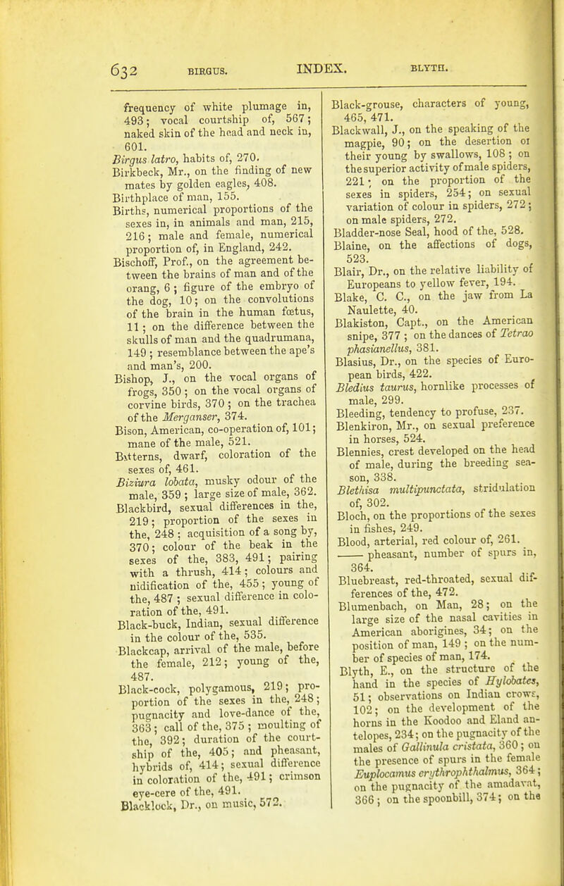 frequency of white plumage in, 493; vocal courtship of, 567; naked skin of the head and neck in, 601. Birgus latro, habits of, 270. Birkbeck, Mr., on the finding of new- mates by golden eagles, 408. Birthplace of man, 155. Births, numerical proportions of the sexes in, in animals and man, 215, 216; male and female, numerical proportion of, in England, 242. Bischoff, Prof., on the agreement be- tween the brains of man and of the orang, 6 ; figure of the embryo of the dog, 10; on the convolutions of the brain in the human foetus, 11; on the difference between the skulls of man and the quadrumana, 149 ; resemblance between the ape's and man's, 200. Bishop, J., on the vocal organs of frogs, 350 ; on the vocal organs of corvine birds, 370 ; on the trachea of the Merganser, 374. Bison, American, co-operation of, 101; mane of the male, 521. B\t terns, dwarf, coloration of the sexes of, 461. Biziura Idbata, musky odour of the male, 359 ; large size of male, 362. Blackbird, sexual differences in the, 219; proportion of the sexes in the, 248 : acquisition of a song by, 370; colour of the beak in the sexes of the, 383, 491; pairing with a thrush, 414; colours and uidification of the, 455; young of the, 487 ; sexual difference in colo- ration of the, 491. Black-buck, Indian, sexual difference in the colour of the, 535. Blackcap, arrival of the male, before the female, 212; young of the, 487. Black-cock, polygamous, 219; pro- portion of the sexes in the, 248; pugnacity and love-dance of the, 363; call of the, 375 ; moulting of the, 392; duration of the court- ship of the, 405; and pheasant, hybrids of, 414; sexual difference in coloration of the, 491; crimson eye-cere of the, 491. Blacklcck, Dr., on music, 572. Black-grouse, characters of young, 465, 471. Blackwall, J., on the speaking of the magpie, 90; on the desertion 01 their young by swallows, 108 ; on the superior activity of male spiders, 221; on the proportion of the sexes in spiders, 254; on sexual variation of colour in spiders, 272; on male spiders, 272. Bladder-nose Seal, hood of the, 528. Blaine, on the affections of dogs, 523. Blair, Dr., on the relative liability of Europeans to yellow fever, 194. Blake, C. C, on the jaw from La Naulette, 40. Blakiston, Capt., on the American snipe, 377 ; on the dances of Tetrao phasianellus, 381. Blasius, Dr., on the species of Euro- pean birds, 422. Bledius taurus, hornlike processes of male, 299. Bleeding, tendency to profuse, 237. Blenkiron, Mr., on sexual preference in horses, 524. Blennies, crest developed on the head of male, during the breeding sea- son, 338. Blethisa multipunctata, stridulation of, 302. Bloch, on the proportions of the sexes in fishes, 249. Blood, arterial, red colour of, 261. pheasant, number of spurs in, 364. Bluebreast, red-throated, sexual dif- ferences of the, 472. Blumenbach, on Man, 28; on the large size of the nasal cavities in American aborigines, 34; on the position of man, 149 ; on the num- ber of species of man, 174. Blyth, E., on the structure of the hand in the species of Hylobates, 51; observations on Indian crows, 102 • on the development of the horns in the Koodoo and Eland an- telopes, 234; on the pugnacity of the males of Gallinula cristata, 360; on the presence of spurs in the female Euplocamus erythrophthalmus, 364; on the pugnacity of the amadavat, 366; on the spoonbill, 374; on the