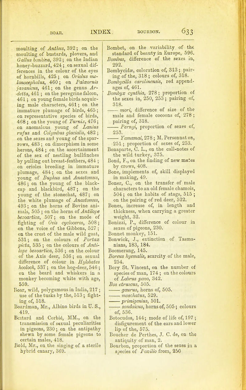 moulting of Anthus, 392; on the moulting of bustards, plovers, and Gallus bankiva, 392 ; on the Indian honey-buzzard, 424 ; on sexual dif- ferences in the colour of the eyes of hornbills, 425 ; on Oriolus nie- lanocephalus, 460; on Palcsornis javanicus, 461; on the genus Ar- ■rfeiia, 461; on the peregrine falcon, 461; on young female birds acquir- ing male characters, 461; on the immature plumage of birds, 465 ; on representative species of bii-ds, 468 ; on the young of Turnix, 476; on anomalous young of Lanius rufus and Colymbus glacialis, 482 ; on the sexes and young of the spar- rows, 483 ; on dimorphism in some herons, 484 ; on the ascertainment of the sex of nestling bullfinches by pulling out breast-feathers, 484 ; on orioles breeding in immature plumage, 484; on the sexes and young of Buphus and Anastomus, 486; on the young of the black- cap and blackbird, 487; on the young of the stonechat, 487; on the white plumage of Anastomus, 493; on the horns of Bovine ani- mals, 505 ; on the horns of Antilope hezoartica, 507; on the mode of fighting of Ovis cycloceros, 508; on the voice of the Gibbons, 527 ; on the crest of the male wild goat, 531; on the colours of Portax picta, 535 ; on the colours of Anti- lope hezoartica, 536 ; on the colour of the Axis deer, 536; on sexual difference of colour in Hylohates hoolock, 537 ; on the hog-deer, 546 ; ou the beard and whiskers in a monkey becoming white with age, 559. Boar, wild, polygamous in India, 217 ; use of the tusks by the, 513 ; fight- ing of, 518. Boardman, Mr., Albino birds in U. S., 419. Bcitard and Corbie, MM., on the ti'ansmission of sexual peculiarities in pigeons, 230; on the antipathy shewn by some female pigeons to certain males, 418. Bold, Mr., on the singing of a sterile hybrid canary, 369. Bombet, on the variability of the standard of beauty in Europe, 596. Bombus, difference of the sexes In, 292. Bombycidffi, coloration of, 313 ; pair- ing of the, 318 ; colours of, 318. Bomhycilla carolinensis, red append- ages of, 461. Bombyx cynthia, 278; proportion of the sexes in, 250, 253; pairing of, 318. mori, difference of size of the male and female cocoons of, 278 ; pairing of, 318. Pernyi, proportion of sexes of, 253. Yamamai, 278 ; M. Personnat on, 251; proportion of sexes of, 253. Bonaparte, C. L., on the call-notes of the wild turkey, 375. Bond, F., on the finding of new mates by crows, 408. Bone, implements of, skill displayed in making, 49. Boner, C, on the transfer of male characters to an old female chamois, 504; on the habits of stags, 515 ; on the pairing of red deer, 522. Bones, increase of, in length and thickness, when carrying a greater weight, 32. Bonizzi, P., difference of colour in sexes of pigeons, 230. Bonnet monkey, 151. Bonwick, J., extinction of Tasma- nians, 183, 184. Boomerang, 145. Boreus hyemalis, scarcity of the male, 254. Bory St. Vincent, on the number of species of man, 174 ; on the colours of Labnts pavo, 342. Bos etruscus, 505. gaurus, horns of, 505. moscJiatus, 529. primigenius, 501. sondaicus, horns of, 505; colours of, 536. Botocudos, 144; mode of life of, 197 ; disfigurement of the ears and lower lip of the, 575. Boucher de Perthes, J. C. de, on the antiquity of man, 2. Bourbon, proportion of the sexes in a species of PaZ'ilio from, 250