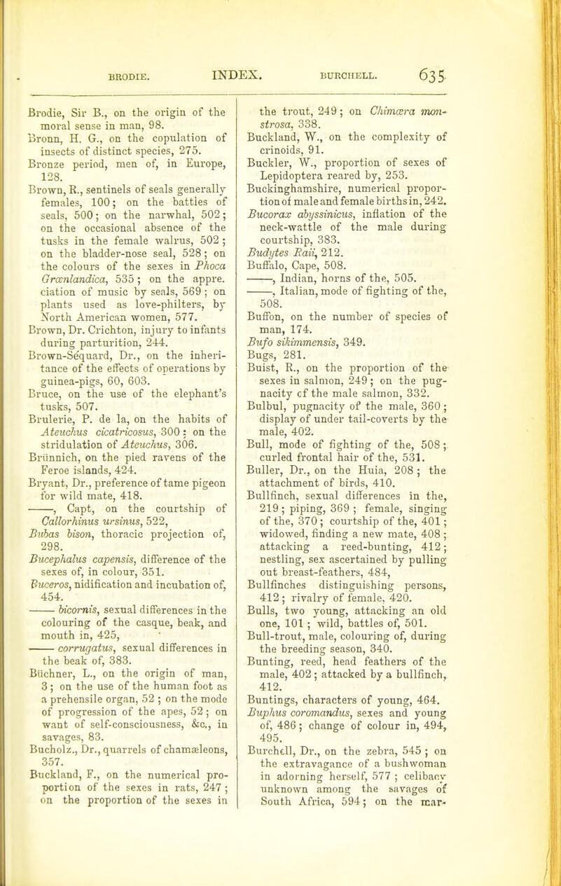 Bi'odie, Sir B., on the origin of the moral sense in man, 98. Bronn, H. G., on the copulation of insects of distinct species, 275. Bronze period, men of, in Europe, 128. Brown, R., sentinels of seals generally females, 100; on the battles of seals, 500; on the narwhal, 502; on the occasional absence of the tusks in the female walrus, 502 ; on the bladder-nose seal, 528; on the colours of the sexes in Phoca Grwnlandica, 535; on the appre. elation of music by seals, 569 ; on plants used as love-philters, by North American women, 577. Brown, Dr. Crichton, injury to infants during parturition, 244. Brown-Sequard, Dr., on the inheri- tance of the effects of operations by guinea-pigs, 60, 603. Bruce, on the use of the elephant's tusks, 507. Brulerie, P. de la, on the habits of Ateuckus cicatricosus, 300 : on the stridulation of Ateuckus, 306. Brtinnich, on the pied ravens of the Feroe islands, 424. Bryant, Dr., preference of tame pigeon for wild mate, 418. , Capt, on the courtship of Callorhinus ursinus, 522, Bubas bison, thoracic projection of, 298. Bucephalus capensis, difference of the sexes of, in colour, 351. Buceros, nidification and incubation of, 454. hicomis, sexual differences in the colouring of the casque, beak, and mouth in, 425, corrugatus, sexual differences in the beak of, 383. Blichner, L., on the origin of man, 3; on the use of the human foot as a prehensile organ, 52 ; on the mode of progression of the apes, 52; on want of self-consciousness, &c,, in savages, 83. Bucholz., Dr., quarrels of chameleons, 357. Buckland, F., on the numerical pro- portion of the sexes in rats, 247; on the proportion of the sexes in the trout, 249; on Chimcera mon- strosa, 338. Buckland, W., on the complexity of crinoids, 91. Buckler, W., proportion of sexes of Lepidoptera reared by, 253. Buckinghamshire, numerical propor- tion of male and female births in, 242. Bucorax ahyssinicus, inflation of the neck-wattle of the male during courtship, 383. Budytes Bait, 212. Buffalo, Cape, 508. , Indian, horns of the, 505. , Italian, mode of fighting of the, 508. Buffon, on the number of species of man, 174. Bufo sikimmensis, 349. Bugs, 281. Buist, R., on the proportion of the sexes in salmon, 249; on the pug- nacity cf the male salmon, 332. Bulbul, pugnacity of the male, 360; display of under tail-coverts by the male, 402. Bull, mode of fighting of the, 508; curled frontal hair of the, 531. Buller, Dr., on the Huia, 208 ; the attachment of birds, 410. Bullfinch, sexual differences in the, 219 ; piping, 369 ; female, singing of the, 370 ; courtship of the, 401; widowed, finding a new mate, 408 ; attacking a reed-bunting, 412; nestling, sex ascertained by pulling out breast-feathers, 484, Bullfinches distinguishing persons, 412 ; rivalry of female, 420. Bulls, two young, attacking an old one, 101 ; wild, battles of, 501. Bull-trout, male, colouring of, during the breeding season, 340. Bunting, reed, head feathers of the male, 402 ; attacked by a bullfinch, 412. Buntings, characters of young, 464. Buphus coromandus, sexes and young of, 486; change of colour in, 494, 495. Burchdl, Dr., on the zebra, 545 ; on the extravagance of a bushwoman in adorning herself, 577 ; celibacy unknown among the savages of South Africa, 594; on the mar