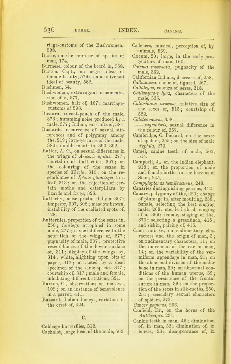 riage-customs of the Bush women, 598. Burke, on the number of species of man, 174. Burmese, colour of the beard in, 558. Burton, Capt., on negro ideas of female beauty, 579 ; on a universal ideal of beauty, 582. Bushmen, 64. Bushwoman, extravagant ornamenta- tion of a, 577. Bushwomen. hair of, 167; marriage- customs of 598. Bustara, tnroat-pouch of the male, 373 ; humming noise produced by a male, 377 ; Indian, ear-tufts of, 384. Bustards, occurrence of se.^ual dif- ferences and of polygamy among the, 219 ; love-gestures of the male, 380; double moult in, 390, 392, Butler, A, G., on sexual differences in the wings of Aricoris epitus, 277 ; courtship of butterflies, 307; on the colouring of the sexes in species of Thecla, 310; on the re- semblance of Iphias glaucippe to a leaf, 313; on the rejection of cer- tain moths and caterpillars by lizards and frogs, 326. Butterfly, noise produced by a, 307 ; Emperor, 307, 308; meadow brown, instability of the ocellated spots of, 428. Butterflies, proportion of the sexes in, 250; forelegs atrophied in some male, 277 ; sexual difference in the neuration of the wings of, 277; pugnacity of male, 307 ; protective resemblances of the lower surface of, 311; display of the wings by, 314; white, alighting upon bits of paper, 317 ; attracted by a dead specimen of the same species, 317 ; courtship of, 317 ; male and female, inhabiting different stations, 321. Buxton, C, observations on macaws, 102; on an instance of benevolence in a parrot, 411. Buzzard, Indian honey-, variation in the crest of, 424, C. •Cabbage butterflies, 312. Cacbalot, large head of the male, 302, Cadences, musical, perception of, by animals, 569. Cascum, 20; large, in the early pro- genitors of man, 160. Cairina moschata, pugnacity of the male, 362. Californian Indians, decrease of, 258. Callianassa, chelffi of, figured, 267. Callidryas, colours of sexes, 318. Callionymus lyra, characters of the male, 335. Callorhinus ursinus, relative size of the sexes of, 515: courtship of, 522. Calotes maria, 358. nigrilahris, sexual difference in the colour of, 357. Cambridge, 0. Pickard, on the sexea of spiders, 255 ; on the size of male Nephila, 273. Camel, canine teeth of male, 502, 514. Campbell, J., on the Indian elephant. 218 ; on the proportion of male and female births in the harems of Siam, 245, Campylopterus hemileucurus, 248. Canaries distinguishing persons, 412 Canary, polygamy of the, 220; change of plumage in, after moulting, 238, female, selecting the best singing male, 268; sterile hybrid, singing of a, 369; female, singing of the, 370; selecting a greenfinch, 415 ; and siskin, pairing of, 415. Canestrini, G., on rudimentary cha- racters and the origin of man, 3 ; on rudimentary characters, 11; ou the movement of the ear in man, 14; on the variability of the ver- miform appendage in man, 21; on the abnormal division of the malar bone in man, 39; on abnormal con- ditions of the human uterus, 39; on the persistence of the frontal suture in man, 39 ; on the propor- tion of the sexes in silk-moths, 250, 251; secondary sexual characters of spiders, 272. Cancer pagurus, 266. Canfield, Dr., on the horns of the Antilocapra 234. Canine teeth in man, 46 ; diminution of, in man, 53; diminution of, in horses, 53; disappearance of; in