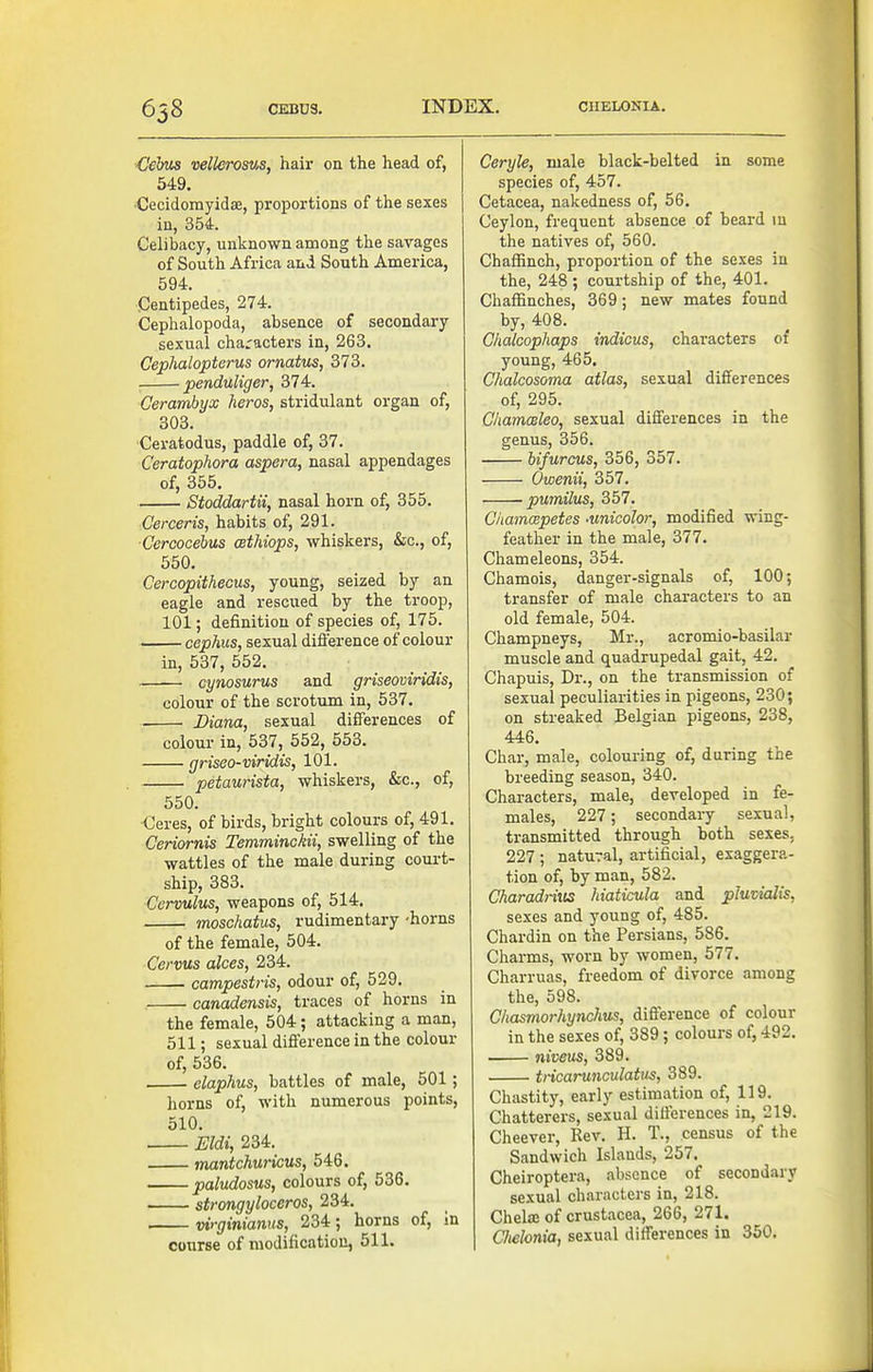 658 Cehis vellerosv,s, hair on the head of, 549. ■Cecidomyidae, proportions of the sexes in, 354. Celibacy, unknown among the savages of South Africa and South America, 594. Centipedes, 274. Cephalopoda, absence of secondary sexual characters in, 263. Cephalopterus ornatus, 373. penduliger, 374. Cerambyx heros, stridulant organ of, 303. Ceratodus, paddle of, 37. Ceratophora aspera, nasal appendages of, 355. Stoddartii, nasal horn of, 355. Cerceris, habits of, 291. Cercocehus cethiops, whiskers, &c., of, 550. Cercopithecus, young, seized by an eagle and rescued by the troop, 101; definition of species of, 175. cephus, sexual difi'erence of colour in, 537, 552. cynosurus and griseoviridis, colour of the scrotum in, 537. Diana, sexual differences of colour in, 537, 552, 553. griseo-viridis, 101. petaurista, whiskers, &c., of, 550. Ceres, of birds, bright colours of, 491. Ceriornis Temminckii, swelling of the wattles of the male during coui-t- ship, 383. C'crvulus, weapons of, 514. moschatus, rudimentary -horns of the female, 504. Cervus alces, 234. campestris, odour of, 529. canadensis, traces of horns in the female, 504; attacking a man, 511; sexual difference in the colour of, 536, elaphus, battles of male, 501; horns of, with numerous points, 510. Eldi, 234. mantchuricus, 546. paludosus, colours of, 536. strongyloceros, 234. vi'-ginianus, 234; horns of, in course of modification, 511. Ceryle, male black-belted in some species of, 457. Cetacea, nakedness of, 56. Ceylon, frequent absence of beard in the natives of, 560. Chaflanch, proportion of the sexes in the, 248 ; courtship of the, 401. Chaffinches, 369; new mates found by, 408. Chalcophaps indicus, characters of young, 465, Chalcosoma atlas, sexual differences of, 295. ChamcBleo, sexual differences in the genus, 356. bifurcus, 356, 357. Owenii, 357. pumilus, 357. Chamcepetes -unicohr, modified wing- feather in the male, 377. Chameleons, 354. Chamois, danger-signals of, 100; transfer of male characters to an old female, 504. Champneys, Mr., acromio-basilar muscle and quadrupedal gait, 42. Chapuis, Dr., on the transmission of sexual peculiarities in pigeons, 230; on streaked Belgian pigeons, 238, 446. Char, male, colouring of, during the breeding season, 340. Characters, male, developed in fe- males, 227; secondary sexual, transmitted through both sexes, 227 ; natural, artificial, exaggera- tion of, by man, 582. Charadrius hiaticula and pluvialis, sexes and young of, 485. Chardin on the Persians, 586. Charms, worn by women, 577. Charruas, freedom of divorce among the, 598. Chasmorhynchus, difference of colour in the sexes of, 389 ; colours of, 492. niveus, 389. tncarunculatus, 389. Chastity, early estimation of, 119. Chatterers, sexu.al differences in, 219. Cheever, Rev. H. T., census of the Sandwich Islands, 257. Cheiroptera, absence of secondary sexual characters in, 218. Chelaj of Crustacea, 266, 271. CJielonia, sexual differences in 350.