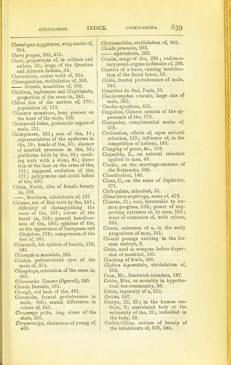 CHENALOPEX. Chenalopex wgyptiacus, wing-knobs of, 364. Chera progne, 392, 419. Chest, proportions of, in soldiers and sailors, 32; large, of the Quechua and Aymara Indians, 34. Chevrotains, canine teeth of, 514. Chiasognathus, stridulation of, 306. Grantii, mandibles of, 300. Children, legitimate and illegitimate, proportion of the sexes in, 243. Chiloe lice of the natives of, 170 ; population of, 173. Chimcera monstrosa, bony process on the head of the male, 338. Ghimseroid fishes, prehensile organs of male, 331. Chimpanzee, 561; ears of the, 14; representatives of the eyebrows in the, 19 ; hands of the, 50 ; absence of mastoid processes in the, 53; platforms built by the, 66 ; crack- ing nuts with a stone, 81; direc- tion of the hair on the arms of the, 151; supposed evolution of the, 177 ; polygamous and social habits of the, 590. China, North, idea of female beauty in, .578. , Southern, inhabitants of, 197 Chinese, use of flint tools by the, 145 ; difiiculty of distinguishing the races of the, 167 ; colour of the beard in, 558; general beardless- ness of the, 560; opinions of the, on the appearance of Europeans and Cingalese, 578 ; compression of the feet of, 583. Chinsurdi, his opinion of beards, 576, 581. Chlamydera maculata, 382. Chloeon, pedunculated eyes of the male of, 274. Chloephaga, coloration of the sexes in, 460. Chlorocczlus Tanana (figured), 285. Chorda Dorsalis, 161. Chough, red beak of the, 491. Chromidie, frontal protuberance in male, 340; sexual differences in colour of, 345. Chrysemys picta, long claws of the male, 350. Chrysococcyx, characters of young of, 465. Chrysomelidaj, stridulation of, 302. Cicada pruinosa, 282. septendecim, 282. Cicadse, songs of the, 281; rudimen- tary sound-organs in females of, 288. Cicatrix of a burn, causing modifica- tion of the facial bones, 55. Cichla, frontal protuberance of male, 340. Cimetifere du Sud, Paris, 22. Cindoramphus cruralis, large size of male, 362. Cinelus aquaticus, 455. Cingalese, Chinese opinion of the ap- pearance of the, 578. Cirripedes, complemental males of, 208. Civilisation, effects of, upon natural selection, 133; influence of, in the competition of nations, 183. Clanging of geese, &c., 368. Claparfede, E., on natural selection applied to man, 49. Clarke, on the marriage-customs of the Kalmucks, 598. Classification, 148. Claus, C, on the sexes of Saphirina, 271. Cleft-palate, inherited, 35, Clirmcteris erythrops, sexes of, 479. Climate, 31; cool, favourable to hu- man progress, 133; power of sup- porting extremes of, by man, 182 ; want of connexion of, with colour, 192. Cloaca, existence of a, in the early progenitors of man, 161. Cloacal passage existing in the hu- man embryo, 9. Clubs, used as weapons before disper- sion of mankind, 180. Clucking of fowls, 368. Clythra i-punctata, stridulation of, 302. Coan, Mr., Sandwich-islanders, 187. Cobbe, Miss, on morality in hypothe- tical bee-community, 99. Cobra, ingenuity of a, 352. Coccus, 147. Coccyx, 22, 23; in the human em- bryo, 9; convoluted body at the extremity of the, 23; imbedded in the body, 59. Cochin-China, notions of beauty of the inhabitants of, 578, 580.