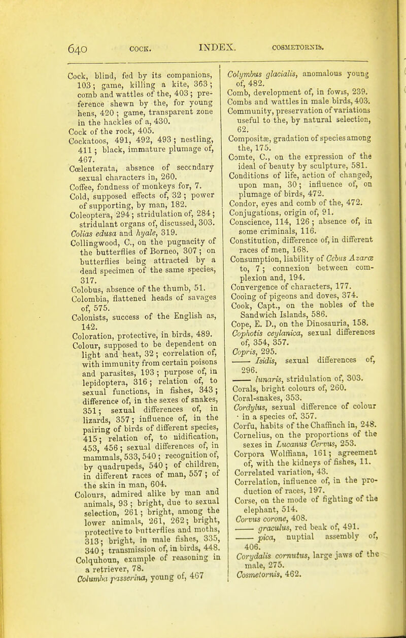 Cock, blind, fed by its companions, 103; game, killing a kite, 363; comb and wattles of the, 403; pre- ference shewn by the, for young hens, 420 ; game, transparent zone in the hackles of a, 430. Cock of the rock, 405. Cockatoos, 491, 492, 493; nestling, 411; black, immature plumage of, 467. Coelenterata, abssnce of seccndary sexual characters in, 260. Coffee, fondness of monkeys for, 7. Cold, supposed effects of, 32; power of siipporting, by man, 182. Coleoptera, 294; stridulation of, 284; stridulant organs of, discussed, 303. CoUas edusa and hyale, 319. CoUingwood, C, on the pugnacity of the butterflies of Borneo, 307 ; on butterflies being attracted by a dead specimen of the same species, 317. Colobus, absence of the thumb, 51. Colombia, flattened heads of savages of, 575. Colonists, success of the English as, 142. Coloration, protective, in birds, 489. Colour, supposed to be dependent on light and heat, 32; correlation of, with immunity from certain poisons and parasites, 193 ; purpose of, in lepidoptera, 316; relation of, to sexual functions, in fishes, 343; difference of, in the sexes of snakes, 351; sexual differences of, in lizards, 357; influence of, in the pairing of birds of different species, 415; relation of, to uidification, 453, 456; sexual differences of, in mammals, 533,540 ; recognition of, by quadrupeds, 540; of children, in different races of man, 557 ; of the skin in man, 604. Colours, admired alike by man and animals, 93 ; bright, due to sexual selection, 261; bright, among the lower animals, 261, 262; bright, protective to butterflies and moths, 313; bright, in male fishes, 335, 340 ; transmission of, in birds, 448. Colquhoun, example of reasoning in a retriever, 78. ColumlKi passcrijia, young of, 4G7 Colymbus glacialis, anomalous young of, 482. Comb, development of, in fowis, 239. Combs and wattles in male birds, 403. Community, preservation of variations useful to the, by natural selection, 62. Composita, gradation of species among the, 175. Comte, C, on the expression of the ideal of beauty by sculpture, 581. Conditions of life, action of changed', upon man, 30; influence of, on plumage of birds, 472. Condor, eyes and comb of the, 472. Conjugations, origin of, 91. Conscience, 114, 126 ; absence of, in some criminals, 116. Constitution, difference of, in different races of men, 168. Consumption, liability of Cehus Azarce to, 7; connexion between com- plexion and, 194. Convergence of characters, 177. Cooing of pigeons and doves, 374. Cook, Capt., on the nobles of the Sandwich Islands, 586. Cope, E. D., on the Dinosauria, 158. Cophotis ceylanica, sexual differences of, 354, 357. Copris, 295. ■ Isidis, sexual differences of, 296. lunaris, stridulation of, 303. Corals, bright colours of, 260. Coral-snakes, 353. Cordylus, sexual difference of colour • in a species of. 357. Corfu, habits of the Chaffinch in, 248. Cornelius, on the proportions of the sexes in Lucanus Ccrvus, 253. Corpora Wolffiana, 161; agreement of, with the kidneys of fishes, 11. Correlated variation, 43. Correlation, influence of, in the pro- duction of races, 197. Corse, on the mode of fighting of the elephant, 514. Corvus corone, 403. graculus, red beak of, 491. pica, nuptial assembly of, 406. Corydalis comutus, large jaws of the male, 275. Cosmetoniis, 462.