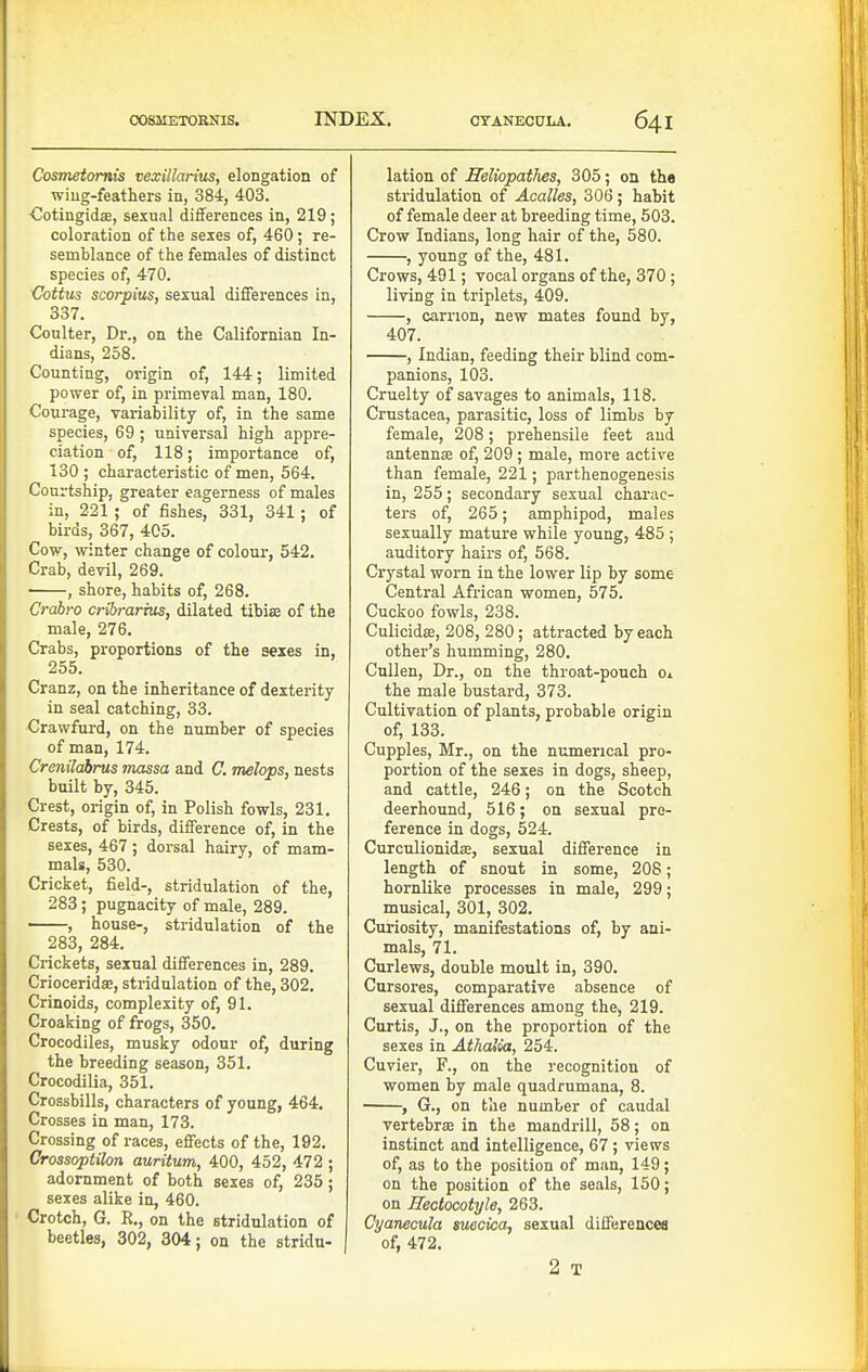 Cosmetomis vexillarius, elongation of wiug-feathers in, 384, 403. CotingidsB, sexual differences in, 219; coloration of the sexes of, 460; re- semblance of the females of distinct species of, 470. Cottus scorpius, sexual differences in, 337. Coulter, Dr., on the Californian In- dians, 268. Counting, origin of, 144; limited power of, in primeval man, 180. Courage, variability of, in the same species, 69 ; universal high appre- ciation of, 118; importance of, 130 ; characteristic of men, 564. Courtship, greater eagerness of males in, 221 ; of fishes, 331, 341 ; of birds, 367, 405. Cow, -winter change of colour, 542. Crab, devil, 269. , shore, habits of, 268. Crahro cribrarhis, dilated tibise of the male, 276. Crabs, pi-oportions of the sexes in, 255. Cranz, on the inheritance of dexterity in seal catching, 33. Crawfurd, on the number of species of man, 174. Crenilabrus massa and C. melops, nests built by, 345. Crest, origin of, in Polish fowls, 231. Crests, of birds, difference of, in the sexes, 467 ; dorsal hairy, of mam- mals, 530. Cricket, field-, stridulation of the, 283 ; pugnacity of male, 289. , house-, stridulation of the 283, 284. Crickets, sexual differences in, 289. Crioceridee, stridulation of the, 302. Crinoids, complexity of, 91. Croaking of frogs, 350. Crocodiles, musky odour of, during the breeding season, 351. Crocodilia, 351. Crossbills, characters of young, 464, Crosses in man, 173. Crossing of races, effects of the, 192. Crossoptilon auritum, 400, 452, 472 ; adornment of both sexes of, 235; sexes alike in, 460. Crotch, G. E,, on the stridulation of beetles, 302, 304; on the stridu- j lation of Seliopathes, 305; on the stridulation of Acalles, 306; habit of female deer at breeding time, 603. Crow Indians, long hair of the, 580. , young of the, 481. Crows, 491; vocal organs of the, 370; living in triplets, 409. , carrion, new mates found by, 407. , Indian, feeding their blind com- panions, 103. Cruelty of savages to animals, 118. Crustacea, parasitic, loss of limbs by female, 208; prehensile feet and antennae of, 209 ; male, more active than female, 221; parthenogenesis in, 255; secondary sexual charac- ters of, 265; amphipod, males sexually mature while young, 485 ; auditory hairs of, 568. Crystal worn in the lower lip by some Central African women, 575. Cuckoo fowls, 238. Culicidffi, 208, 280; attracted by each other's humming, 280. Cullen, Dr., on the throat-pouch o» the male bustard, 373. Cultivation of plants, probable origin of, 133. Cupples, Mr., on the numerical pro- portion of the sexes in dogs, sheep, and cattle, 246; on the Scotch deerhound, 516; on sexual pre- ference in dogs, 524. Curculionidae, sexual difference in length of snout in some, 208; hornlike processes in male, 299; musical, 301, 302. Curiosity, manifestations of, by ani- mals, 71. Curlews, double moult in, 390. Cursores, comparative absence of sexual differences among the-, 219. Curtis, J., on the proportion of the sexes in Athalia, 254. Cuvier, F., on the recognition of women by male quadrumana, 8. , G., on the number of caudal vertebra in the mandrill, 58; on instinct and intelligence, 67; views of, as to the position of man, 149; on the position of the seals, 150; on Eectocotyle, 263. Cyanecula suecica, sexual differencea of, 472. 2 T