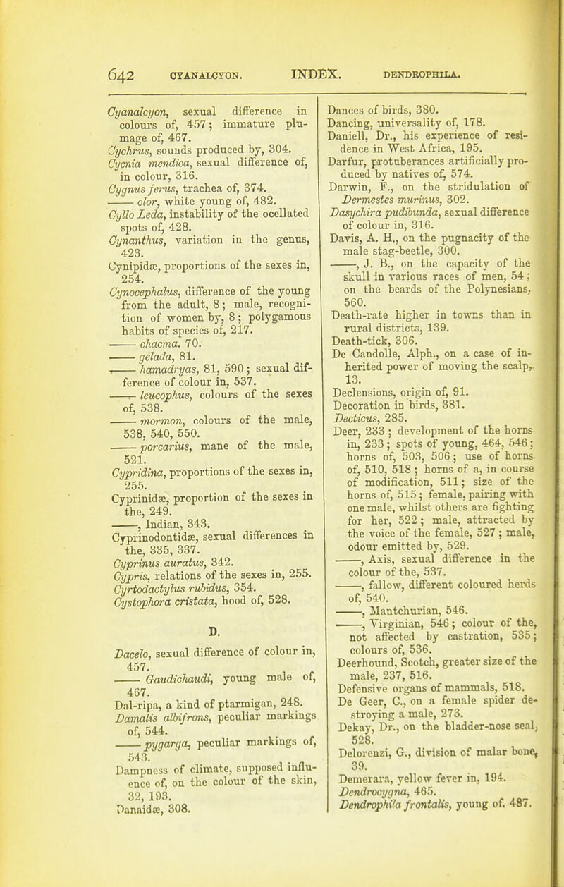 Gyanalcym, sexual difference ia colours of, 457; immature plu- mage of, 467. Cychrus, sounds produced by, 304. Cycnia mendica, sexual difference of, in colour, 316. Cygnus ferus, trachea of, 374. ■ olor, white young of, 482. Cyllo Leda, instability of the ocellated spots of, 428. Oynanthus, variation in the genus, 423. Cynipidae, proportions of the sexes in, 254. Cynocephdlus, difference of the young from the adult, 8; male, recogni- tion of women by, 8 ; polygamous habits of species of, 217. chacma. 70. • gelada, 81. -, kamadryas, 81, 590; sexual dif- ference of colour in, 537. r- leucophus, colours of the sexes of, 538. mormon, colours of the male, 538, 540, 550. porcarius, mane of the male, 521. Cypridina, proportions of the sexes in, 255. Cyprinidge, proportion of the sexes in the, 249. , Indian, 343. Cyprinodontidse, sexual differences in the, 335, 337. Cyprinus auratus, 342. Cypris, relations of the sexes in, 255. Cyrtodactylus rubidus, 354. Cystophora cristata, hood of, 528. D. Dacelo, sexual difference of colour in, 457. Gaudichaudi, young male of, 467. Dal-ripa, a kind of ptarmigan, 248. Damalis albifrons, peculiar markings of, 644. py9<'^^9'^> peculiar markings of, 543. Dampness of climate, supposed influ- ence of, on the colour of the skin, 32, 193. Danaida;, 308. Dances of birds, 380. Dancing, universality of, 178. Daniell, Dr., his experience of resi- dence in West Africa, 195. Darfur, pa-otuberances artificially pro- duced by natives of, 574. Darwin, F., on the stridulation of Dermestes murinus, 302. Dasychira pudibunda, sexual difference of colour in, 316. Davis, A. H., on the pugnacity of the male stag-beetle, 300. , J. B., on the capacity of the skull in various races of men, 54; on the beards of the Polynesians. 560. Death-rate higher in towns than in rural districts, 139. Death-tick, 306. De CandoUe, Alph., on a case of in- herited power of moving the scalp^ 13. Declensions, origin of, 91. Decoration in birds, 381. Decticus, 285. Deer, 233 ; development of the horns in, 233; spots of young, 464, 546; horns of, 503, 506; use of horns of, 510, 518; horns of a, in course of modification, 511; size of the horns of, 515; female, pairing with one male, whilst others are fighting for her, 522 ; male, attracted by the voice of the female, 527; male, odour emitted by, 529. , Axis, sexual difference in the colour of the, 537. , fallow, different coloured herds of, 540. , Mantchurian, 546. , Virginian, 546; colour of the, not affected by castration, 535; colours of, 536. Deerhound, Scotch, greater size of the male, 237, 516. Defensive organs of mammals, 518. De Geer, C, on a female spider de- stroying a male, 273. Dekay, Dr., on the bladder-nose seal, 528. Delorenzi, G., division of malar bone, 39. Demerara, yellow fever in, 194. Dendrocygna, 465. Dendrophila frontalis, young of. 487.