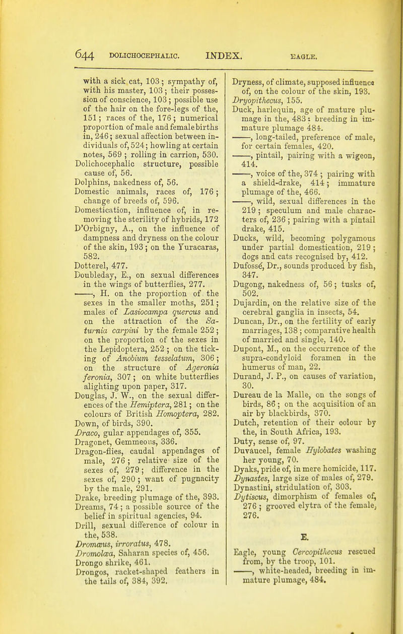 with a sick cat, 103; sympathy of, with his master, 103 ; their posses- sion of conscience, 103; possible use of the hair on the fore-legs of the, 151; races of the, 176 ; numerical proportion of male and female births in, 246; sexual affection between in- dividuals of, 524; howling at certain notes, 569 ; rolling in carrion, 530. Dolichocephalic structure, possible cause of, 56. Dolphins, nakedness of, 56. Domestic animals, races of, 176; change of breeds of, 596. Domestication, influence of, in re- moving the sterility of hybrids, 172 D'Orbigny, A., on the influence of dampness and dryness on the colour of the skin, 193; on the Yuracaras, 582. Dotterel, 477. Doubleday, E., on sexual differences in the wings of butterflies, 277. ——, H. on the proportion of the sexes in the smaller moths, 251; males of Lasiocampa quercus and on the attraction of the Sa- turnia carpini by the female 252; on the proportion of the sexes in the Lepidoptera, 252 ; on the tick- ing of Anohium tesselatum, 306; on the structure of Ageronia feronia, 307; on white butterflies alighting upon paper, 317. Douglas, J. W., on the sexual differ- ences of the ^mipiera, 281; on the colours of British Homoptera, 282. Down, of bii'ds, 390. Draco, gular appendages of, 355. Dragonet, Gemmeous, 336. Dragon-flies, caudal appendages of male, 276 ; relative-size of the sexes of, 279; difference in the sexes of, 290 ; want of pugnacity by the male, 291. Drake, breeding plumage of the, 393. Dreams, 74; a possible source of the belief in spiritual agencies, 94. Drill, sexual difference of colour in the, 538. DromcBUs, irroratus, 478. Dromolcsa, Saharan species of, 456. Drongo shrike, 461. Drongos, racket-shaped feathers in the tails of, 384, 392. Di-yness, of climate, supposed influenca of, on the colour of the skin, 193. Bryopithecus, 155. Duck, harlequin, age of mature plu- mage in the, 483 : breeding in im- mature plumage 484-. , long-tailed, pi-eference of male, for certain females, 420. , pintail, pairing with a wigeon, 414. , voice of the, 374 ; pairing with a shield-drake, 414; immature plumage of the, 466. , wild, sexual differences in the 219; speculum and male charac- ters of, 236 ; pairing with a pintail drake, 415. Ducks, wild, becoming polygamous under partial domestication, 219; dogs and cats recognised by, 412. Dufoss^, Dr., sounds produced by fish, 347. Dugong, nakedness of, 56; tusks of, 502. Dujardin, on the relative size of the cerebral ganglia in insects, 54. Duncan, Dr., on the fertility of early marriages, 138; comparative health of married and single, 140. Dupont, M., on the occurrence of the supra-condyloid foramen in the humerus of man, 22. Durand, J. P., on causes of variation, 30. Dureau de la Malle, on the songs of birds, 86 ; on the acquisition of an air by blackbirds, 370. Dutch, retention of their colour by the, in South Africa, 193. Duty, sense of, 97. Duvaucel, female Ifylobates washing her young, 70. Dyaks, pride of, in mere homicide, 117. JDynastes, large size of males of, 279. Dynastini, stridulation of, 303. Dytiscus, dimorphism of females of^ 276 ; grooved elytra of the female, 276. E. Eagle, young Cercopithecus rescued from, by the troop, 101. , white-headed, breeding in im- mature plumage, 484.