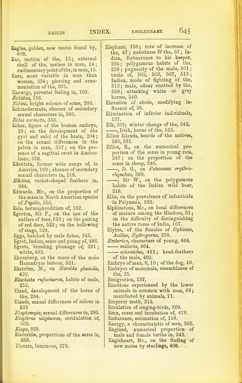 EAGLES Eagles, golden, new mates found by, 408. Ear, motion of the, 13; external shell of the, useless in man, 14; rudimentary point of the, in man, 15. Ears, more variable in men than women, 224; piercing and orna- mentation of the, 575. Earwigs, parental feeling in, 106. Echidna, 156. Echini, Ijright colours of some, 260. Echinodermata, absence of secondary sexual characters in, 260. Echis carinata, 353. Ecker, figure of the human embryo, 10; on the development of the gyri and sulci of the brain, 204; on the sexual differences in the pelvis in man, 557; on the pre- sence of a sagittal crest in Austra- lians, 558. Edentata, former wide range of, in America, 169 ; absence of secondary sexual characters in, 218. Edolius, racket-shaped feathers in, 384. Edwards. Mr., on the proportion of the sexes in North American species of Fapilio, 250. Eels, hermaphroditism of, 162. Egerton, Sir P., on the use of the antlers of deer, 510 ; on the pairing of red deer, 522 ; on the bellowing of stags, 526. Eggs, hatched by male fishes, 345. Egret, Indian, sexes and young of, 486. Egrets, breeding plumage of, 391 ; white, 492. Ehrenberg, on the mane of the male Hamadryas baboon, 521. Ekstrom, M., on Earelda glacialis, 420. Elachista rufocinerea, habits of male, 252. Eland, development of the horns of the, 234. Elands, sexual differences of colour in 535 Elaphomyia, sexual differences in, 280. Elaphrus uliginosus, stridulation of, 302. Elaps, 353. ElateridsE, proportions of the sexes in, 253. Elaters, luminous, 278. Elephant, 156; rate of increase of the, 47 ; nakedness (5f the, 57 ; In- dian, forbearance to his keeper, 104; polygamous habits of the, 218 ; pugnacity of the male, 501; tusks of, 502, 503, 507, 515; Indian, mode of fighting of the, 513; male, odour emitted by the, 529; attacking white or grey horses, 540. Elevation of abode, modifying in- fluence of, 35. Elimination of inferior individuals, 137. Elk, 507; winter change of the, 542. , Irish, horns of the, 515. Ellice Islands, beards of the natives, 560, 581. Elliot, R., on the numerical pro- portion of the sexes in young rats, 247; on the proportion of the sexes in sheep, 246. , D. G., on Pelecams erythro- rhynchus, 390. , Sir W., on the polygamous habits of the Indian wild boar, 218. Ellis, on the prevalence of infanticide in Polynesia, 592. Elphinstone, Mr., on local differences of stature among the Hindoos, 31; on the difficulty of distinguishing the native races of India, 167. Elytra, of the females of Dytiscus, Acilius, Hydroporus, 276. Emberiza, characters of young, 464. miliaria, 464. schwniclus, 412 ; head-feathers of the male, 402. Embryo of man, 9,10; of the dog, 10. Embryos of mammals, resemblance of the, 25. Emigration, 137. Emotions experienced by the lower animals in common with man, 69; manifested by animals, 71. Emperor moth, 315. Emulation of singing-birds, 369. Emu, sexes and incubation of, 478. Endurance, estimation of, 118. Energy, a characteristic of men, 565. England, numerical proportion of male and female births in, 242. Engleheart, Mr., on the finding of new mates by starlings, 408.