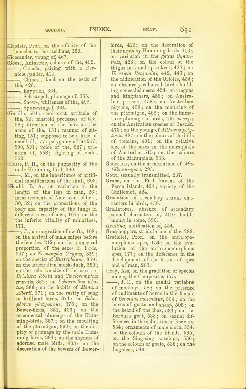 3oodsir, Prof., on the affinity of the lancelet to the ascidiaas, 159. Itoosander, young of, 467. aoose, Antarctic, colours of the, 492. , Canada, pairing with a Ber- nicle gander, 414. , Chinese, knob on the beak of the, 426. , Egyptian, 364. , Sebastopol, plumage of, 385. , Snow-, whiteness of the, 492. , Spur-winged, 364. Gorilla, 561; semi-erect attitude of the, 52; mastoid processes of the, 53; direction of the hair on the arms of the, 151; manner of sit- ting, 151; supposed to be a kind of mandrill, 177 ; polygamy of the 217, 590, 591; voice of the, 527 ; cra- nium of, 558; fighting of male, 562. Gosse, P. H., on the pugnacity of the male Humming-bird, 360. , M., on the inheritance of artifi- cial modifications of the skull, 603. Gould, B. A., on variation in the length of the legs in man, 26; measurements of American soldiers, 30, 32; on the proportions of the body and capacity of the lungs in different races of men, 167 ; on the the inferior vitality of mulattoes, 171. , J., on migration of swifts, 108 ; on the arrival of male snipes before the females, 212 ; on the numerical proportion of the sexes in birds, 247 ; on Neomorpha Grypus, 359 ; on the species of Eusteplianus, 359 ; on the Australian musk-duck, 359 ; OD the relative size of the sexes in Briziura lohata and Cindoramphus cruralis, 362 ; on Lobivanellus loha- tus, 366; on the habits of Menura Alberti, 371; on the rarity of song in brilliant birds, 371; on Selas- phorus platycerous, 378; on the Bower-birds, 381, 406; on the ornamental plumage of the Hum- ming-birds, 387 ; on the moulting of the ptarmigan, 392; on the dis- play of plumage by the male Hum- ming-birds, 394; on the shyness of adorned male birds, 403; on the decoration of the bowers of Bower- birds, 413; on the decoration o{ their nests by Humming-birds, 413; on variation in the genus Cynan- thus, 423; on the colour of the thighs in a male parakeet, 424 ; on Urosticte Benjamini, 442, 443; on the nidification of the Orioles, 454 ; on obscurely-coloured birds build- ing concealed nests, 454; on trogons and kingfishers, 456 ; on Austra- lian parrots, 458; on Australian pigeons, 458 ; on the moulting of the ptarmigan, 462 ; on the imma- ture plumage of birds, 466 et seq.; on the Australian species of Turnix, 473; on the young oi Aithurus poly- tmus, 487; on the colours of the bills of toucans, 491; on the relative size of the sexes in the marsupials of Australia, 515; on the colours of the Marsupials, 533. Goureaux, on the stridulation of Mu- tilla europma, 293. Gout, sexually transmitted, 237. Graba, on the Pied Ravens of the Feroe Islands, 424; variety of the Guillemot, 424. Gradation of secondary sexual cha- racters in birds, 430. Grallatores, absence of secondary sexual characters in, 219 ; double moult in some, 390. Grallina, nidification of, 454. Grasshoppers, stridulation of the, 286. Gratiolet, Prof., on the anthropo- morphous apes, 154; on the evo- lution of the anthropomorphous apes, 177 ; on the difference in the development of the brains of apes and of man, 203. Gray, Asa, on the gradation of species among the Composite, 175, , J. E., on the caudal vertebra of monkeys, 58; on the presence of rudiments of horns in the female of Cervulus moschatus, 504; on the horns of goats and sheep, 505 ; on the beard of the ibex, 531; on the Berbura goat, 533 ; on sexual dif- ferences in the coloration of Rodents, 534 ; ornaments of male sloth, 534; on the colours of the Elands, 535, on the Sing-sing antelope, 536; on the colours of goats, 536 ; on the hog-deer, 546.