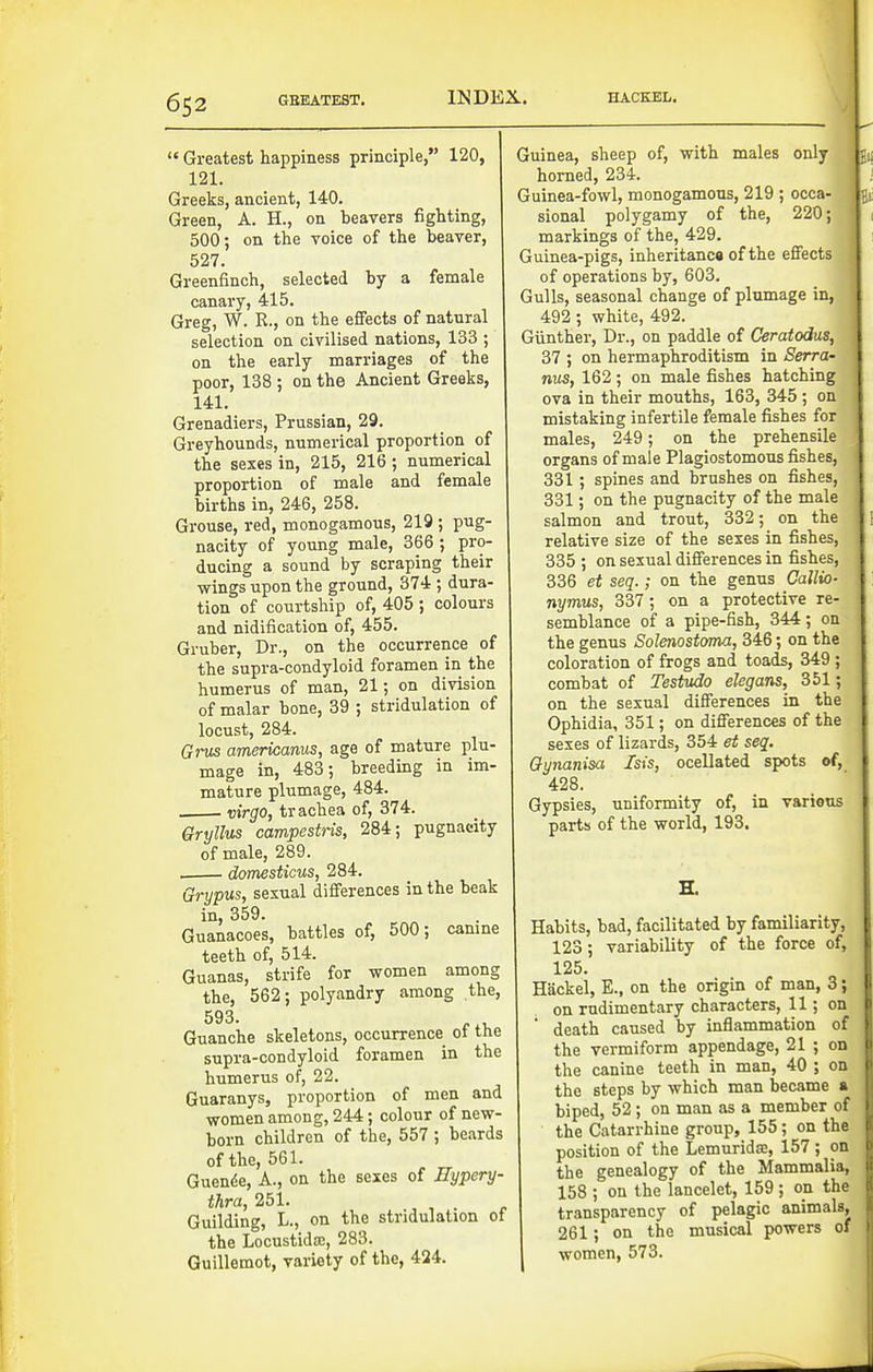  Greatest happiness principle, 120, 121. Greeks, ancient, 140. Green, A. H., on beavers fighting, 500; on the voice of the beaver, 527, Greenfinch, selected by a female canary, 415. Greg, W. R., on the effects of natural selection on civilised nations, 133 ; on the early marriages of the poor, 138 ; on the Ancient Greeks, 141, Grenadiers, Prussian, 29. Greyhounds, numerical proportion of the sexes in, 215, 216 ; numerical proportion of male and female births in, 246, 258. Grouse, red, monogamous, 219 ; pug- nacity of young male, 366 ; pro- ducing a sound by scraping their •wings upon the ground, 374 ; dura- tion of courtship of, 405 ; colours and nidification of, 455. Gruber, Dr., on the occurrence of the supra-condyloid foramen in the humerus of man, 21; on division of malar bone, 39 ; stridulation of locust, 284. Grus americanus, age of mature plu- mage in, 483; breeding in im- mature plumage, 484. virgo, trachea of, 374. Gryllus campestns, 284; pugnacity of male, 289. . domesticus, 284. Grypus, sexual differences in the beak in, 359. Guanacoes, battles of, 500; camne teeth of, 514. Guanas, strife for women among the, 562; polyandry among the, 593. Guanche skeletons, occurrence of the supra-condyloid foramen in the humerus of, 22. Guaranys, proportion of men and women among, 244; colour of new- born children of the, 557 ; beards of the, 561. Guen^e, A., on the sexes of Eypery- thra, 251. Guilding, L., on the stridulation of the Locustida:, 283. Guillemot, variety of the, 424. Guinea, sheep of, with males only horned, 234. Guinea-fowl, monogamous, 219 ; occa- sional polygamy of the, 220; markings of the, 429, Guinea-pigs, inheritanca of the effects of operations by, 603. Gulls, seasonal change of plumage in, 492; white, 492. Giinther, Dr., on paddle of Ceratodus, 37 ; on hermaphroditism in Serra- nus, 162 ; on male fishes hatching ova in their mouths, 163, 345 ; on mistaking infertile female fishes for males, 249; on the prehensile organs of male Plagiostomous fishes, 331; spines and brushes on fishes, 331; on the pugnacity of the male salmon and trout, 332; on the relative size of the sexes in fishes, 335 ; on sexual differences in fishes, 336 et seq.; on the genus Callio- nymus, 337; on a protective re- semblance of a pipe-fish, 344; on the genus Solenostoma, 346; on the coloration of frogs and toads, 349 ; combat of Testudo elegans, 351; on the sexual differences in the Ophidia, 351; on differences of the sexes of lizards, 354 et seq. Gynanisa Isis, ocellated spots of, 428. Gypsies, uniformity of, in various parts of the world, 193. E. Habits, bad, facilitated by familiarity, 123; variability of the force of, 125. HSckel, E., on the origin of man, 3; on rudimentary characters, 11; on death caused by inflammation of the vermiform appendage, 21 ; on the canine teeth in man, 40 ; on the steps by which man ijecame a, biped, 52; on man as a member of the Catarrhine group, 155; on the position of the Lemuridse, 157 ; on the genealogy of the Mammalia, 158 ; on the lancelet, 159 ; on the transparency of pelagic animals, 261; on the musical powers of women, 573.