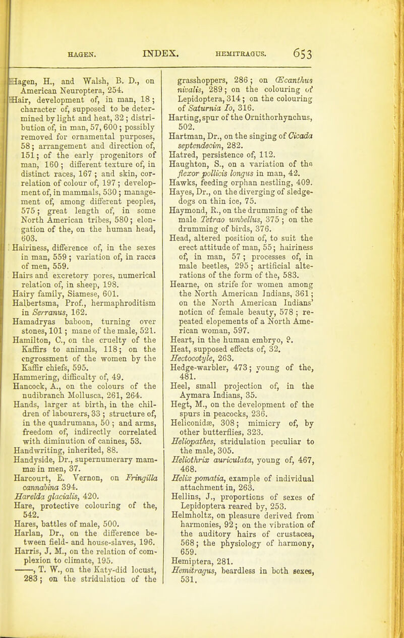 i lagen, H., and Walsh, B. D., on American Neuroptera, 254. Hair, development of, in man, 18 ; character of, supposed to be deter- mined by light and heat, 32 ; distri- bution of, in man, 57, 600 ; possibly removed for ornamental purposes, 58; arrangement and direction of, 151; of the early progenitors of man, 160 ; different testure of, in distinct races, 167; and skin, cor- relation of colour of, 197 ; develop- ment of, in mammals, 530; manage- ment of, among difierent peoples, 575; great length of, in some North American tribes, 580; elon- gation of the, on the human head, 603. Hairiness, difference of, in the sexes in man, 559 ; variation of, in races of men, 559. Hairs and excretory pores, numerical relation of, in sheep, 198. Hairy family, Siamese, 601. Halbertsma, Prof., hermaphroditism in Serranus, 162. Hamadryas baboon, turning over stones, 101; mane of the male, 521. Hamilton, C, on the cruelty of the Kaffirs to animals, 118; on the engrossment of the women by the Kaffir chiefs, 595. Hammering, difficulty of, 49. Hancock, A., on the colours of the nudibranch Mollusca, 261, 264. Hands, larger at birth, in the chil- dren of labourers, 33 ; structure of, in the quadrumana, 50 ; and arms, freedom of, indirectly correlated with diminution of canines, 53. Handwriting, inherited, 88. Handyside, Dr., supernumerary mam- m;E in men, 37. Harcourt, E. Vernon, on Fringilla cannabina 394. Harelda glacialis, 420. Hare, protective colouring of the, 542. Hares, battles of male, 500. Harlan, Dr., on the difference be- tween field- and house-slaves, 196. Harris, J. M., on the relation of com- plexion to climate, 195. , T. W., on the Katy-did locust, 283; on the stridulation of the grasshoppers, 286; on CEcanthm nivalis, 289; on the colouring oi* Lepidoptera, 314; on the colouring of Saturnia lo, 316. Harting,spur of the Ornithorhynchus, 502. Hartman, Dr., on the singing of Cicada septendecim, 282. Hatred, persistence of, 112. Haughton, S., on a variation of tbo flexor pollicis longiis in man, 42. Hawks, feeding orphan nestling, 409. Hayes, Dr., on the diverging of sledge- dogs on thin ice, 75. Haymond, R., on the drumming of the male Tetrao umhellus, 375 ; on the drumming of birds, 376. Head, altered position of, to suit the erect attitude of man, 55; hairiness of, in man, 57 ; processes of, in male beetles, 295; artificial alte- rations of the form of the, 683. Hearne, on strife for women among the North American Indians, 361; on the North American Indians' notion of female beauty, 578 ; re- peated elopements of a North Ame- rican woman, 597. Heart, in the human embryo, 9. Heat, supposed effects of, 32. Hectocotyle, 263. Hedge-warbler, 473; voung of the, 481. Heel, small projection of, in the Aymara Indians, 35. Hegt, M., on the development of the spurs in peacocks, 236. Heliconidse, 308; mimicry of, by other butterflies, 323. Eeliopathes, stridulation peculiar to the male, 305. Eeliothrix auriculata, young of, 467, 468. Eelix pomatia, example of individual attachment in, 263. Hellins, J., proportions of sexes of Lepidoptera reared by, 253. Helmholtz, on pleasure derived from harmonies, 92; on the vibration of the auditory hairs of Crustacea, 568; the physiology of harmony, 659. Hemiptera, 281. Eemitragus, beardless in both sojceo, 531.