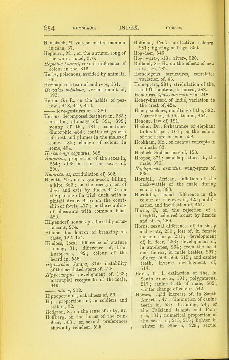 Hemsbach, M, von, on medial mamma in man, 37. Hepburn, Mr., on the autumn song of the water-ouzel, 370. Hepialus humuli, sexual difference of colour in the, 316. Herbs, poisonous, avoided by animals, 66. Hermaphroditism of embryos, 161. Uerodias bubukus, vernal moult of, 393. Heron, Sir E., on the habits of pea- fowl, 418, 419, 443. love-gestures of a, 380. Herons, decomposed feathers in, 385 ; breeding plumage of, 391, 892; young of the, 481 ; sometimes dimorphic, 484; continued growth of crest and plumes in the males of some, 485; change of colour in some, 494. Hesperomys cognatus, 568. JTetmrina, proportion of the sexes in, 254; difference in the sexes of, 290. Heterocerus, stridulation of, 302. Hewitt, Mr., on a game-cock killing a kite, 363; on the recognition of dogs and cats by ducks, 412 ; on the pairing of a wild duck with a pintail drake, 415; on the court- ship of fowls, 417 ; on the coupling of pheasants with common hens, 420. Hilgendorf, sounds produced by crus- ■ taceans, 274. Hindoo, his horror of breaking his caste, 122, 124. Hindoos, local difference of stature among, 31; difference of, from Europeans, 192; colour of the beard in, 558. EipparcMa Janira, 319; instability of the ocellated spots of, 428. Hippocampus, development of, 163; marsupial receptacles of the male, 346. minor, 202. Hippopotamus, nakedness of, 56. Hips, proportions of, in soldiers and sailors, 32. Hodgson, S., on the sense of duty, 97. Hoffberg, on the horns of the rein- deer, 503; on sexual preferences shown by reindeer, 525. Hoffman, Prof., protective colourn 281; fighting of frogs, 350. Hog-deer, 546 Hog, wart-, 519; river-, 520. Holland, Sir H., on the effects of new diseases, 182. Homologous structures, correlated variation of, 43, Homoptera, 281; stridulation of the, and Orthoptera, discussed, 2&8. Honduras, Quiscalus major in, 248. Honey-buzzard of India, variation in the crest of, 424. Honey-suckers, moulting of the, 392. Australian, nidification of, 454. Honour, law of, 121, Hooker, Dr., forbearance of elephant to his keeper, 104; on the colour of the beard in man, 558, Hookham, Mr., on mental concepts in animals, 83. Hoolock Gibbon, nose of, 150. Hoopoe, 371; sounds produced by the male, 376. Hoplopterus armatus, wing-spurs of, 366. Hornbill, African, inflation of the neck-wattle of the male dui-ing courtship, 383. Hornbills, sexual difference in the colour of the eyes in, 425; nidifi- cation and incubation of, 454. Horne, C, on the rejection of a brightly-coloured locust by lizards and birds, 289. Horns, sexual differences of, in sheep and goats, 230 ; loss of, in female merino sheep, 231; development of, in deer, 233; development of, in antelopes, 234; from the head and thorax, in male beetles, 297 ; of deer, 503, 506, 515 ; and canine teeth, inverse development of, 514. Horse, fossil, extinction of the, in South America, 191; polygamous, 217; canine teeth of male, 502; winter change of colour, 542. Horses, rapid increase of, in South America, 47 ; diminution of canine teeth in, 53; dreaming, 74; of the Falkland Islands and Pam- ras, 181; numerical proportion of ■•he sexes in, 215, 216; lighter in ■.vinter in Siberia, 229; sexual