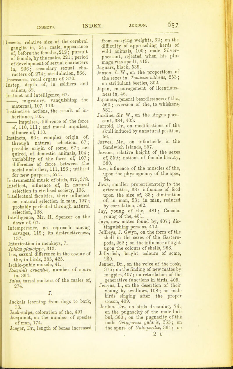 INDEX. JERDON. 65 7 IS3ECTS. 1 Insects, i-flative size of the cerebral ganglia in, 54; male, appearance of, before the females, 212 ; pursuit of female, by the males, 221; period of development of sexual characters in, 236; secondary sexual cha- racters of, 274; stridulation, 566. Insessores, vocal organs of, 370. Instep, depth of, in soldiers and sailors, 32. Instinct and intelligence, 67. , migratory, vanquishing the maternal, 107, 113. Instinctive actions, the result of in- heritance, 105. impulses, difference of the force of, 110, 111; and moral impulses, alliance of, 110. Instincts, 66; complex origin of, through natural selection, 67; possible origin of some, 67; ac- quired, of domestic animals, 104 ; variability of the force of, 107 ; difference of force between the social and other, 111, 126 ; utilised for new purposes, 571. Instrumental music of birds, 375,378. Intellect, influence of, in natural selection in civilised society, 136. Intellectual faculties, their influence on natural selection in man, 127 ; probably perfected through natural selection, 128. Intelligence, Mr. H. Spencer on the dawn of, 67. Intemperance, no reproach among savages, 119; its destructiveness, 137. Intoxication in monkeys, 7. Iphias glaucippe, 313. Iris, sexual difference in the coiOur of the, in birds, 383, 425. Ischio-pubic muscle, 41. Ithajinis cruentus, number of spurs in, 364. lulus, tarsal suckers of the males of, 274 J. Jackals learning from dogs to bark, 73. Jack-snipe, coloration of the, 491 Jacquinot, on the number of .species of man, 174. Jaeger, Dr., length of bones increased from carrying weights, 32 ; on the difficulty of approaching herds of wild animals, 100; male Silver- pheasant, rejected when his plu- mage was spoilt, 419. Jaguars, black, 539. Jansou, E. W., on the proportions of the sexes in Tomicus villosus, 253 ; on stridulant beetles, 302. Japan, encouragement of licentious- ness in, 46. Japanese, general beardlessness of the; 560 ; aversion of the, to whiskers, 581. Jardine, Sir W., on the Argus phea- sant, 384, 403. Jarrold, Dr., on modifications of the skull induced by unnatural position, 56. Jarves, 3Ir., on infanticide in the Sandwich Islands, 257. Javans, relative height of the sexes of, 559; notions of female beauty, 580. Jaw, influence of the muscles of the, upon the physiognomy of the apes, 54. Jaws, smaller proportionately to the extremities, 33; influence of food upon the size of, 33; diminution of, in man, 53; in man, reduced by correlation, 562. Jay, young of the, 481; Canada, young of the, 481. Jays, new mates found by, 407 ; dis- tinguishing persons, 412. Jeffreys, J. Gwyn, on the form of the shell in the sexes of the Gastero- poda, 262 ; on the influence of light upon the colours of shells, 263. Jelly-fish, bright colours of some, 260. Jenner, Dr., on the voice of the rook, 375; on the finding of new mates by magpies, 407; on retardation of the generative functions in birds, 409. Jenyns, L., on the desertion of their young by swallows, 108 ; on male birds singing after the proper season, 409. Jerdon, Dr., on birds dreaming, 74; on the pugnacity of the m.nlc bui- bul, 360 ; on the pugnacity of the male Ortycjornis gularis, 363; on the spurs of Gallvperdix, 364; on