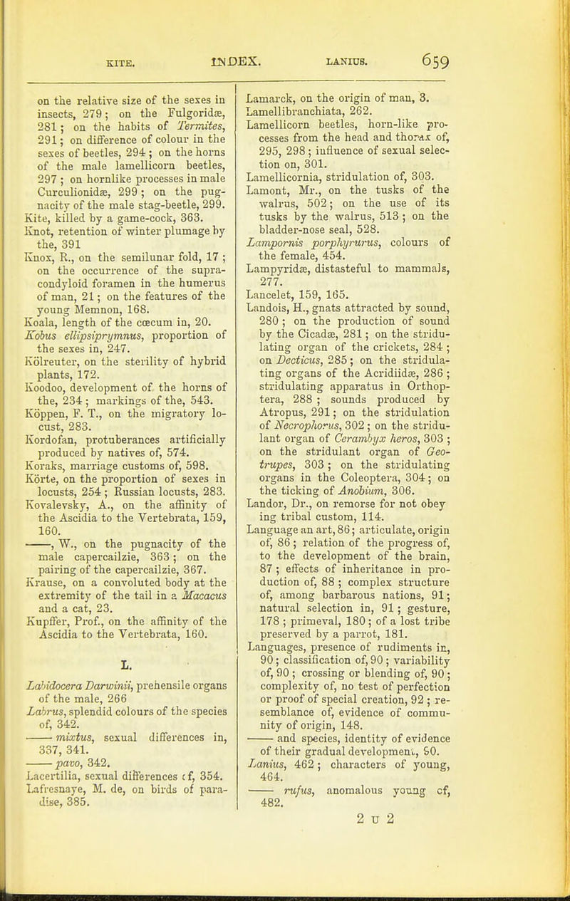 on the relative size of the sexes in insects, 279; on the Fulgoridce, 281; on the habits of Termites, 291; on difference of colour in the sexes of beetles, 294 ; on the horns of the male lamellicorn beetles, 297 ; on hornlike processes in male CurculionidEB, 299 ; on the pug- nacity of the male stag-beetle, 299. Kite, killed by a game-cock, 363. Knot, retention of winter plumage by the, 391 Knox, R., on the semilunar fold, 17 ; on the occurrence of the supra- condyloid foramen in the humerus of man, 21; on the features of the young Memnon, 168. Koala, length of the coecum in, 20. Kobus ellipsiprymnus, proportion of the sexes in, 247. Kolreuter, on the sterility of hybrid plants, 172. Koodoo, development of the horns of the, 234 ; markings of the, 543. Koppen, F. T., on the migratory lo- cust, 283. Kordofan, protuberances artificially produced by natives of, 574. Koraks, marriage customs of, 598. Korte, on the proportion of sexes in locusts, 254 ; Russian locusts, 283. Kovalevsky, A., on the affinity of the Ascidia to the Vertebrata, 159, 160. , W., on the pugnacity of the male capercailzie, 363; on the pairing of the capercailzie, 367. Krause, on a convoluted body at the extremity of the tail in a Macacus and a cat, 23. Kupffer, Prof., on the affinity of the Ascidia to the Vertebrata, 160. I. Labidocera Darwinii, prehensile organs of the male, 266 Labrus, splendid colours of the species of, 342. mixtus, sexual differences in, 337, 341. pavo, 342. I.acertilia, sexual difterences i f, 354. Lafi-esnaye, M. de, on birds of para- dise, 385. Lamarck, on the origin of man, 3. Lamellibranchiata, 262. Lamellicorn beetles, horn-like pro- cesses from the head and thorax of, 295, 298; influence of sexual selec- tion on, 301. Lamellicornia, stridulation of, 303. Lament, Mr., on the tusks of the walrus, 502; on the use of its tusks by the walrus, 513 ; on the bladder-nose seal, 528. Lampornis porphyrurus, colours of the female, 454. LampyridiE, distasteful to mammals, 277. Lancelet, 159, 165. Landois, H., gnats attracted by sound, 280 ; on the production of sound by the Cicada, 281; on the stridu- lating organ of the crickets, 284 ; on Deotious, 285; on the stridula- ting organs of the Acridiidse, 286 ; stridulating apparatus in Orthop- tera, 288 ; sounds produced by Atropus, 291; on the stridulation of Necrophorus, 302 ; on the stridu- lant organ of Cerambyx heros, 303 ; on the stridulant organ of Geo- trupes, 303 ; on the stridulating organs in the Coleoptera, 304; on the ticking of Andbium, 306. Landor, Dr., on remorse for not obey ing tribal custom, 114. Language an art, 86; articulate, origin of, 86 ; relation of the progress of, to the development of the brain, 87 ; effects of inheritance in pro- duction of, 88 ; complex structure of, among barbarous nations, 91; natural selection in, 91; gesture, 178 ; primeval, 180; of a lost tribe preserved by a parrot, 181. Languages, pi-esence of rudiments in, 90 ; classification of, 90 ; variability of, 90 ; crossing or blending of, 90 ; complexity of, no test of perfection or proof of special creation, 92 ; re- semblance of, evidence of commu- nity of origin, 148. and species, identity of evidence of their gradual developmeni., SO. Lanius, 462; characters of young, 464. rufus, anomalous youag cf, 482. 2 u 2