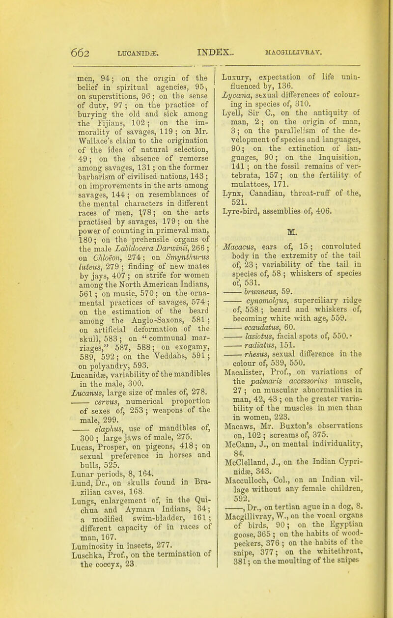 men, 94; on the origin of the belief in spiritual agencies, 95, on superstitions, 96 ; on the sense of duty, 97 ; on the practice of burying the old and sick among th-e Fijiaus, 102; on the im- morality of savages, 119 ; on Mr. Wallace's claim to the origination of the idea of natural selection, 49; on the absence of remorse among savages, 131; on the former barbarism of civilised nations, 143 ; on improvements in the arts among savages, 144; on resemblances of the mental characters in different i-aces of men, 1,78; on the arts practised by savages, 179; on the power of counting in primeval man, 180; on the prehensile organs of the male Labidocera Darwinii, 266 ; on Chloeon, 274; on Smynthurus luteus, 279 ; finding of new mates by jays, 407 ; on strife for women among the North American Indians, 561; on music, 570; on the orna- mental practices of savages, 574 ; on the estimation of the beard among the Anglo-Saxons, 581 ; on artificial deformation of the skull, 583 ; on  communal mar- riages, 587, 588; on exogamy, 589, 592; on the Veddahs, 591; on polyandry, 593. Lucanidse, variiibility of the mandibles in the male, 300. Lucanus, large size of males of, 278. cervus, numerical proportion of sexes of, 253 ; weapons of the male, 299. elaphus, use of mandibles of, 300 ; large jaws of male, 275. Lucas, Prosper, on pigeons, 418; on sexual preference in horses and bulls, 525. Lunar periods, 8, 164. Lund, Dr., on skulls found in Bra- zilian caves, 168. Lungs, enlargement of, in the Qui- chua and Aymara Indians, 34; a modified swim-bladder, 161 ; different capacity of in races of man, 167. Luminosity in insects, 277. Luschka, Prof., on the termination of the coccyx, 23 Luxury, expectation of life unin- fluenced by, 136. Lyccena, sbxual differences of colour- ing in species of, 310. Lyell, Sir C, on the antiquity of man, 2; on the origin of man, 3; on the parallelism of the de- velopment of species and languages, 90; on the extinction of lan- guages, 90; on the Inquisition, 141 ; on the fossil remains of ver- tebrata, 157; on the fertility of mulattoes, 171. Lynx, Canadian, throat-ruff of the, 521. Lyre-bii'd, assemblies of, 406. M. Macacus, ears of, 15; convoluted body in the extremity of the tail of, 23; variability of the tail in species of, 58 ; whiskers of species of, 531. hrunneus, 59, cynomolgus, superciliary ridge of, 558 ; beard and whiskers of, becoming white with age, 559. ecaudatus, 60. lasiotus, facial spots of, 550. • radiatus, 151. rhesus, sexual difference in the colour of, 539, 550. Macalister, Prof., on variations of the palmaris accessorius muscle, 27 ; on muscular abnormalities in man, 42, 43 ; on the greater varia- bility of the muscles in men than in women, 223. Macaws, Mr. Buxton's observations on, 102 ; screams of, 375. McCanu, J., on mental individuality, 84. McClelland, J., on the Indian Cypri- nidse, 343. Macculloch, Col., on an Indian vil- lage without any female children, 592. , Dr., on tertian ague in a dog, 8. Macgillivray, W., on the vocal organs of birds, 90; on the Egyptian goose, 365 ; on the habits of wood- peckers, 376 ; on the habits of the snipe, 377; on the whitethroat, 381; on the moulting of the snipes