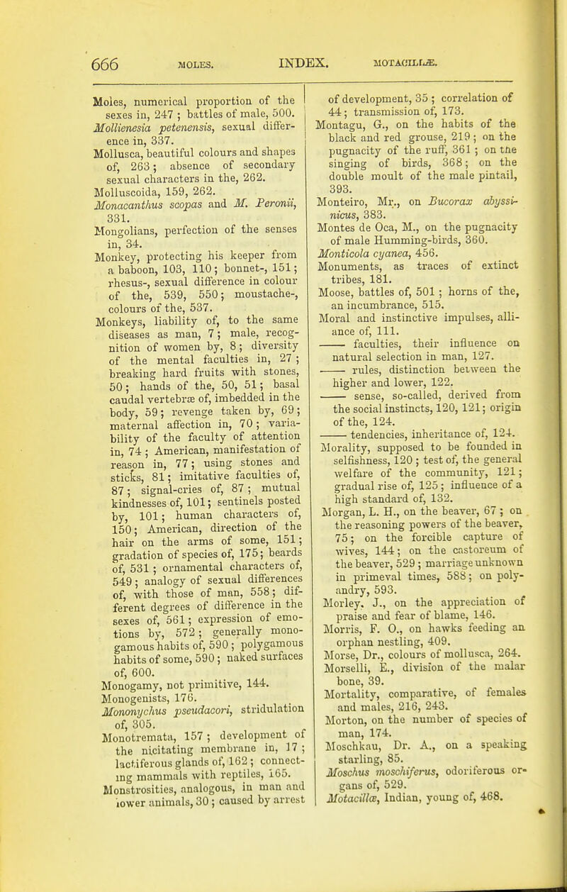 Moies, numerical proportion of the I sexes in, 247 ; battles of male, 500. Mollienesia petenensis, sexual differ- ence in, 337. Mollusca, beautiful colours and shapes of, 263; absence of secondary sexual characters in the, 262. MoUuscoida, 159, 262. Monacanthus scopas and M. Feronii, 331. Mouo-olians, perfection of the senses in^ 34. Monkey, protecting his keeper from a baboon, 103, 110 ; bonnet-, 151; rhesus-, sexual difference in colour of the, 539, 550; moustache-, colours of the, 537. Monkeys, liability of, to the same diseases as man, 7; male, recog- nition of women by, 8; diversity of the mental faculties in, 27 ; breaking hard fruits with stones, 50; hands of the, 50, 51; basal caudal vertebrsB of, imbedded in the body, 59; revenge taken by, 69; maternal affection in, 70; varia- bility of the faculty of attention in, 74 ; American, manifestation of reason in, 77; using stones and sticks, 81; imitative faculties of, 87; signal-cries of, 87 ; mutual kindnesses of, 101; sentinels posted by, 101; human characters of, 150; American, direction of the hair on the arms of some, 151; gradation of species of, 175; beards of, 531; ornamental characters of, 549; analogy of sexual differences of, with those of man, 558; dif- ferent degrees of difference in the sexes of, 561; expression of emo- tions by, 572 ; generally mono- gamous habits of, 590 ; polygamous habits of some, 590; naked surfaces of, 600. Monogamy, not primitive, 144. Monogenists, 176. Mononychus pseudacori, stridulation of, 305. Monotremata, 157 ; development of the nicitating membrane in, 17; lactiferous glands of, 162 ; connect- ing mammals with reptiles, 165. Monstrosities, analogous, in man and lower animals, 30 ; caused by arrest of development, 35 ; correlation of 44; transmission of, 173. Montagu, G., on the habits of the black and red grouse, 219 ; on the pugnacity of the ruff, 361 ; on tne singing of birds, 368; on the double moult of the male pintail, 393. Monteiro, Mr., on Bucorax ahyssi- nicus, 383. Montes de Oca, M., on the pugnacity of male Humming-birds, 360. Monticola cyanea, 456. Monuments, as traces of extinct tribes, 181. Moose, battles of, 501 ; horns of the, an incumbrance, 515. Moral and instinctive impulses, alli- ance of. 111. faculties, their influence on natural selection in man, 127. • rules, distinction between the higher and lower, 122. sense, so-called, derived from the social instincts, 120, 121; origin of the, 124. tendencies, inheritance of, 124. ilorality, supposed to be founded in selfishness, 120 ; test of, the general welfare of the community, 121; gradual rise of, 125; influence of a high standard of, 132. Morgan, L. H., on the beaver, 67 ; on the reasoning powers of the beaver, 75; on the forcible capture of wives, 144; on the castoreum of the beaver, 529 ; marriage unknown in primeval times, 588; on poly- andry, 593. Morley. J., on the appreciation of praise and fear of blame, 146. Morris, F. 0., on hawks feeding an orphan nestling, 409. Morse, Dr., colours of mollusca, 264. Morselli, E., division of the malar bone, 39. Mortality, comparative, of females and males, 216, 243. Morton, on the number of species of man, 174. Moschkau, Dr. A., on a speaking starling, 85. Moschus moschiferus, odoriferous or- gans of, 529. MotacillcB, Indian, young of, 468.