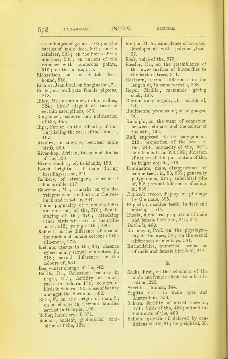 assemblages of grouse, 405 ; on the battles of male deer, 501; on the reindeer, 503; on the horns of the musk-OS, 505; on antlers of the reindeer with numerous points, 510 ; on the moose, 515. Richardson, on the Scotch deer- hound, 516. Kichter, Jean Paul, on imagination,74. Riedel, on profligate female pigeons, 218. Riley, Mr., on mimicry in butterflies, 324; birds' disgust at taste of certain caterpillars, 326. Ring-ouzel, colours and nidification of the, 455. Ripa, Father, on the difficulty of dis- tinguishing the races of the Chinese, 167. Rivalry, in singing, between male birds, 369. River-hog, African, tusks and knobs of the, 520. Rivers, analogy of, to islands, 159. Roach, brightness of male during breeding-season, 340. Robbery, of strangers, considered honourable, 117. Robertson, Mr., remarks on the de- velopment of the horns in the roe- buck and red-deer, 234. Robin, pugnacity of the male, 360 ; autumn song of the, 370; female singing of the, 370; attacking other birds with red in their plu- mage, 412; young of the, 480. Robinet, on the difiference of size of the male and female cocoons of the silk-moth, 278. Rodents, uterus in the, 38; absence of secondary sex-aal characters in, 218; sexual differences in the colours of, 534. Roe, winter change of the, 542. Rohlfs, Dr., Caucasian features in negro, 167; fertility of mixed races in Sahara, 171; colours of birds in Sahara, 490; ideas of beauty amongst the Bornuans, 582. RoUe, F., on the origin of man, 3 ; on a change in German families settled in Georgia, 196. Roller, harsh cry of, 371. Romans, ancient, gladiatorial exhi- bitions of the, 123. Ronjou, M. A., coincidence of arrested development with polydactylism 37. Rook, voice of the, 375. Rossler, Dr., on the resemblance of the lower surface of butterflies to the baik of trees, 311. Rostrum, sexual difference in the length of, in some weevils, 208. Royer, Madlle., mammals giving suck, 163. Rudimentary organs, 11; origin of, 24. Rudiments, presence of, in languages, 90. Rudolphi, on the want of connexion between climate and the colour of the skin, 192. Ruff, supposed to be polygamous, 219; proportion of the sexes in the, 248 ; pugnacity of the, 361; double moult in, 390,392; duration of dances of, 405 ; attraction of the, to bright objects, 413. Ruminants, male, disappearance of canine teeth in, 53, 562 ; generally polygamous, 217; suborbital pits of, 529 ; sexual differences of colour in, 535. Eupicola crocea, display of plumage by the male, 395. Riippell, on canine teeth in deer and antelopes, 514. Russia, numerical proportion of male and female births in, 215, 243. Ruticilla, 462. Riitimeyer. Prof., on the physiogno- my of the apes, 54 ; on the sexual differences of monkeys, 561. Rutlandshire, numerical proportion of male and female births in, 242. S, Sachs, Prof., on the behaviour of the male and female elements in fertili- sation, 222. Sacrifices, human, 144. Sagittal crest in male npes and Australians, 558. Sahara, fertility of mixed races in, 171 ; birds of the, 456 ; animal in- habitants of the, 489. Sailors, growth of, delayed by con- ditions of life, 31; long-sighted, 33.