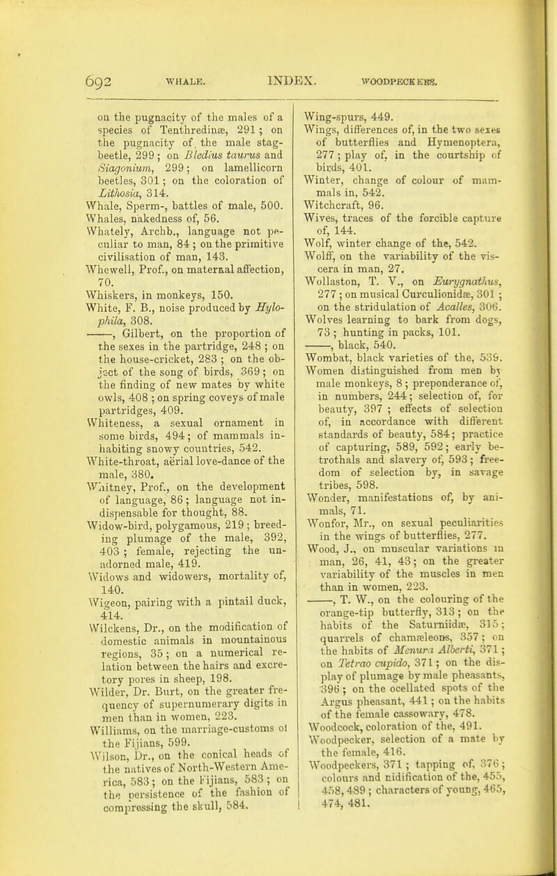 on the pugnacity of the males of a species of Tenthredinje, 291; on the pugnacity of the male stag- beetle, 299 ; ou Bledius taurus and Siagonium, 299; on lamellicorn beetles, 301; on the coloration of Litliosia, 314. Whale, Sperm-, battles of male, 500. Whales, nakedness of, 56. Whately, Archb., language not pe- culiar to man, 84 ; on the primitive civilisation of man, 143. Whewell, Prof., on maternal affection, 70. Whiskers, in monkeys, 150. White, F. B., noise produced by Sylo- phila, 308. , Gilbert, on the proportion of the sexes in the partridge, 248 ; on the house-cricket, 283 ; on the ob- jc-ct of the song of birds, 369; on the finding of new mates by white owls, 408 ; on spring coveys of male partridges, 409. Whiteness, a sexual ornament in some birds, 494; of mammals in- habiting snowy countries, 542. White-throat, aerial love-dance of the male, 380. Whitney, Prof., on the development of language, 86 ; language not in- disj)ensable for thought, 88. Widow-bird, polygamous, 219 ; breed- ing plumage of the male, 392, 403 ; female, rejecting the un- adorned male, 419. Widows and widowers, mortality of, 140. Wigeon, pairing with a pintail duck, 414. Wilckens, Dr., on the modification of domestic animals in mountainous regions, 35; on a numerical re- lation between the hairs and excre- tory pores in sheep, 198. Wilder, Dr. Burt, on the greater fre- quency of supernumerary digits in men than in women, 223. Williams, on the marriage-customs ol the Fijians, 599. Wilson, Dr., on the conical heads of the natives of North-Western Ame- rica, 583; on the Fijians, 583 ; on the persistence of the fashion of compressing the skull, 584. Wing-spurs, 449. Wings, differences of, in the two seses of butterflies and Hymenoptera, 277 ; play of, in the courtship of birds, 401. Winter, change of colour of mam- mals in, 542. Witchcraft, 96. Wives, traces of the forcible capture of, 144. Wolf, winter change of the, 542. Wolff, on the variability of the vis- cera in man, 27. Wollaston, T. V., on Eurygnathus, 277 ; on musical Curculionidfe, 301 ; on the stridulation of Acalles, 306. Wolves learning to bark from dogs, 73 ; hunting in packs, 101. , black, 540. Wombat, black varieties of the, 539. Women distinguished from men bj male monkeys, 8 ; preponderance of, in numbers, 244; selection of, for beauty, 397' ; effects of selection of, in accordance with different standards of beauty, 584; practice of capturing, 589, 592; early be- trothals and slavery of, 593 ; free- dom of selection by, in savage tribes, 598. Wonder, manifestations of, by ani- mals, 71. Wonfor, Mr., on sexual peculiarities in the wings of butterflies, 277. Wood, J., on muscular variations m man, 26, 41, 43; on the greater variability of the muscles in men than in women, 223. , T. W., on the colouring of the orange-tip butterfly, 313; on the habits of the Satumiida;, 315; quarrels of chama;leoDs, 357; cn the habits of Menura Alberti, 371; on Tcfrao cupido, 371; on the dis- play of plumage by male pheasants, 396 ; on the ocellated spots of tlie Argus pheasant, 441; on the habits of the female cassowary, 478. Woodcock, coloration of the, 491. Woodpecker, selection of a mate by the female, 416. Woodpeckers, 371 ; tapping of. 376; colours and nidification of the, 455, 458,489 ; characters of young, 465, 1 474, 481.