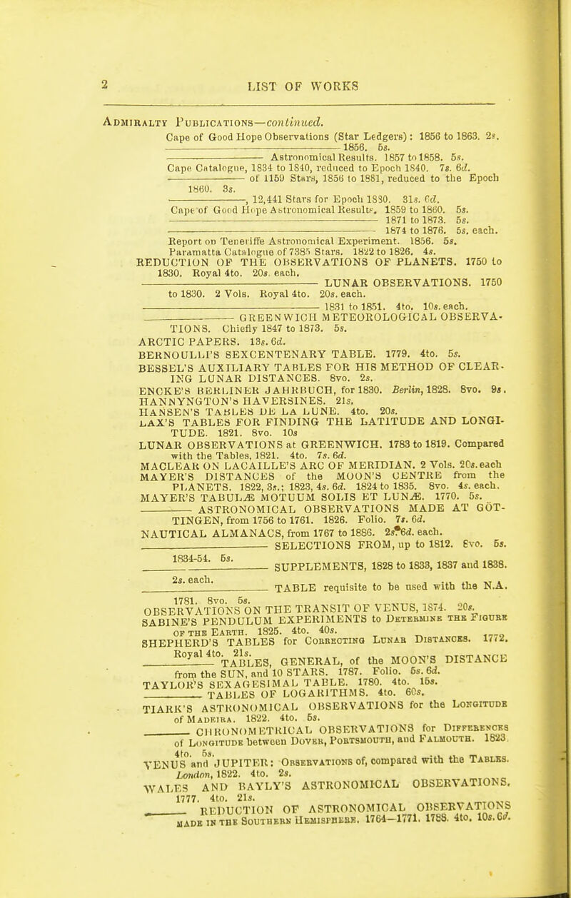 Admiralty Publications—coniinued. Cape of Good Hope Observations (Star Ledgers): 1856 to 1863. 2s. 1856. 53. Astrnnnmical Results. 1857 to 1858. S?. Cape CHtalogiie, 1834 to 1S40, reduced to Epoch 1S40. Is. 6d. of 115U Stara, 1856 to 1881, reduced to the Epoch 1860. 3s. -, 12,441 Stars for Epooli 1880. 31-?. Cd. Cnpe of Good Hnpe Astronomical ResultF. 1859 to 1860. 5s. 1871 to 1873. 5s. 1874 to 1876, 5s. each. Report on Teneriffe Astronomical Experiment. 1856. 5s. Paramatta Catalogue of 738t Stars. 1822 to 1826. 4s. REDUCTION OP THE OBSERVATIONS OF PLANETS. 1750 to 1830. Royal 4to. 20s. each. LUNAR OBSERVATIONS. 1750 to 1830. 2 Vols. Royal 4to. 20s. each. 1831 to 1851. 4to. 10s. each. GREENWICH METEOROLOGICAL OBSERVA- TIONS. Chiefly 1847 to 1873. 5s. ARCTIC PAPERS. ISs.Gd. BERNOULLPS SEXCENTENARY TABLE. 1779. 4to. 5s. BESSBL'S AUXILIARY TABLES FOR HIS METHOD OF CLEAR- ING LUNAR DISTANCES. 8vo. 2s. ENCKE'S BERLINER JAHRBUCH, for 1830. Berlin,1828. 8vo. 9*. HANNYNGTON's HAVERSINES. 21s. HANSEN'S TABLES UiS. LA LUNE. 4to. 20s. l.AX'S TABLES FOR FINDING THE LATITUDE AND LONGI- TUDE. 1821. 8vo. 10s LUNAR OBSERVATIONS at GREENWICH. 1783 to 1819. Compared with the Tahles, 1821. 4to. 7s. 6d. MACLEAR ON LACAILLE'S ARC OF MERIDIAN. 2 Vols. SOs.each MAYER'S DISTANCES of the MOON'S CENTRE from the PLANETS. 1822, 3.?.; 1823, 4s. 6(i. 1824 to 1835. 8vo. 4s. each. MAYER'S TABUL.<E MOTUUM SOLIS ET LUN^. 1770. 5s. ASTRONOMICAL OBSERVATIONS MADE AT GOT- TINGEN, from 1756 to 1761. 1826. Folio. 7s. Sd. NAUTICAL ALMANACS, from 1767 to 1886. isfSd. each. SELECTIONS FROM, up to 1812. Evo. 5s. 1834-54. 5s. 2s. each, - SUPPLEMENTS, 1828 to 1838, 1837 and 1838, — TABLE requisite to be used with the N.A. 1781 8vo OBSERVATIONS ON THE TRANSIT OF VENUS, 1S74. 'JOs. SABINE'S PENDULUM EXPERIMENTS to Dbtebmink the Figuee ofthbEakth. 1825. 4to. 40s. „ ^-.-o SHEPHERD'S TABLES for ConBEOXiNa Lunab Distances. 17<^, —_^!I^%ABLES, GENERAL, of the MOON'S DISTANCE from the SUN, and 10 STARS. 1787. Folio. 5s. 6d. TAYLOR^S SEXAGESIMAL TABLE. 1780. 4to. 15s.  TABLES OF LOGARITHMS. 4to. 60s, TIARK'S ASTRONOMICAL OBSERVATIONS for the LoitOlTUDE ofMADKIRA. 1822. 4to. 6s. CllKONOMETKlCAL OBSERVATIONS for Diffebences of Longitude between Doveb, Poetsmohth, and Falmouth. 1823, YENUs'anrt* JUPITER: Obseevations of, compared with the Tablks. Lmtdon,m2. 4to. 2s, WALES AND BAYLY'S ASTRONOMICAL OBSERVATIONS. 1777 4to 21s» ^ REDUCTION OF ASTRONOMICAL OBSEKVA-TIONS MADE IN THB SOUTHEHN UEMISrnEEB. 1764-1771. 1788. 4to. lOs.Gd.