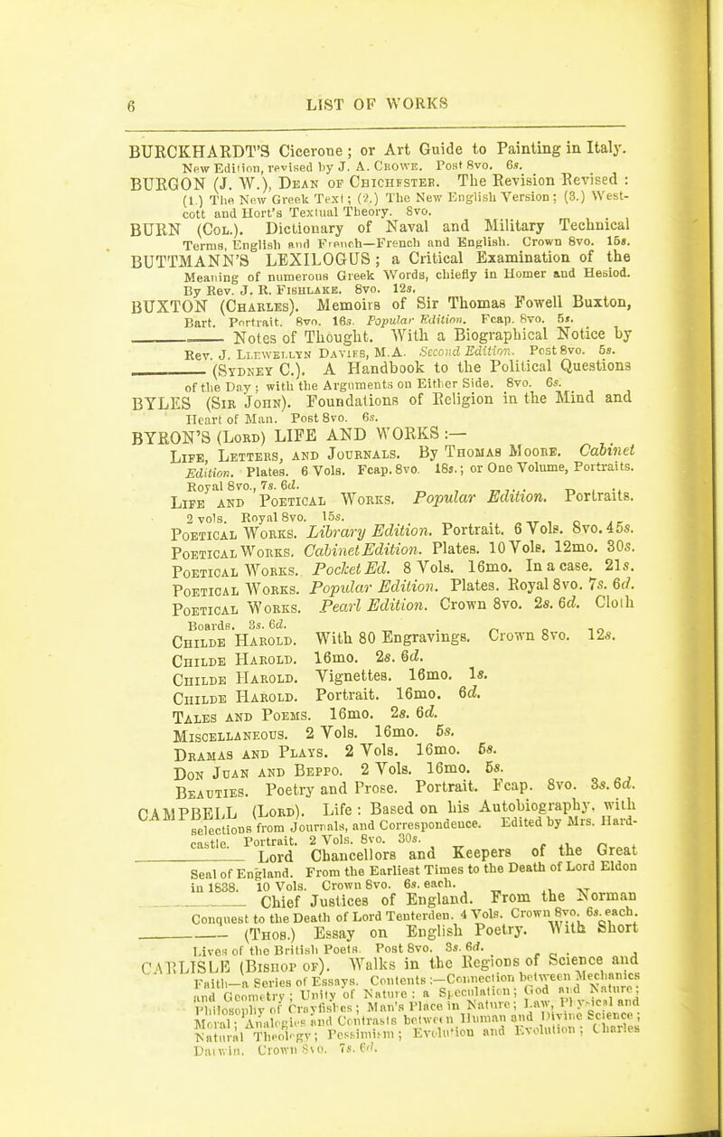 BURCKHARDT'S Cicerone; or Art Guide to Painting in Italy. Npw Edition, vpvised l^y J. A. Ckowe. Tost 8vo. 6s. BURGON (J. W.), Dean of Chichfstek. The Revision Revised : (1) Thfi New Greek Texl; (•^.) The New English Version ; (3.) West- cott and Hort's Textual Theory. 8vo. BURN (Coi,.). Dictionary of Naval and Military Technical Terms, English and Fieiic.h—French and English. Crown 8vo. 15s. BUTTMANN'S LEXILOGUS ; a Critical Examination of the Meaning of numerous Greek Words, chiefly in Homer and Hesiod. By Rev. J. R. Fishlake. 8vo. 12s, BUXTON (Charles). Memoirs of Sir Thomas Fowell Buxton, Bart. Portrait. 8vo. 16s. Popular Editimi. Fcap. 8to. 5s. . = Notes of Thought. With a Biographical Notice by Rev J LLrwELLYN Davieb, M.A. Second Edition. Pest 8vo. 5s. (Sydney C). A Handbook to the Political Questions of the Day ; with the Argnments on Either Side. 8vo. 6s. BTLES (Sir John). Foundations of Religion in the Mind and Heart of Mean. Post 8vo. 6s. BYRON'S (Lord) LIFE AND WORKS :— Life Letters, and Journals. By Thomas Moore. Cabi7iet Edition. Plates. 6 Vols. Fcap.Svo. 18s.; or One Volume, Portraits. Royal 8m, 7s. 6(Z. -d , Life and Poetical Works. Popular EdiUon. Portraits. 2 vols. RnyalSvo. 15s. . „ ,r i o jr Poetical Works. Library Edition. Portrait. 6 Vols. 8vo.45s. Poetical Works. Cabinet Edition. Plates. 10 Vole. 12mo. 30s. Poetical Works. Pocket Ed. 8 Vols. 16mo. In a case. 21s. Poetical Works. Popular Edition. Plates. Royal 8vo. 7s. Qd. Poetical Works. Pearl Edition. Crown Svo. 2s. &d. Cloih Boards. 3s. 6d. „ . „ „ ,„ Childe Harold. With 80 Engravings. Cro-nn 8vo. 12s. CniLDE Harold. 16mo. 2s. M. Childe Harold, Vignettes, 16mo, Is. Childe Harold. Portrait, 16mo. 6d Tales and Poems. 16mo, 2s, Qd. Miscellaneous. 2 Vols. 16mo. 5s, Dramas and Plays. 2 Vols. 16mo. 58. Don Juan and Beppo. 2 Vols. 16mo. 6s. Beauties, Poetry and Prose. Portrait. Fcap. Svo. Zs.Qd. PA1V1PRE1.L (Lord). Life: Based on his Autobiography, with ferections from Jourpals, and Correspondence. Edited by Mrs. Hard- castle Portrait. 2 Vols. 8vo. 30s. , ^i. « ^ Lord Chancellors and Keepers of the Great Seal of England. From the Earliest Times to the Death of Lord Eldon in 1638. 10 Vols. Crown 6vo. 6s. each. Chief Justices of England. From the Norman Conquest to the Death of Lord Tenterden. 4 Vols. Crown Svo 6s each -- (Thos.) Essay on English Poetry. With Short Liven of the British Poets. Post 8vo. .3s. 6(i. CARLISLE (Bisnop of). W^alks in the Regions of Science and Faith-a Series of Essays. Contents :-Connection hotvreen Mechanics and GconKtry; Unity of Nature: a S|.cc..lati™; God Ri:d Nature; Ph^los^y ot- rn.ytisl cs; Man's Place in Nature; l aw, I I yMC»l and M vaT AuahRi.- and Contrasts betweni Human and O.viue Science; Nalnral Thlo*i.gv; Pessimism; EvfluHon and Evolution; Charles Danvin. Crown S\o. 7s. pf'.