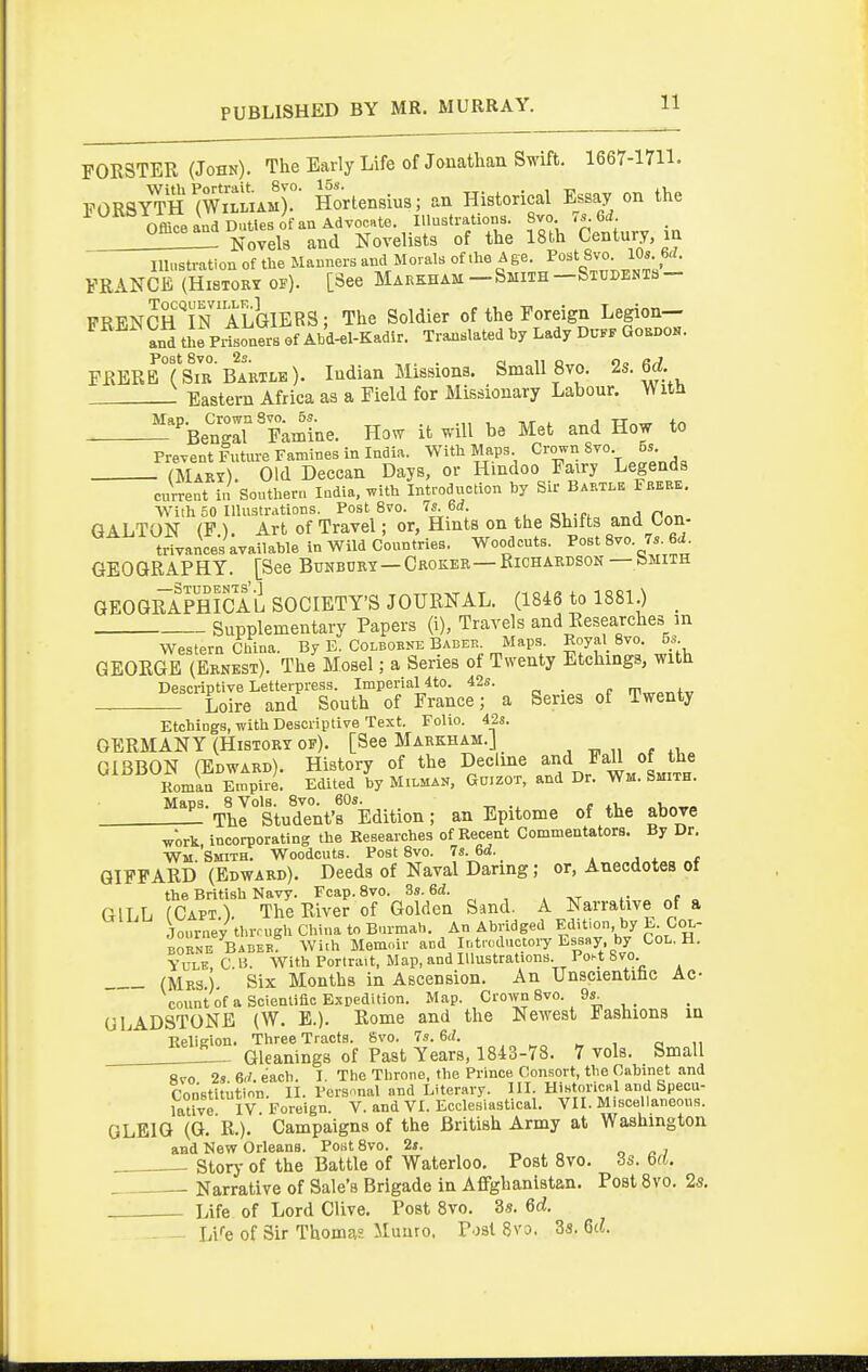 FORSTER (John). The Early Life of Jonathan Swift. 1667-1711. PORSY'rH^Wi'LMr Hortensius; an Historical Essay on the Office and Duties of an Advocate. Illustrations. 8vo 7s Gd. Novels and Novelists of the 18th Century, in Illustration of the Manners and Morals of the A ge. Post 8vo. lOs Gd. FRANCE (History of). [See Markham —Smith—Students- lTT?^?^rPH''TN'ALGIERS; The Soldier of the Foreign Legion— ^^■^^ an^ tJe P.ton?rB of^^^^^^^^ Translated by Lady Du.. Gohi.0.. FRERbTsib'Ba'rtle). Indian Missions. Small 8vo. 2s. 6^_. : Eastern Africa as a Field for Missionary Labour. With -'-BeZirYaXe. How it will be Met and How to Prevent Future Famines in India. With Maps Crown 8vo 5s (Maki). Old Deccan Days, or Hindoo Fairy Legends current in Southern India, T.ith Introduction by Sir Bamle Fbeee. With 50 Illustrations. Post 8vo. 7s. 6d. nAT, GALTON (F ). Art of Travel; or, Hints on the Shifts and Lon- trivance's available in Wild Countries. Woodcuts. Post 8vo. 7. 6i. GEOGRAPHY. [See Buhbdky—Croker—Richardson — bMiiH GEOGRAPHICAL SOCIETY'S JOURNAL. (1846 to 1881.) _ Supplementary Papers (i), Travels and Researches in Western China. By E. Colbobne Babeb. Maps. Royal 8vo. 5s GEORGE (Ernest). The Mosel; a Series of Twenty Etchings, with Descriptive Letterpress. Imperial 4to. 42s. _ m,„„„+„ Loire and South of France; a Series of Twenty Etchings, with Descriptive Text. Folio. 42s. GERMANY (History of). [See Markham.J GIBBON (Edward). History of the Decline and Fall of the Komln Empire. Edited by Milman. Goizot, and Dr. Wm. Smith. Maps. 8 Vols. 8vo. 60s. , „i,„„„ The Student's Edition; an Epitome of the above work incorporating the Researches of Recent Commentators. By Dr. Wm Smith. Woodcuts. Post 8vo. 7s. 6d. , j j. t QIFPARD (Edward). Deeds of Naval Daring; or, Anecdotes of the British Navy. Fcap. 8vo. 3s. 6d. GILL (Caft). The River of Golden Sand. A Narrative of a Journey tbrmgh China to Burmah. An Abridged Edition by E Coi.- BORNE Babeb With Memoir and Introductory Essay by CoL. H. Yule, C. B. With Portrait, Map, and Illustrations. Poi-t Svo (Mrs) Six Months in Ascension. An Unscientihc Ac- count of a Sciemiflc Expedition. Map. Crown 8vo. 9s_ GLADSTONE (W. E.). Rome and the Newest Fashions in Relieion. Three Tracts. Svo. 7s. M. . „ ^„ , a u L_ Gleanings of Past Years, 1843-78. 7 vols. Small ftvo 2s 6f/. each. I. The Throne, the Prince Consort, the Cabinet and Constitution. II. Personal and Literary. III. HistoriCRl and Speou- latve IV Foreign. V. and VI. Ecclesiastical. VII. Miscellaneous. GLEIG (G. R.). Campaigns of the British Army at Washington and New Orleans. Post Svo. 2s. „ „ n o i Storj- of the Battle of Waterloo, Post Svo. 3s. 6(6. . Narrative of Sale's Brigade in Affghanistan. Post 8vo. 25. - Life of Lord Clive. Post Svo. 3s. 6d. - - hVe of Sir Thomas Munro. P'jsl Svo. 3s. Qd.