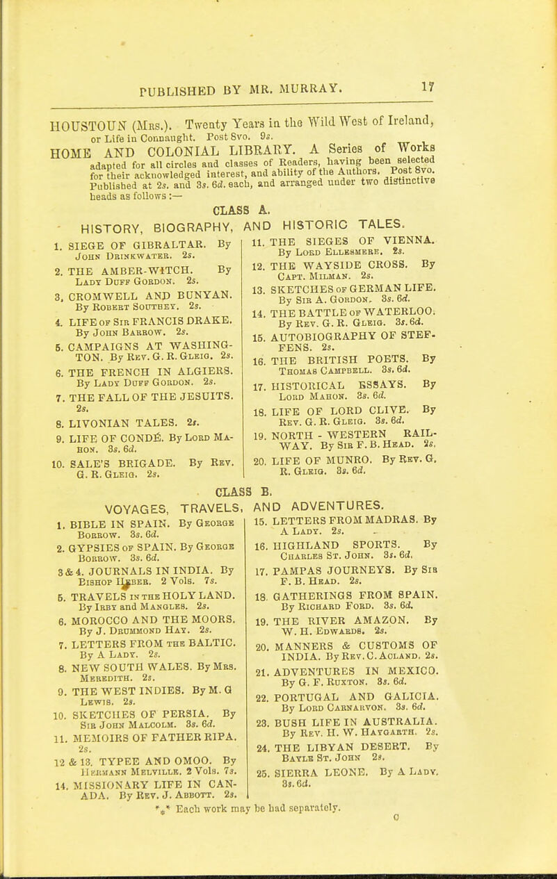 IIOUSTOUN (Mrs.). Tweaty Years in tho Wild West of Ireland, or Life in Connaiiglit. Post 8vo. 9a. HOME AND COLONIAL LIBRARY. A Series of Works adapted for all circles and classes of Readers having been selected for their acknowledged interest, and ahUity of the Authors. Post 8vo Published at 2s. and 3s. 6d. each, and arranged under two distinctive heads as follows :— CLASS A. BIOGRAPHY, AND By - HISTORY 1. SIEGE OF GIBRALTAR John Dbinkwateb. 2s. 2. THE AMBER-WITCH. By Lady Doff Gobdon. 2s. 3. CROiMWELL AND BUNYAN. By ROBEBT SOUTBET. 2s. 4. LIFE OF Sib FRANCIS DRAKE. By John Babbow. 2s. 5. CAMPAIGNS AT WASHING- TON. By Rev. G. R. Gleio. 2s. 6. THE FRENCH IN ALGIERS. By Lady Djff Gobdon. 2s. 7. THE FALL OF THE JESUITS. 2s. 8. LIVONIAN TALES. 2s. 9. LIFE OF COND^!. By Lord Ma- HON. 3s. Gd. 10. SALE'S BRIGADE. By Rev. G. R. GLEia. 2s. TALES. HISTORIC 11. THE SIEGES OF VIENNA. By LOED BLLBaMBBE. 8s. 12. THE WAYSIDE CROSS. By Capt. Milman. 2s. 13. SKETCHES of GERMAN LIFE. By Sib A. Gokdon, 3s. 6d. 14. THE BATTLE OF WATERLOO. By Rev. G. R. Gleiq. 3s. 6d. 15. AUTOBIOGRAPHY OF STEF- FENS. 2s. 16. THE BRITISH POETS. By Thomas Campbell. 3s. 6d. 17. HISTORICAL ESSAYS. By LoBD Mahon. 3s. 6d. 18. LIFE OF LORD CLIVE. By Rev. G. R. Gleiq. 3s. Gd. 19. NORTH - WESTERN KAIL- WAY. By Sib F. B. Head. 2s. 20. LIFE OF MUNRO. By Rsv. G. R. Gleiq. 3s. Gd. CLASS B. TRAVELS. AND By Geobqk VOYAGES, 1. BIBLE IN SPAIN. BoBBOw. 3s. Gd. 2. GYPSIES of SPAIN. By Geoege BOBBOW. 3s. Gd. 3&4. JOURNALS IN INDIA. By Bishop I^beb. 2 Vols. 7s. 5. TRAVELS in the HOLY LAND. By IBBY and Mangles. 2s. 6. MOROCCO AND THE MOORS. By J. Deommond Hay. 2s. 7. LETTERS FROM the BALTIC. By A Lady. 2s. 8. NEW SOUTH WALES. By Mas. Mebedith. 2s. 9. THE WEST INDIES. ByM.G Lewis. 2s. 10. SKETCHES OF PERSIA. By Sib John Malcolm. 3s. Gd. 11. MEMOIRS OF FATHER RIPA. 2s. 12 & 13. TYPEE AND OMOO. By llKJiaANN Melville. 2 Vols. 7s. 14. MISSIONARY LIFE IN CAN- By Rev. J. Abbott. 2s. ADVENTURES. 15. LETTERS FROM MADRAS. By A Lady. 2s. 16. HIGHLAND SPORTS. By Chablbs St. John. 3j. Gd. 17. PAMPAS JOURNEYS. By Sia F. B. Head. 2s. 18. GATHERINGS FROM SPAIN. By Richard Fobd. 3s. Gd. 19. THE RIVER AMAZON. By W. H. EdV?AEDB. 2s. 20. MANNERS & CUSTOMS OP INDIA. By Rev.C. AOLAND. 2s. 21. ADVENTURES IN MEXICO. By G. F. RuxTON. 3s. Gd. 22. PORTUGAL AND GALICIA. By LoBD Cabnarvon. 3s. Gd. 23. BUSH LIFE IN AUSTRALIA. By Rev. H. W. Hayoabth, 2s. 24. THE LIBYAN DESERT. By Baylb St. John 2s. 25. SIERRA LEONE. By A Lady. 3i.6ci. ADA. Each work may he had separately.