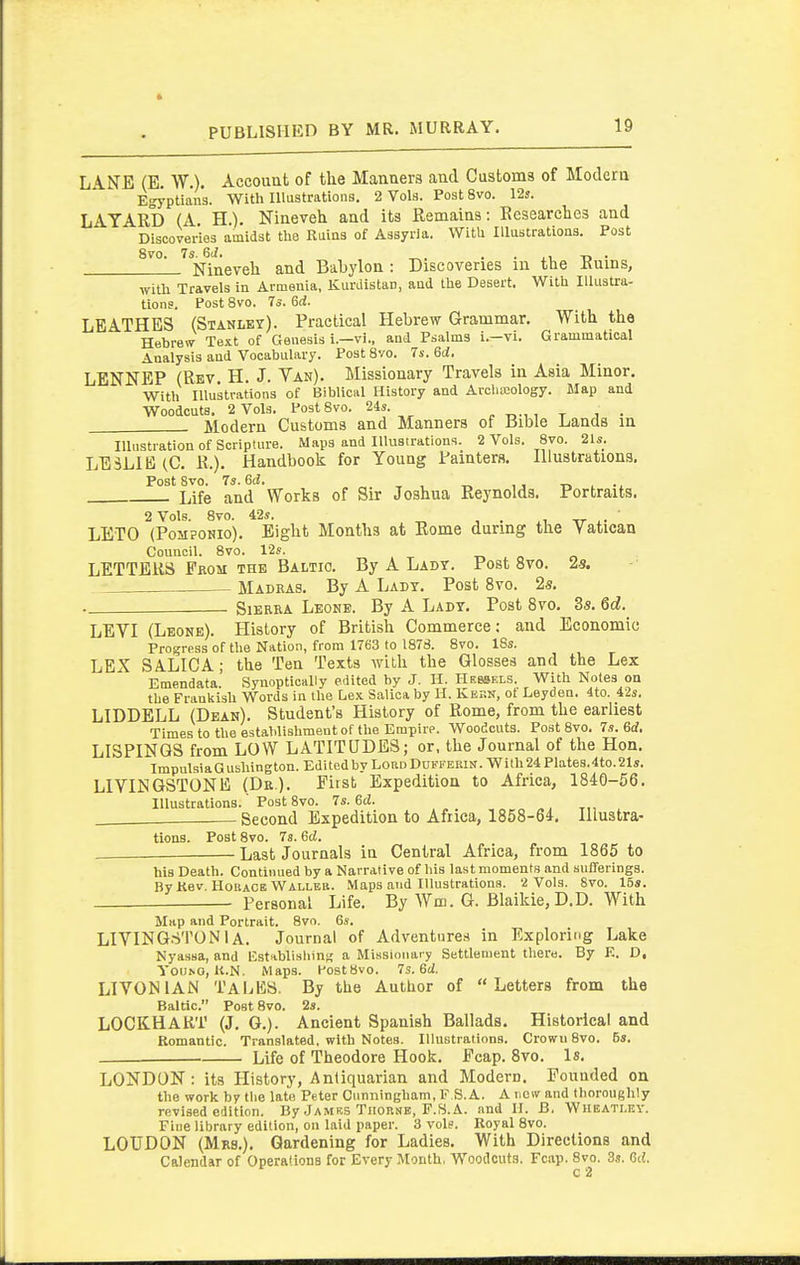 LANE (E. W.). Account of the Mannera and Customs of Modern Egyptians. With Illustrations. 2 Vols. Post 8vo. 12s. LATARD (A H). Nineveh and its Remaiaa: Researches and Discoveries amidst the Ruins of Assyria. With Illustrations. Post 8vo. 7s. QJ. . . ii n ■ Nineveh and Babylon: Discoveries m the Ruins, witli Travels in Armenia, Kurdistan, and the Desert. With Illustra- tions. Post 8vo. 7s. 6rf. LEATHES (Stanley). Practical Hebrew Grammar. With the Hebrew Text of Genesis i.—vi., and Psalms i.—vi. Grammatical Analysis and Vocabulary. Post 8vo. 7s. 6d. LENNEP (Rev. H, J. Yan). Missionary Travels in Asia Minor. With Illustrations of Biblical History and Arcliteology. Map and Woodcuts. 2 Vols. PostSvo. 24s. ^ t i • Modern Customs and Manners of Bible Lands in Illnstration of Scripture. Maps and Illustrations. 2 Vols. 8vo. 21s. LESLIE (C. R.). Handbook for Young Rainters. Illustrations. PostSvo. 73. 6d. , ^ -r. , .. Life and Works of Sir Joshua Reynolds. Portraits. 2 Vols. 8vo. 42s. -rr ' LETO (PoMPONio). Eight Months at Rome during the Vatican Council. 8vo. 12s. -no LETTERS From the Baltic. By A Ladt. Post 8vo. 2s. Madeas. By A Lady. Post 8vo. 2s. . Sierra Leone. By A Lady. Post 8vo. Ss. 6d. LEVI (Leone). History of British Commerce; and Economic Progress of the Nation, from 1763 to 1878. 8vo. IBs. LEX SALICA; the Ten Texts with the Glosses and the Lex Emendata. Synoptically edited by J. II. Hessels. With Notes on the Prankish Words in the Lex Salicaby H. Kern, ot Leyden. 4to. 42s. LIDDELL (Dean). Student's History of Rome, from the earliest Times to the establishment of the Empire. Woodcuts. PostSvo. 7s. Bd. LISPINGS from LOW LATITUDES; or, the Journal of the Hon. TmpulsiaGushington. Edited by LordDufkebin. Wilh24Plates.4to.21s. LIVINGSTONE (Dr.). First Expedition to Africa, 1840-56. Illustrations.' Post 8vo. 7s. 6cJ. „, t,, . Second Expedition to Africa, 1858-64. Illustra- tions. Post 8vo. 7«. 6d. ■ Last Journals in Central Africa, from 1865 to his Death. Continued by a Narrative of his last moments .and sufferings. By Kev. HouACE Waller. Maps and Illustrations. 2 Vols. 8vo. 15s. Personal Life. By Wm. G. Blaikie, D.D. With Map and Portrait. 8vo. 6s. LIVING.STONl A. Journal of Adventures in Exploring Lake Nyaasa, and listiblisliinji a Missionary Settlement there. By E. D, YOUNO, 14.N. Maps. PostBvo. 7s.6d. LIVONIAN Tales. By the Author of Letters from the Baltic. Post 8vo. 2s. LOCKHART (J. G.). Ancient Spanish Ballads. Historical and Romantic. Translated, with Notes. IllustrationB. Crown 8vo. 5s. Life of Theodore Hook. Fcap. 8vo. Is. LONDON : its History, Anliquarian and Modern. Founded on the work by the late Peter Cunningham, F S.A. A new and thoroughly revised edition. By Jamk.s Tiiorsb, P.S. A. and H. B, Whbatlf.v. Fine library edition, on laid paper. 3 vols. Royal 8vo. LOUDON (Mrs.). Gardening for Ladies. With Directions and Calendar of Operations for Every Month, Woodcuts. Fcap. 8vo. 3s. Qd. c 2