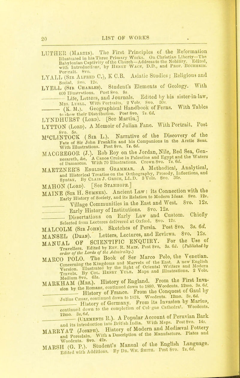 LUTHER (Maktin). The First Principles of the Reformation Illustrated in his Three Primary Works. Ovi Christian Liberty—The BaliTlonian Captivity of the Church—Address to the Nobility. Edited, with Introductioup, by Henry Wace, D.D., and Prof. BuciiHEiii. Porlrait. 8vo. -r. ,. . i LYALL (Sib Alfred C), K C.B, Asiatic Studies; Religious and Social. Svo. 12 s. LYELL (Sir Charles). Student's Elements of Geology. \NitU 600 Illustrations. Post 8vo. Qs. Life, Letters, and Journals. Edited by bis sister-inlaw, Mns. LYELL. Witli Portraits. 2 Vols. Svo. 30,^. (K. M.). Geographical HandbooK of Ferns. With lables til Hhnw their DiHtiibution. Post Svo. 7s. &d, LYNDHURST (Lord). [See Martin.] LYTTON (Lord). A Memoir of Julian Fane. With Portrait. Post ^PCLmTOCk ( Sir L.). Narrative of the Discovery of the Fate of Sir John Franklin and his Companions in the Arctic Seas. With Illustrations. Post Svo. It. 6d. MACGREQOR (J.V Rob Roy on the Jordan, Nile, Red Sea, Gen- nesareth &c. A Canoe Cruise in Palestine and Egypt and the Waters of Damascus. With 70 Illustrations. Crown Svo. 7a. 6<Z. MAETZNER'S English Grammar. A Methodical, Analytical, and Historical Treatise on the Orthography, Prosody, Inflections, and Syntax. By Clair J. Grece. LL.D. 3 Vols. Svo. 30... MAHON (Lord). [See Stanhope.] MAINE (Sir H. Sumner). Ancient Law: its Connection with the Early History of Society, and its Relation to Modern Ideas. Svo. 12s. Yillage Communities in the East and West. Svo. 12s. . . Early History of Institutions, Svo. 12s. Dissertations on Early Law and Custom. Chiefly Selected from Lectures delivered at Oxford. Svo. 12s. MALCOLM (Sir John). Sketches of Persia. Post Svo. 3s. 6d. MANSEL (Dean). Letters, Lectures, and Reviews. Svo. 12s. MANUAL OP SCIENTIFIC ENQUIRY. For the Use of -^avellers Edited by Kev. K. Main. Post Svo. 8s. 6d. (iVJiisM hy order of the Lords of tie Adnitralty.) MARCO POLO. The Book of Ser Marco Polo, the Venetian. mAitOU r w ^^^^^^^^ the East A new English Lonceimn^ fa Oriental Writers and Modern travels.' S Coi!: HenVy YutE. Maps and lUustratious. 2 Vols. M A TlKHam(Mr8 T' History of England. From the First Inva- ^^^^ sTon Vy he Sans, confined dowt to 1880. Woodcuts. 12mc. 3s 6,f. History of France. From the Conquest of Gaul by Tnliiis Ctcsar continued down to 1S78. Woodcuts. 12mo. 3s 6d. ___J^!_ History of Germany. From its Invai^ion by Manu?, continued down to the completion of Col gue Cathedra'. Woodcuts. TcSments R.). a Popular Account of Peruvian Bark ^ . . ' ^ ... ■« txrin, \ror»c Prist Rvn 14.?. and its introduction into British India. With M«P;'- f MARllYAT (Joseph). History of Modern and Mediaeval Pottery and Porcelain: With a Description of the Manufacture. Plates and Woodcuts. Svo. 42s. , , -n. ■. t MARSH (Q V). Student's Manual of the English Language. ^^^ Edited with Additions. By Dr. ^Y^r. Smith. Post Svo. 7s. Grf.