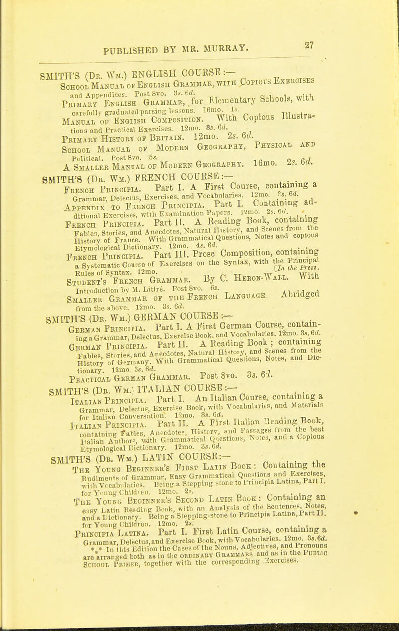 SMITH'S (Dr Wm.) ENGLISH COURSE :— SoHooi Manual OF Ekolish Gkammak,with Copious Exekoises ami Apptiidice!?. Post 8vo. 3s. 6^. a,.l,n„la wUS Pkijiauy Ekglish GKAMMAR,.for Elementary Schools, wit i caiefiiU) graduated parsing lessons. 16mo- Is. lll„slra- Manual op English Composition. With Copious llluslra tions and Pr^ictical Exercises. 12mo. 3s. 6J. rRiMARY History of Britain. 12mo. Is. ba. School Manual of Modern Geograpey, Physical and Fdlitical. PostSvo. 6s. „, A Smaller Manual of Modern Geography. 16mo. Is. m. SMITH'S (Dr. Wm.) FRENCH COURSE:— French Principia. Part I. A First Course coiitaimng a Grammar, Delectus. Exercises, ar,d Vocab.>laries. 12mo 6^. Appendix to French Principia. Part I. Contain ng ad- ditional Exercises, with Examination Papers. 12nio. .is. bU. _ ^ French Principia. Part II. A Reading Book, containing FaWe. Stories and Anecdotes, Natural History, and Scenes from tl>e fustory of Fra^^^^^^ With Grammatical Questions, Notes and copious FR^Ern P^i;cm'i!^?arJTn: p'o^e- Composition, containing ^XtematL Cou.e of Exercises on the Syntax, with the Pnn^.pal StTden^'? FRENcrGRAMMAR. By C. Heron-Wall. With Introduction by M. Littre. FostSvo. 6s. Ai„.!^<rp.1 Smaller Grammar op the French Language. Abiidged from tlie above. 12mo. 3s. Gd. SMITH'S (Dr. Wm.) GERMAN COURSE :— German Frinc pia. Part I. A First German Course, contain- ^lf^U^^^ri.l..iuB, Exercise Boole, and Vocab,,lane8. 12mo. 3s. 6^^ German Principia. Part II. A Reading Book ; containing viz stories a„d Anecdotes, Natural Hi.to.y.. and Scenes from the HLtory of Germany. With Grammatical Questions, Notes, and Dic- tionary. 12mo 3s. 6d. , o Q„ «,7 Practical German Grammar. Post 8vo. 6s. m. SMITH'S (Dr. Wm.) ITALIAN COURSE :— Italian Principia. Parti. An Italian Coime, containing a Grammar, Delectus, Exercise Book, with Vocabularies, and Materials for Italian Conversation. 12rao. 3s. Od. Tl.^„^.- Italian Principia. Pai t II. A First Italian ^^f'^^^^;^}' containing fables, AuecdoteP, Historr, fiud FaR.ages fr»m t^ c best ralian Authors, with Grammatical Q.esticns, ^o!es, and a Copious Etymological Dictionary. 12mo. 3s. SMITH'S (Dr. Wm.) LATIN COURSE:— The Young Beginner's First Latin Book : Contaming the Eudimetits of Grammar. Easy Grammatical Questions Exerctses, Tv Uh Vf cabnlarios. Being a Stepping stor.e to Prmc.pia Latina, Part I. for Young Childien. 12mo. 2'. /-,.•• The Young Beginner's Second Latin Book : Containing an easy Latin Keading Boole, witl. an Analysis of ^lo.Sentences Notes, a^d a dictionary. Being a Stepping-stone to Principia Latina, Fart II. for Young Chilrirori. 12mo. 2s. . Principia Latina. Part I. First Latin Course, containing a Grammar Dclectus.and Exercise Book, with Vocabularies. 12mo. 3s.6d. *  in 11 i' Edition the Cases of the Nouns, Adjectives, and Pronouns arc arranged both as in tlie obdinaby Gbammaks and as in the I ubuo School Pkimkb, together with the corresponding Exercises.