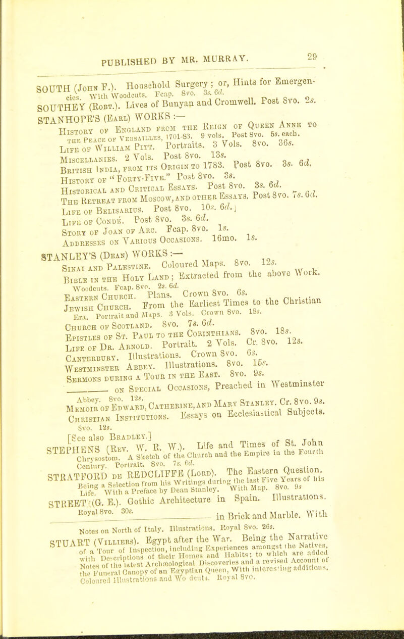 SOUTH (Jon« F.). Iloasshold Surgery ; or, Hiats for Emergen- SOUTHE Y Jrobx ) Lives of Bunya, and Cromwell. Post 8vo. 2.. STANHOPE'S (Earl) WORKS :— History of England fkoh the Eeign of Queen Anne to History of  Foety-Fiye. Post Svo. Ss Historical and Critical Essays. Post Svo. 3s. 6d. ?HE Retreat from Moscow,and other Essays. Post 8yo. U. Gd. Life of Belisarios. Post Svo. 10.^-. 6(1. ^ Life of Conde. Post Svo. 3s. 61^. Story of Joan of Arc. Fcap. Svo. Is. Addresses on Various Occasions. 16mo. Is. STANLEY'S (Dean) WORKS :— SiKAi AND Palestine. Coloured Maps. Svo. 12s. Bible IN THE Holy Land; Extracted from the above Work. Woodcuts. Fcap. Svo. is.6d. Era. Portrait ana iUp^. 3 Vols. Crown Svo. IS.. Church OF Scotland. Svo. U 6d. Epistles of St. Paul to the Corinthians. ^J'- }\ LIFE OF Dr. Arnold. Portrait. 2 Vols. C , Svo. 1-s. Canterbury. IllustraUons. Crown Ss^o. Gs Westminster Abbey. llU>strations. Svo. 15s. Sermons DURING A Tour IN THE East. Svo. 9s. _ ON Special Occasions, Preached in Westminster Memoir OF EdwIrd, Catherine, and Mary Stanley. Cr S^'.. 9s. ChristiL Institutions. Essays on Ecclesiastical Subjects. Svo. 12s. (See also Bbadley.1 orn^pupvd nnv W R W.). Life and Times of St. John ^^^^^Chrys>stS A Ltch of tu'e Church aud the Et^pire ia the Fourth Centurv. Portrait. Svo. 7s. Cd. „ ,. ^TR\TFORD DE REDCLIPFE (Lord). The Eastern Question. STREET (G. E.). Gothic Architecture in Spain. Illustration =i. Ro^aisvo^so..^ in Brick and Marble. With No'es on North of Italy. Illiiatrations. Royal Svo. 263. tlTUART (ViLLiERs). Egypt after the War. Being the Narrative i a Tour of ImpeclK;, induding Experiences an-.on^st ,ho Natives with De^crint ous of their Il-uaes aud Habit.; to whicl. are .addea N tes of tlie It St Archieological Discoverie.s aud a revised Account ot ThrFintnU Oanopy of an R.yptiau (>.>eeu, With inlcreHUug addUuu.s. Coloured illustrations aud \Yo dcuti. Hoyal Hvo,