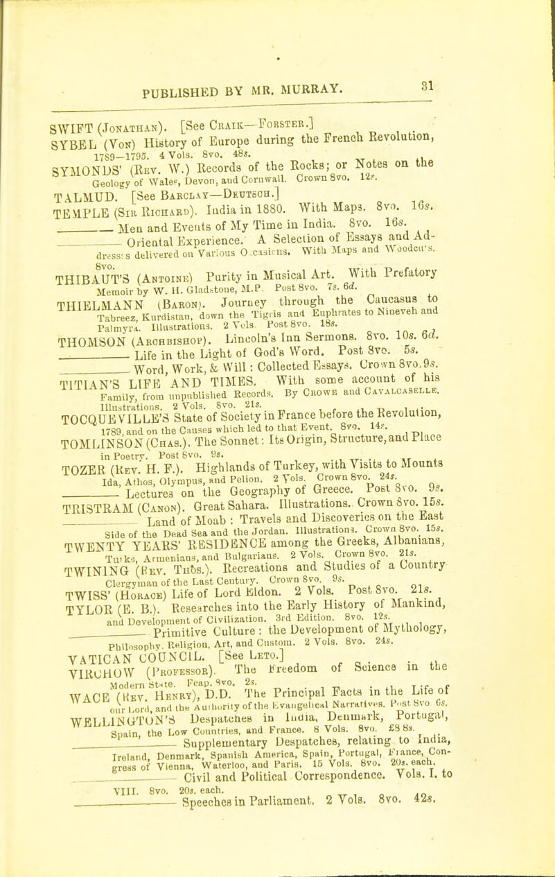 SWIFT (Jonathan). [See Cuaik-Forster.] SYBEL (Von) History of Europe during the French Revolution, 17S0-1795. 4 Vols. Svo. iSs. xr * tUo ■SYMONUS' (Rev. W.) Records of the Rocks; or Notes on the Geology of wale.. Devon, audConuvall. Crown Svo. 12.. TALMUD. [See Barcl.\y—Deutsoh.] TEMPLE (SiK Richard). Lidia in 1880. With Maps. Svo. 16s. Men and Events of My Time in India. Svo. 16s. Orieatal Experience. A Selection of Essays and Acl- dress-s delivered ou Various O.Msi.ns. With Maps and Woodcfs. THIBAUT'S (Antoine) Purity in Musical Art. With Prefatory Memoir by W.H. Gladstone, M.P Post Svo. 7s. 6d. THIELMANN (Bakon). Jouruey through the Oaucasus to TabTeez, KuJdistan, down the Tigris and Euphrates to Nmeveh and Palmyrl. Illustrations. 2 Vuls Post 8vo. 18s. THOMSON (Aeohdishop). Lincoln's Inn Sermons. Svo. 10s. 6ri. . Life in the Light of God's Word. Post Svo. 5s. Word Work, & Will: Collected Essays. Crovvn8vo.9s. TITIAN'S LIFE'and TIMES. With some account of his Family, from unpublished Records. By CuowE and Cava.-casei.le. Illustrations. 2 Vols. Svo. 21s. i r ,v, -Do,r^l„<iAT, TOCQUE VILLE'S State of Society in France before the Revolution, 1789, and on the Causes which led to that Event 8vo. 14.^. T0MLINS0N(Cha3.). The Sonnet: ItsOngin, Structure, and Place inPoetrv. Post Svo. 9s. . , tt- ., ^ .t i TOZER (Rev' H P.). Highlands of Turkey, with Visits to Mounts Ida, Athos, Olympus, and Pelion. 2 Vols Crown 8vo 2is Lectures on the Geography of Greece. Post Svo. 9.^. TRISTRAM (Canon). Great Sahara. Illustrations. Crown Svo. 15s Land of Moab : Travels and Discoveries on the East Side of the Dead Sea and the Jordan. Illustrations. Crown Svo. 15s. TWENTY YEARS' RESIDENCE among the Greeks, Albanians, Tu.ks, Armenians, and Bulgarians. 2 Vols Crown Svo. 21s. TWINING (Kev. Tnf)S.). Recreations and Studies of a Country Clergyman of the Last Century. ^'•'ST'- „, TWISS' (Horace) Life of Lord Eldon. 2 Vols. Post Svo 21s. TYLOR (E B) Researches into the Early History of Mankind, and Development of Civilization. 3i d Edition. Svo. I2s. Primitive Culture : the Development of Mythology, Philosophv. Ueligion, Art, and Custom. 2 Vols. Svo. 24s. VATICAN COUNCIL. [See Leto.] VIRCHOW (Professor). The Freedom of Science in the Modern StHte. Fcap. ^vo. 2s. _ t-c c WAGE (Kev. Henry), D.D. The Principal Facts in the Life of oiirl.onl,andibe Au.l.Mrliyofthe I.VHngel,c-.l Narratives, l^^st Svo is WELLlJSGTUlS'6 DespatcUes in luoia. Denmark, Portugal, Spain, the Low Countries, and France. 8 Vols. Svo. £S Ss ' Supplementary Despatches, relating to India, Ireland, Denmark, Spanish America, Spain, Portugal, Fiance, Con- gross of Vienna. Waterloo, and Paris. 16 Vols. Svo. 2(J». each Civil and Political Correspondence. Vols. 1. to VIII. 8vo. 20j. each. „ , « An Speeches in Parliament. 2 Vols. Svo. 42«.