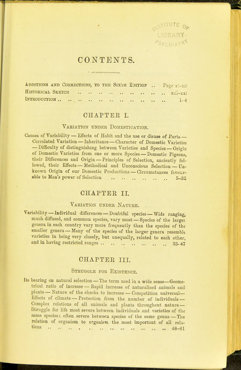 CONTENTS. Additioxs and Corrections, to the Sixi-h EDixioy .. Pago xi-xir Historical Sketch xjil-isi Introduction.. .. , i_4 CHAPTER 1. Vaeiation under Domestication. Causes of Variability — Effects of Habit and the use or disuse of Parts Correlated Variation — Inheritance — Character of Domestic Varieties — Difficulty of distinguishing between Varieties and Species — Origin of Domestic Varieties from one or more Species — Domestic Pigeons, their Differences and Origin — Principles of Selection, anciently fol- lowed, their Effects — Methodical and Unconscious Selection Un- known Origin of our Domestic Productions — Circumstances favour- able to Man's power of Selection 5-32 CHAPTEE II. Variation under Nature. . Variability — Individual differences — Doubtful species — Wide ranging, much diffused, and common species, vary most — Species of the large: genera in each country vary more frequently than the species of the smaller genera — Many of the species of the larger genera resemblt varieties in being very closely, but unequally, related to each other, and in having restricted ranges 33-47 CHAPTER III. Struggle for Existence. Its bearing on natural selection — The term used in a wide sense—Geome- trical ratio of increase — Rapid increase of naturalised animals and plants — Nature of the checks to increase — Competition universal— Effects of climate — Protection from the number of individuals — Complex relations of all animals and plants throughout nature — Struggle for life most severe between individuals and varieties of the same species: often severe between species of the same genus — The relation of organism to organism the most important of all rela- t'ons 48_6i