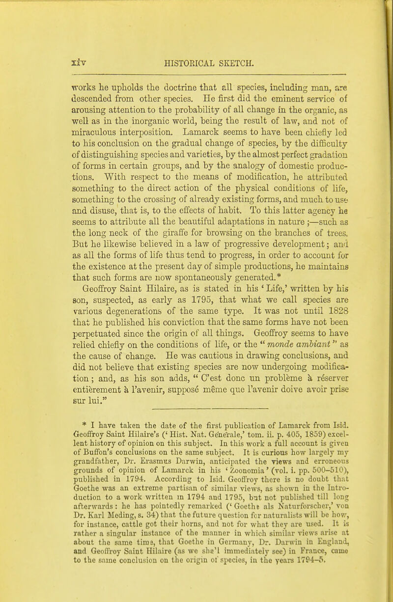 works h.e upholds the doctrine that all species, including man, are descended from other species. He first did the eminent service of arousing attention to the probability of all change in the organic, as weU as in the inorganic world, being the result of law, and not of miraculous interposition. Lamarck seems to have been chiefly led to his conclusion on the gradual change of species, by the difiBculty of distinguishing species and varieties, by the abnost perfect gradation of forms in certain groups, and by the analogy of domestic produc- tions. With respect to the means of modification, he attributed something to the direct action of the physical conditions of life, something to the crossing of already existing forms, and much to use and disuse, that is, to the efi'ects of habit. To this latter agency he seems to attribute all the beautiful adaptations in nature ;—such as the long neck of the giraffe for browsing on the branches of trees. But he likewise believed in a law of progressive development; and as all the forms of life thus tend to progress, in order to account for the existence at the present day of simple productions, he maintains that such forms are now spontaneously generated.* Geoffroy Saint HUaire, as is stated in his ' Life,' written by his son, suspected, as early as 1795, that what we call species are various degenerations of the same type. It was not imtil 1828 that he published his conviction that the same forms have not been perpetuated since the origin of all things. GeoS'roy seems to have relied chiefly on the conditions of life, or the  monde amhiant as the cause of change. He was cautious in drawing conclusions, and did not believe that existing species are now undergoing modifica- tion ; and, as his son adds,  C'est done un probleme k reserve! entierement h, I'aveuir, suppose meme que I'avenir doive avoir prise BUT lui. * I have taken the date of the first publication of Lamarck from Isid. Geoffroy Saint Hilaire's (' Hist. Nat. Ge'ne'rale,' torn. ii. p. 405, 1859) excel- lent history of opinion on this subject. In this work a full account is given of Buffon's conclusions on the same subject. It is curious how lai-gely my grandfather, Dr. Erasmus Darwin, anticipated the views and erroneous grounds of opinion of Lamarck in his ' Zoonomia' (vol. i. pp. 500-510), published in 1794. According to Isid. Geoffi-oy there is no doubt that Goethe was an extreme partisan of similar views, as shown iu the Inti-o- duction to a work written m 1794 and 1795, b:at not published till long afterwards: he has pointedly remarked ('Goethe als Naturforscher,' von Dr. Karl Meding, s. 34) that the future question for naturalists will be how, for instance, cattle got their horns, and not for what they are used. It is rather a singular instance of the manner in which similar views arise at about the same tims, that Goethe iu Germany, Dr. Darwin in England, and Geoffroy Saint Hilaire (as we sha'l immediately see) in France, came to the same conclusion on the origm of species, in the years 1794-5.