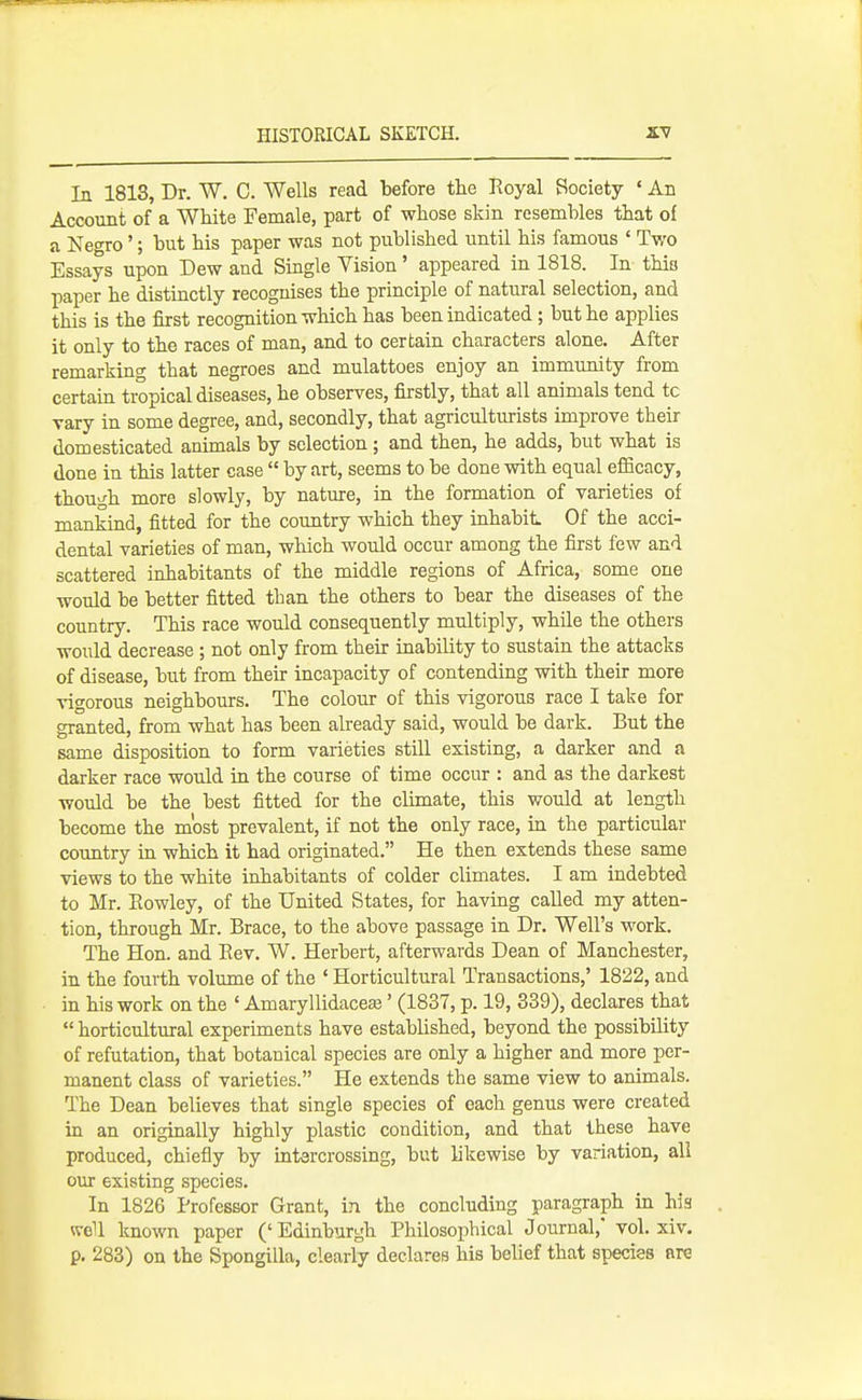 In 1813, Dr. W. C. Wells read before the Royal Society * An Account of a White Female, part of whose skin resembles that of a Negro'; but his paper was not published until his famous ' Two Essays upon Dew and Single Vision' appeared in 1818. In this paper he distinctly recognises the principle of natural selection, and this is the first recognition which has been indicated; but he applies it only to the races of man, and to certain characters alone. After remarking that negroes and mulattoes enjoy an immunity from certain tropical diseases, he observes, firstly, that all animals tend to vary in some degree, and, secondly, that agriculturists improve their domesticated animals by selection; and then, he adds, but what is done in this latter case  by art, seems to be done with equal efficacy, though more slowly, by nature, in the formation of varieties of mankind, fitted for the country which they inhabit Of the acci- dental varieties of man, which would occur among the first few and scattered inhabitants of the middle regions of Africa, some one would be better fitted than the others to bear the diseases of the country. This race would consequently multiply, while the others would decrease; not only from their inability to sustain the attacks of disease, but from their incapacity of contending with their more vigorous neighbours. The colour of this vigorous race I take for granted, from what has been already said, would be dark. But the same disposition to form varieties still existing, a darker and a darker race would in the course of time occur : and as the darkest would be the best fitted for the climate, this would at length become the most prevalent, if not the only race, in the particular country in which it had originated. He then extends these same views to the white inhabitants of colder climates. I am indebted to Mr. Eowley, of the United States, for having called my atten- tion, through Mr. Brace, to the above passage in Dr. Well's work. The Hon. and Eev. W. Herbert, afterwards Dean of Manchester, in the fourth volume of the ' Horticultural Transactions,' 1822, and in his work on the ' Amaryllidaceaj' (1837, p. 19, 339), declares that  horticultural experiments have established, beyond the possibility of refutation, that botanical species are only a higher and more per- manent class of varieties. He extends the same view to animals. The Dean believes that single species of each genus were created in an originally highly plastic condition, and that these have produced, chiefly by intercrossing, but likewise by variation, all our existing species. In 1826 Professor Grant, in the concluding paragraph in his well known paper (' Edinburgh Philosophical Journal,* vol. xiv. p. 283) on the Spongilla, clearly declares his belief that species are